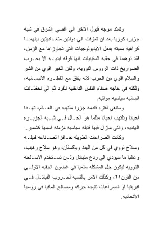 ‫ﻭﺘﻤﺘﺩ ﻤﻭﺠﻪ ﻗﺒﻭل ﺍﻻﺨﺭ ﺍﻟﻲ ﺍﻗﺼﻲ ﺍﻟﺸﺭﻕ ﻓﻲ ﺸﺒﻪ‬
‫ﺠﺯﻴﺭﻩ ﻜﻭﺭﻴﺎ ﺒﻌﺩ ﺍﻥ ﺘﻤﺯﻗﺕ ﺍﻟﻲ ﺩﻭﻟﺘﻴﻥ ﻤﺘﻌـﺎﺩﻴﺘﻴﻥ ﺒﻴﻨﻬﻤـﺎ‬
‫ﻜﺭﺍﻫﻴﻪ ﻤﻤﻴﺘﻪ ﺒﻔﻌل ﺍﻻﻴﺩﻴﻭﻟﻭﺠﻴﺎﺕ ﺍﻟﺘﻲ ﺘﺠﺎﻭﺯﺍﻫﺎ ﻤﻊ ﺍﻟﺯﻤﻥ،‬
‫ﻓﻘﺩ ﺘﻭﻫﻤﻨﺎ ﻓﻲ ﺤﻘﺒﻪ ﺍﻟﺴﺘﻴﻨﻴﺎﺕ ﺍﻨﻬﺎ ﻓﺭﻗﻪ ﺍﺒﺩﻴـﻪ ﺍﻻ ﺒﺤـﺭﺏ‬
‫ﺍﻟﺼﻭﺍﺭﻴﺦ ﺫﺍﺕ ﺍﻟﺭﻭﻭﺱ ﺍﻟﻨﻭﻭﻴﻪ، ﻭﻟﻜﻥ ﺍﻟﺨﻴﺭ ﺍﻗﻭﻱ ﻤﻥ ﺍﻟﺸﺭ‬
‫ﻭﺍﻟﺴﻼﻡ ﺍﻗﻭﻱ ﻤﻥ ﺍﻟﺤﺭﺏ ﻻﻨﻪ ﻴﺘﻔﻕ ﻤﻊ ﺍﻟﻔﻁـﺭﻩ ﺍﻻﻨﺴـﺎﻨﻴﻪ،‬
‫ﻭﻟﻜﻨﻪ ﻓﻲ ﺤﺎﺠﻪ ﺼﻔﺎﺀ ﺍﻟﻨﻔﺱ ﺍﻟﺩﺍﺨﻠﻴﻪ ﻟﻠﻔﺭﺩ ﺜﻡ ﺍﻟﻲ ﻟﺤﻅـﺎﺕ‬
                                   ‫ﺍﻨﺴﺎﻨﻴﻪ ﺴﻴﺎﺴﻴﻪ ﻤﻭﺍﺘﻴﻪ.‬
‫ﻭﺴﺘﺒﻘﻲ ﻟﻔﺘﺭﻩ ﻗﺎﺩﻤﻪ ﺠﺯﺭﺍ ﻤﻠﺘﻬﺒﻪ ﻓﻲ ﺍﻟﻌـﺎﻟﻡ، ﺘﻬـﺩﺍ‬
‫ﺍﺤﻴﺎﻨﺎ ﻭﺘﻠﺘﻬﺏ ﺍﺤﻴﺎﻨﺎ ﻤﺜﻠﻤﺎ ﻫﻭ ﺍﻟﺤـﺎل ﻓـﻲ ﺸـﺒﻪ ﺍﻟﺠﺯﻴـﺭﻩ‬
‫ﺍﻟﻬﻨﺩﻴﻪ، ﻭﺍﻟﺘﻲ ﻤﺎﺯﺍل ﻓﻴﻬﺎ ﻗﻨﺒﻠﻪ ﺴﻴﺎﺴﻴﻪ ﻤﺯﻤﻨﻪ ﺍﺴﻤﻬﺎ ﻜﺸﻤﻴﺭ.‬
‫ﻭﻜﺎﻨﺕ ﺍﻟﺼﺭﺍﻋﺎﺕ ﺍﻟﻁﻭﻴﻠﻪ ﺤـﺎﻓﺯﺍ ﻟﺼـﻨﺎﻋﻪ ﻗﻨﺒﻠـﻪ‬
‫ﻭﺴﻼﺡ ﻨﻭﻭﻱ ﻓﻲ ﻜل ﻤﻥ ﺍﻟﻬﻨﺩ ﻭﺒﺎﻜﺴﺘﺎﻥ، ﻭﻫﻭ ﺴﻼﺡ ﺭﻫﻴﺏ،‬
‫ﻭﻏﺎﻟﺒﺎ ﻤﺎ ﺴﻴﻭﺩﻱ ﺍﻟﻲ ﺭﺩﻉ ﻤﺘﺒﺎﺩل ﻭﻟـﻥ ﺘﺴـﺘﺨﺩﻡ ﺍﻻﺴـﻠﺤﻪ‬
‫ﺍﻟﻨﻭﻭﻴﻪ ﻟﻴﻜﻭﻥ ﺤل ﺍﻟﻤﺸﻜﻠﻪ ﺴﻠﻤﻴﺎ ﻓﻲ ﻏﻀﻭﻥ ﺍﻟﺤﻘﺒﻪ ﺍﻻﻭﻟـﻲ‬
‫ﻤﻥ ﺍﻟﻘﺭﻥ١٢، ﻭﻜﺫﻟﻙ ﺍﻻﻤﺭ ﺒﺎﻟﻨﺴﺒﻪ ﻟﺤـﺭﻭﺏ ﺍﻟﻘﺒﺎﺌـل ﻓـﻲ‬
‫ﺍﻓﺭﻴﻘﻴﺎ ﺍﻭ ﺍﻟﺼﺭﺍﻋﺎﺕ ﻨﺘﻴﺠﻪ ﺤﺭﻜﻪ ﻭﻤﺼﺎﻟﺢ ﺍﻟﻤﺎﻓﻴﺎ ﻓﻲ ﺭﻭﺴﻴﺎ‬
                                               ‫ﺍﻻﺘﺤﺎﺩﻴﻪ.‬
 