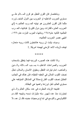 ‫ﻭﺒﺎﺨﺘﺼﺎﺭ ﻓﺎﻥ ﺍﻟﻘﺭﻥ ﺍﻟﻤﻘﺒل ﻫﻭ ﻗﺭﻥ ﺍﻟﺴـﻼﻡ ﻋﻠـﻲ‬
‫ﻤﺴﺘﻭﻱ ﺍﻟﺤﺭﻭﺏ ﺍﻟﺩﺍﺨﻠﻴﻪ ﺍﻭ ﺍﻟﺤﺭﻭﺏ ﺒﻴﻥ ﺍﻟﺩﻭل ﺍﻟﻤﺘﺠـﺎﻭﺭﻩ،‬
‫ﻤﺜﻠﻤﺎ ﻜﺎﻥ ﺍﻟﻘﺭﻥ ﺍﻟﻌﺸﺭﻭﻥ ﻫﻭ ﻨﻬﺎﻴﻪ ﺍﻟﺤـﺭﺏ ﺍﻟﻌﺎﻟﻤﻴـﻪ )ﺍﻱ‬
‫ﺍﻟﺤﺭﻭﺏ ﺍﻟﻌﺎﺒﺭﻩ ﻟﻠﻘﺎﺭﺍﺕ ﻭﺒﻴﻥ ﺩﻭل ﻜﺜﻴﺭﻩ( ﻓﺒﺎﻨﺘﻬﺎﺀ ﺍﻟﺤـﺭﺏ‬
‫ﺍﻟﻌﺎﻟﻤﻴﻪ ﺍﻟﺜﺎﻨﻴﻪ ﻋﺎﻡ٥٤٩١ ﻭﺒﺎﻨﺘﻬﺎﺀ ﺍﻟﺤﺭﺏ ﺍﻟﺒﺎﺭﺩﻩ ﻋﺎﻡ٠٩٩١،‬
                           ‫ﺍﻨﺘﻬﻲ ﻋﺼﺭ ﺍﻟﺤﺭﻭﺏ ﺍﻟﻌﺎﻟﻤﻴﻪ،‬
‫ﻭﺴﻭﻑ ﻴﺜﺒﺕ ﺍﻥ ﺭﻭﻴﻪ ﻫﺎﻨﺘﺠﺘﻭﻥ ﻜﺎﻨﺕ ﺭﻭﻴﻪ ﻤﻨﺤﺎﺯﻩ‬
                ‫ﺘﻬﺩﻑ ﻟﺯﻴﺎﺩﻩ ﺍﻻﻤﺩ ﺍﻟﺯﻤﻨﻲ ﻟﻬﻴﻤﻨﻪ ﺍﻤﺭﻴﻜﺎ..!‬

                       ‫*****‬
‫ﻭﺍﺫﺍ ﻜﺎﻨﺕ ﻫﺫﻩ ﺍﻟﺼﻭﺭﻩ ﺍﻟﻭﺭﺩﻴﻪ ﻓﻴﻤﺎ ﻴﺘﻌﻠﻕ ﺒﺎﻨﺴﺤﺎﺏ‬
‫ﺍﻟﺤﺭﻭﺏ ﻭﺍﻟﺼﺭﺍﻋﺎﺕ ﺍﻟﺩﺍﺨﻠﻴـﻪ ﺒﺴـﺒﺏ ﺍﻟﺴـﻼﻟﻪ ﻭﺍﻟـﺩﻴﻥ‬
‫ﻭﺍﻟﻤﺫﻫﺏ، ﺍﻤﺎﻡ ﺘﻴﺎﺭﺍﺕ ﺍﻟﺘﻌﻘل ﻭﺤﻘﻭﻕ ﺍﻻﻨﺴﺎﻥ ﻭﺍﻟﺴﻼﻡ، ﺘﻤﺜل‬
‫ﻨﺼﻑ ﺍﻟﻜﻭﺏ ﺍﻟﻤﻼﻥ ﻓﻲ ﺍﻟﺤﻘﺒﻪ ﺍﻟﻤﻘﺒﻠﻪ، ﻓﺎﻥ ﻫﻨﺎﻙ ﻓﻲ ﺍﻟﺠﺎﻨﺏ‬
‫ﺍﻟﻤﻘﺎﺒل ﻨﺼﻑ ﺍﻟﻜﻭﺏ ﺍﻟﻔﺎﺭﻍ ﻤﻤﺜﻼ ﻓﻲ ﺍﻟﻤﺸﺎﻜل ﺍﻟﻤﺘﻭﻗﻌﻪ ﻋﻠﻲ‬
             ‫ﻤﺴﺘﻭﻱ ﺍﻟﻌﺎﻟﻡ، ﻟﻌل ﺍﺒﺭﺯﻫﺎ ﻭﺍﻫﻤﻬﺎ ﻫﻲ ﺍﻟﺒﻁﺎﻟﻪ.‬
‫ﻓﻨﺘﻴﺠﻪ ﺍﻟﺯﻴﺎﺩﻩ ﺍﻟﻤﻁﺭﺩﻩ ﻓﻲ ﻋﺩﺩ ﺴﻜﺎﻥ ﺍﻟﻌﺎﻟﻡ ﻭﺍﻟـﺫﻱ‬
‫ﺘﺠﺎﻭﺯﺕ ﻤﻨﺫ ﻋﺩﻩ ﺸﻬﻭﺭ ﺴﺘﻪ ﻤﻠﻴﺎﺭﺍﺕ ﻨﺴﻤﻪ ﻭﻨﺘﻴﺠﻪ ﺍﻟﺘﻘـﺩﻡ‬
‫ﺍﻟﺘﻜﻨﻭﻟﻭﺠﻲ ﻭﺍﻟﺘﻭﺴﻊ ﻓﻲ ﺍﺒﺩﺍﻉ ﺒﺭﻤﺠﻴﺎﺕ ﺠﺩﻴﺩﻩ ﺘﻘﻠـل ﻋﻤـﻼ‬
 