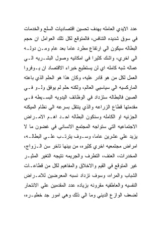 ‫ﻋﺩﺩ ﺍﻻﻴﺩﻱ ﺍﻟﻌﺎﻤﻠﻪ ﺒﻬﺩﻑ ﺘﺤﺴﻴﻥ ﺍﻗﺘﺼﺎﺩﻴﺎﺕ ﺍﻟﺴﻠﻊ ﻭﺍﻟﺨﺩﻤﺎﺕ‬
‫ﻓﻲ ﺴﻭﻕ ﺸﺩﻴﺩﻩ ﺍﻟﺘﻨﺎﻓﺱ، ﻓﺎﻟﻤﺘﻭﻗﻊ ﻟﻜل ﺘﻠﻙ ﺍﻟﻌﻭﺍﻤل ﺍﻥ ﺤﺠﻡ‬
‫ﺍﻟﺒﻁﺎﻟﻪ ﺴﻴﻜﻭﻥ ﺍﻟﻲ ﺍﺭﺘﻔﺎﻉ ﻤﻁﺭﺩ ﻋﺎﻤﺎ ﺒﻌﺩ ﻋﺎﻡ ﻭﻤـﻥ ﺩﻭﻟـﻪ‬
‫ﺍﻟﻲ ﺍﺨﺭﻱ، ﻭﺍﺸﻙ ﻜﺜﻴﺭﺍ ﻓﻲ ﺍﻤﻜﺎﻨﻴﻪ ﻭﺼﻭل ﺍﻟﺒﺸـﺭﻴﻪ ﺍﻟـﻲ‬
‫ﻋﻤﺎﻟﻪ ﺸﺒﻪ ﻜﺎﻤﻠﻪ ﺍﻱ ﻟﻥ ﻴﺴﺘﻁﻴﻊ ﺨﺒﺭﺍﺀ ﺍﻻﻗﺘﺼﺎﺩ ﺍﻥ ﻴـﻭﻓﺭﻭﺍ‬
‫ﺍﻟﻌﻤل ﻟﻜل ﻤﻥ ﻫﻭ ﻗﺎﺩﺭ ﻋﻠﻴﻪ، ﻭﻜﺎﻥ ﻫﺫﺍ ﻫﻭ ﺍﻟﺤﻠﻡ ﺍﻟﺫﻱ ﺒﺎﻋﺘﻪ‬
‫ﺍﻟﻤﺎﺭﻜﺴﻴﻪ ﺍﻟﻲ ﺴﻴﺎﺴﻴﻲ ﺍﻟﻌﺎﻟﻡ، ﻭﻟﻜﻨﻪ ﺤﻠﻡ ﻟﻡ ﻴﻭﻓﻕ ﻭﻟـﻭ ﻓـﻲ‬
‫ﺍﻟﺼﻴﻥ ﻓﺎﻟﺒﻁﺎﻟﻪ ﺴﺘﺯﺩﺍﺩ ﻓﻲ ﺍﻟﻭﻅﺎﺌﻑ ﺍﻟﻴﺩﻭﻴﻪ ﺍﻟﺒﺴـﻴﻁﻪ ﻓـﻲ‬
‫ﻤﻘﺩﻤﺘﻬﺎ ﻗﻁﺎﻉ ﺍﻟﺯﺭﺍﻋﻪ ﻭﺍﻟﺫﻱ ﻴﻨﺘﻘل ﺒﺴﺭﻋﻪ ﺍﻟﻲ ﻨﻅﺎﻡ ﺍﻟﻤﻴﻜﻨﻪ‬
‫ﺍﻟﺠﺯﺌﻴﻪ ﺍﻭ ﺍﻟﻜﺎﻤﻠﻪ ﻭﺴﻨﻜﻭﻥ ﺍﻟﺒﻁﺎﻟﻪ ﺍﺤـﺩ ﺍﻫـﻡ ﺍﻻﻤـﺭﺍﺽ‬
‫ﺍﻻﺠﺘﻤﺎﻋﻴﻪ ﺍﻟﺘﻲ ﺴﺘﻭﺍﺠﻪ ﺍﻟﻤﺠﺘﻤﻊ ﺍﻻﻨﺴﺎﻨﻲ ﻓﻲ ﻏﻀﻭﻥ ﻤﺎ ﻻ‬
‫ﻴﺯﻴﺩ ﻋﻠﻲ ﻋﺸﺭﻴﻥ ﻋﺎﻤﺎ، ﻭﺴـﻭﻑ ﻴﺘﺭﺘـﺏ ﻋﻠـﻲ ﺍﻟﺒﻁﺎﻟـﻪ،‬
‫ﺍﻤﺭﺍﺽ ﻤﺠﺘﻤﻌﻴﻪ ﺍﺨﺭﻱ ﻜﺜﻴﺭﻩ، ﻤﻥ ﺒﻴﻨﻬﺎ ﺘﺎﺨﺭ ﺴﻥ ﺍﻟـﺯﻭﺍﺝ،‬
‫ﺍﻟﻤﺨﺩﺭﺍﺕ، ﺍﻟﻌﻨﻑ، ﺍﻟﺘﻁﺭﻑ ﻭﺍﻟﺠﺭﻴﻤﻪ ﻨﺘﻴﺠﻪ ﺍﻟﺘﻐﻴﺭ ﺍﻟﻤﺜﻴـﺭ‬
‫ﻏﻴﺭ ﺍﻟﻤﺘﻭﻗﻊ ﻓﻲ ﺍﻟﻘﻴﻡ ﻭﺍﻻﺨﻼﻕ ﻭﺍﻟﻤﻔﺎﻫﻴﻡ ﻟﻜل ﻤﻥ ﻗﻁﺎﻋـﺎﺕ‬
‫ﺍﻟﺸﺒﺎﺏ ﻭﺍﻟﻤﺭﺍﻩ، ﻭﺴﻭﻑ ﺘﺯﺩﺍﺩ ﻨﺴﺒﻪ ﺍﻟﻤﻌﺭﻀﻴﻥ ﻟﻼﻤـﺭﺍﺽ‬
‫ﺍﻟﻨﻔﺴﻴﻪ ﻭﺍﻟﻌﺎﻁﻔﻴﻪ ﻤﻘﺭﻭﻨﻪ ﺒﺯﻴﺎﺩﻩ ﻋﺩﺩ ﺍﻟﻤﻘﺩﻤﻴﻥ ﻋﻠﻲ ﺍﻻﻨﺘﺤﺎﺭ‬
‫ﻟﻀﻌﻑ ﺍﻟﻭﺍﺯﻉ ﺍﻟﺩﻴﻨﻲ ﻭﻤﺎ ﺍﻟﻲ ﺫﻟﻙ ﻭﻫﻲ ﺍﻤﻭﺭ ﺠﺩ ﺨﻁﻴـﺭﻩ،‬
 