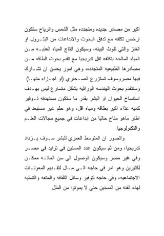 ‫ﺍﻜﺒﺭ ﻤﻥ ﻤﺼﺎﺩﺭ ﺠﺩﻴﺩﻩ ﻭﻤﺘﺠﺩﺩﻩ ﻤﺜل ﺍﻟﺸﻤﺱ ﻭﺍﻟﺭﻴﺎﺡ ﺴﺘﻜﻭﻥ‬
‫ﺍﺭﺨﺹ ﺘﻜﻠﻔﻪ ﻤﻊ ﺘﺩﻓﻕ ﺍﻟﺒﺤﻭﺙ ﻭﺍﻻﺒﺩﺍﻋﺎﺕ ﻤﻥ ﺍﻟﺒﺘـﺭﻭل ﺍﻭ‬
‫ﺍﻟﻐﺎﺯ ﻭﺍﻟﺘﻲ ﺘﻠﻭﺙ ﺍﻟﺒﻴﺌﻪ، ﻭﺴﻴﻜﻭﻥ ﺍﻨﺘﺎﺝ ﺍﻟﻤﻴﺎﻩ ﺍﻟﻌﺫﺒـﻪ ﻤـﻥ‬
‫ﺍﻟﻤﻴﺎﻩ ﺍﻟﻤﺎﻟﺤﻪ ﺒﺘﻜﻠﻔﻪ ﺘﻘل ﺘﺩﺭﻴﺠﻴﺎ ﻤﻊ ﺘﻘﺩﻡ ﺒﺤﻭﺙ ﺍﻟﻁﺎﻗﻪ ﻤـﻥ‬
‫ﻤﺼﺎﺩﺭﻫﺎ ﺍﻟﻁﺒﻴﻌﻴﻪ ﺍﻟﻤﺘﺠﺩﺩﻩ، ﻭﻫﻲ ﺍﻤﻭﺭ ﻴﺤﺴﻥ ﺍﻥ ﺘﺸـﺎﺭﻙ‬
‫ﻓﻴﻬﺎ ﻤﺼﺭﻭﺴﻭﻑ ﺘﺴﺘﺯﺭﻉ ﺍﻟﺼـﺤﺎﺭﻱ )ﺍﻭ ﺍﺠـﺯﺍﺀ ﻤﻨﻬـﺎ(‬
‫ﻭﺴﺘﺘﻘﺩﻡ ﺒﺤﻭﺙ ﺍﻟﻬﻨﺩﺴﻪ ﺍﻟﻭﺭﺍﺜﻴﻪ ﺒﺸﻜل ﻤﺘﺴﺎﺭﻉ ﻟﻴﺱ ﺒﻬـﺩﻑ‬
‫ﺍﺴﺘﻨﺴﺎﺥ ﺍﻟﺤﻴﻭﺍﻥ ﺍﻭ ﺍﻟﺒﺸﺭ ﺒﻘﺩﺭ ﻤﺎ ﺴﺘﻜﻭﻥ ﻤﺴﺘﻬﺩﻓﻪ ﺘـﻭﻓﻴﺭ‬
‫ﻜﻤﻴﻪ ﻏﺫﺍﺀ ﺍﻜﺒﺭ ﺒﻁﺎﻗﻪ ﻭﻤﻴﺎﻩ ﺍﻗل، ﻭﻫﻭ ﺤﻠﻡ ﻏﻴﺭ ﻤﺴﺘﺒﻌﺩ ﻓﻲ‬
‫ﺍﻁﺎﺭ ﻤﺎﻫﻭ ﻤﺘﺎﺡ ﺤﺎﻟﻴﺎ ﻤﻥ ﺍﺒﺩﺍﻋﺎﺕ ﻓﻲ ﺠﻤﻴﻊ ﻤﺠﺎﻻﺕ ﺍﻟﻌﻠـﻡ‬
                                            ‫ﻭﺍﻟﺘﻜﻨﻭﻟﻭﺠﻴﺎ.‬
‫ﻭﺍﺘﺼﻭﺭ ﺍﻥ ﺍﻟﻤﺘﻭﺴﻁ ﺍﻟﻌﻤﺭﻱ ﻟﻠﺒﺸﺭ ﺴـﻭﻑ ﻴـﺯﺩﺍﺩ‬
‫ﺘﺩﺭﻴﺠﻴﺎ، ﻭﻤﻥ ﺜﻡ ﺴﻴﻜﻭﻥ ﻋﺩﺩ ﺍﻟﻤﺴﻨﻴﻥ ﻓﻲ ﺘﺯﺍﻴﺩ ﻓﻲ ﻤﺼـﺭ‬
‫ﻭﻓﻲ ﻏﻴﺭ ﻤﺼﺭ ﻭﺴﻴﻜﻭﻥ ﺍﻟﻭﺼﻭل ﺍﻟﻲ ﺴﻥ ﺍﻟﻤﺎﺌـﻪ ﻤﻤﻜـﻥ‬
‫ﻟﻜﺜﻴﺭﻴﻥ ﻭﻫﻭ ﺍﻤﺭ ﻓﻲ ﺤﺎﺠﻪ ﺍﻟـﻲ ﻤـﺎل ﻟﺘﻘـﺩﻴﻡ ﺍﻟﻤﻌﻭﻨـﺎﺕ‬
‫ﺍﻻﺠﺘﻤﺎﻋﻴﻪ، ﻭﻓﻲ ﺤﺎﺠﻪ ﻟﺘﻭﻓﻴﺭ ﻭﺴﺎﺌل ﺍﻟﺜﻘﺎﻓﻪ ﻭﺍﻟﻤﺘﻌﻪ ﻭﺍﻟﺘﺴﻠﻴﻪ‬
            ‫ﻟﻬﺫﻩ ﺍﻟﻔﺌﻪ ﻤﻥ ﺍﻟﻤﺴﻨﻴﻥ ﺤﺘﻲ ﻻ ﻴﻤﻭﺘﻭﺍ ﻤﻥ ﺍﻟﻤﻠل.‬
 