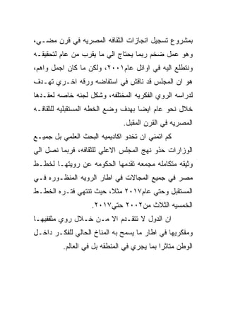 ‫ﺒﻤﺸﺭﻭﻉ ﺘﺴﺠﻴل ﺍﻨﺠﺎﺯﺍﺕ ﺍﻟﺜﻘﺎﻓﻪ ﺍﻟﻤﺼﺭﻴﻪ ﻓﻲ ﻗﺭﻥ ﻤﻀـﻲ،‬
‫ﻭﻫﻭ ﻋﻤل ﻀﺨﻡ ﺭﺒﻤﺎ ﻴﺤﺘﺎﺝ ﺍﻟﻲ ﻤﺎ ﻴﻘﺭﺏ ﻤﻥ ﻋﺎﻡ ﻟﺘﺤﻘﻴﻘـﻪ‬
‫ﻭﻨﺘﻁﻠﻊ ﺍﻟﻴﻪ ﻓﻲ ﺍﻭﺍﺌل ﻋﺎﻡ١٠٠٢، ﻭﻟﻜﻥ ﻤﺎ ﻜﺎﻥ ﺍﺠﻤل ﻭﺍﻫﻡ،‬
‫ﻫﻭ ﺍﻥ ﺍﻟﻤﺠﻠﺱ ﻗﺩ ﻨﺎﻗﺵ ﻓﻲ ﺍﺴﺘﻔﺎﻀﻪ ﻭﺭﻗﻪ ﺍﺨـﺭﻱ ﺘﻬـﺩﻑ‬
‫ﻟﺩﺭﺍﺴﻪ ﺍﻟﺭﻭﻱ ﺍﻟﻔﻜﺭﻴﻪ ﺍﻟﻤﺨﺘﻠﻔﻪ، ﻭﺸﻜل ﻟﺠﻨﻪ ﺨﺎﺼﻪ ﻟﻌﻘـﺩﻫﺎ‬
‫ﺨﻼل ﻨﺤﻭ ﻋﺎﻡ ﺍﻴﻀﺎ ﺒﻬﺩﻑ ﻭﻀﻊ ﺍﻟﺨﻁﻪ ﺍﻟﻤﺴﺘﻘﺒﻠﻴﻪ ﻟﻠﺜﻘﺎﻓـﻪ‬
                               ‫ﺍﻟﻤﺼﺭﻴﻪ ﻓﻲ ﺍﻟﻘﺭﻥ ﺍﻟﻤﻘﺒل.‬
‫ﻜﻡ ﺍﺘﻤﻨﻲ ﺍﻥ ﺘﺨﺩﻭ ﺍﻜﺎﺩﻴﻤﻴﻪ ﺍﻟﺒﺤﺙ ﺍﻟﻌﻠﻤﻲ ﺒل ﺠﻤﻴـﻊ‬
‫ﺍﻟﻭﺯﺍﺭﺍﺕ ﺤﺫﻭ ﻨﻬﺞ ﺍﻟﻤﺠﻠﺱ ﺍﻻﻋﻠﻲ ﻟﻠﺜﻘﺎﻓﻪ، ﻓﺭﺒﻤﺎ ﻨﺼل ﺍﻟﻲ‬
‫ﻭﺜﻴﻘﻪ ﻤﺘﻜﺎﻤﻠﻪ ﻤﺠﻤﻌﻪ ﺘﻘﺩﻤﻬﺎ ﺍﻟﺤﻜﻭﻤﻪ ﻋﻥ ﺭﻭﻴﺘﻬـﺎ ﻟﺨﻁـﻁ‬
‫ﻤﺼﺭ ﻓﻲ ﺠﻤﻴﻊ ﺍﻟﻤﺠﺎﻻﺕ ﻓﻲ ﺍﻁﺎﺭ ﺍﻟﺭﻭﻴﻪ ﺍﻟﻤﻨﻅـﻭﺭﻩ ﻓـﻲ‬
‫ﺍﻟﻤﺴﺘﻘﺒل ﻭﺤﺘﻲ ﻋﺎﻡ٧١٠٢ ﻤﺜﻼ، ﺤﻴﺙ ﺘﻨﺘﻬﻲ ﻓﺘـﺭﻩ ﺍﻟﺨﻁـﻁ‬
                    ‫ﺍﻟﺨﻤﺴﻴﻪ ﺍﻟﺜﻼﺙ ﻤﻥ٢٠٠٢ ﺤﺘﻲ٧١٠٢.‬
‫ﺍﻥ ﺍﻟﺩﻭل ﻻ ﺘﺘﻘـﺩﻡ ﺍﻻ ﻤـﻥ ﺨـﻼل ﺭﻭﻱ ﻤﺜﻘﻔﻴﻬـﺎ‬
‫ﻭﻤﻔﻜﺭﻴﻬﺎ ﻓﻲ ﺍﻁﺎﺭ ﻤﺎ ﻴﺴﻤﺢ ﺒﻪ ﺍﻟﻤﻨﺎﺥ ﺍﻟﺤﺎﻟﻲ ﻟﻠﻔﻜـﺭ ﺩﺍﺨـل‬
          ‫ﺍﻟﻭﻁﻥ ﻤﺘﺎﺜﺭﺍ ﺒﻤﺎ ﻴﺠﺭﻱ ﻓﻲ ﺍﻟﻤﻨﻁﻘﻪ ﺒل ﻓﻲ ﺍﻟﻌﺎﻟﻡ.‬
 