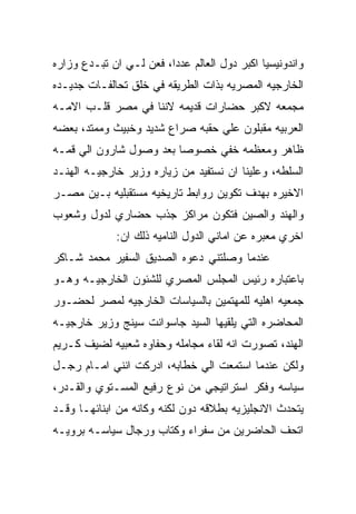 ‫ﻭﺍﻨﺩﻭﻨﻴﺴﻴﺎ ﺍﻜﺒﺭ ﺩﻭل ﺍﻟﻌﺎﻟﻡ ﻋﺩﺩﺍ، ﻓﻌﻥ ﻟـﻲ ﺍﻥ ﺘﺒـﺩﻉ ﻭﺯﺍﺭﻩ‬
‫ﺍﻟﺨﺎﺭﺠﻴﻪ ﺍﻟﻤﺼﺭﻴﻪ ﺒﺫﺍﺕ ﺍﻟﻁﺭﻴﻘﻪ ﻓﻲ ﺨﻠﻕ ﺘﺤﺎﻟﻔـﺎﺕ ﺠﺩﻴـﺩﻩ‬
‫ﻤﺠﻤﻌﻪ ﻻﻜﺒﺭ ﺤﻀﺎﺭﺍﺕ ﻗﺩﻴﻤﻪ ﻻﻨﻨﺎ ﻓﻲ ﻤﺼﺭ ﻗﻠـﺏ ﺍﻻﻤـﻪ‬
‫ﺍﻟﻌﺭﺒﻴﻪ ﻤﻘﺒﻠﻭﻥ ﻋﻠﻲ ﺤﻘﺒﻪ ﺼﺭﺍﻉ ﺸﺩﻴﺩ ﻭﺨﺒﻴﺙ ﻭﻤﻤﺘﺩ، ﺒﻌﻀﻪ‬
‫ﻅﺎﻫﺭ ﻭﻤﻌﻅﻤﻪ ﺨﻔﻲ ﺨﺼﻭﺼﺎ ﺒﻌﺩ ﻭﺼﻭل ﺸﺎﺭﻭﻥ ﺍﻟﻲ ﻗﻤـﻪ‬
‫ﺍﻟﺴﻠﻁﻪ، ﻭﻋﻠﻴﻨﺎ ﺍﻥ ﻨﺴﺘﻔﻴﺩ ﻤﻥ ﺯﻴﺎﺭﻩ ﻭﺯﻴﺭ ﺨﺎﺭﺠﻴـﻪ ﺍﻟﻬﻨـﺩ‬
‫ﺍﻻﺨﻴﺭﻩ ﺒﻬﺩﻑ ﺘﻜﻭﻴﻥ ﺭﻭﺍﺒﻁ ﺘﺎﺭﻴﺨﻴﻪ ﻤﺴﺘﻘﺒﻠﻴﻪ ﺒـﻴﻥ ﻤﺼـﺭ‬
‫ﻭﺍﻟﻬﻨﺩ ﻭﺍﻟﺼﻴﻥ ﻓﺘﻜﻭﻥ ﻤﺭﺍﻜﺯ ﺠﺫﺏ ﺤﻀﺎﺭﻱ ﻟﺩﻭل ﻭﺸﻌﻭﺏ‬
             ‫ﺍﺨﺭﻱ ﻤﻌﺒﺭﻩ ﻋﻥ ﺍﻤﺎﻨﻲ ﺍﻟﺩﻭل ﺍﻟﻨﺎﻤﻴﻪ ﺫﻟﻙ ﺍﻥ:‬
‫ﻋﻨﺩﻤﺎ ﻭﺼﻠﺘﻨﻲ ﺩﻋﻭﻩ ﺍﻟﺼﺩﻴﻕ ﺍﻟﺴﻔﻴﺭ ﻤﺤﻤﺩ ﺸـﺎﻜﺭ‬
‫ﺒﺎﻋﺘﺒﺎﺭﻩ ﺭﺌﻴﺱ ﺍﻟﻤﺠﻠﺱ ﺍﻟﻤﺼﺭﻱ ﻟﻠﺸﺌﻭﻥ ﺍﻟﺨﺎﺭﺠﻴـﻪ ﻭﻫـﻭ‬
‫ﺠﻤﻌﻴﻪ ﺍﻫﻠﻴﻪ ﻟﻠﻤﻬﺘﻤﻴﻥ ﺒﺎﻟﺴﻴﺎﺴﺎﺕ ﺍﻟﺨﺎﺭﺠﻴﻪ ﻟﻤﺼﺭ ﻟﺤﻀـﻭﺭ‬
‫ﺍﻟﻤﺤﺎﻀﺭﻩ ﺍﻟﺘﻲ ﻴﻠﻘﻴﻬﺎ ﺍﻟﺴﻴﺩ ﺠﺎﺴﻭﺍﻨﺕ ﺴﻴﻨﺞ ﻭﺯﻴﺭ ﺨﺎﺭﺠﻴـﻪ‬
‫ﺍﻟﻬﻨﺩ، ﺘﺼﻭﺭﺕ ﺍﻨﻪ ﻟﻘﺎﺀ ﻤﺠﺎﻤﻠﻪ ﻭﺤﻔﺎﻭﻩ ﺸﻌﺒﻴﻪ ﻟﻀﻴﻑ ﻜـﺭﻴﻡ‬
‫ﻭﻟﻜﻥ ﻋﻨﺩﻤﺎ ﺍﺴﺘﻤﻌﺕ ﺍﻟﻲ ﺨﻁﺎﺒﻪ، ﺍﺩﺭﻜﺕ ﺍﻨﻨﻲ ﺍﻤـﺎﻡ ﺭﺠـل‬
‫ﺴﻴﺎﺴﻪ ﻭﻓﻜﺭ ﺍﺴﺘﺭﺍﺘﻴﺠﻲ ﻤﻥ ﻨﻭﻉ ﺭﻓﻴﻊ ﺍﻟﻤﺴـﺘﻭﻱ ﻭﺍﻟﻘـﺩﺭ،‬
‫ﻴﺘﺤﺩﺙ ﺍﻻﻨﺠﻠﻴﺯﻴﻪ ﺒﻁﻼﻗﻪ ﺩﻭﻥ ﻟﻜﻨﻪ ﻭﻜﺎﻨﻪ ﻤﻥ ﺍﺒﻨﺎﺌﻬـﺎ ﻭﻗـﺩ‬
‫ﺍﺘﺤﻑ ﺍﻟﺤﺎﻀﺭﻴﻥ ﻤﻥ ﺴﻔﺭﺍﺀ ﻭﻜﺘﺎﺏ ﻭﺭﺠﺎل ﺴﻴﺎﺴـﻪ ﺒﺭﻭﻴـﻪ‬
 