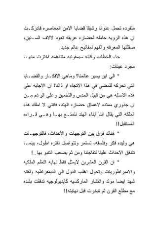 ‫ﻤﺘﻔﺭﺩﻩ ﺘﺤﻤل ﻋﻨﻭﺍﻨﺎ ﺭﺸﻴﻘﺎ ﻗﻀﺎﻴﺎ ﺍﻻﻤﻥ ﺍﻟﻤﻌﺎﺼﺭﻩ ﻓﺎﺩﺭﻜـﺕ‬
‫ﺍﻥ ﻫﺫﻩ ﺍﻟﺭﻭﻴﻪ ﺤﺎﻤﻠﻪ ﻟﺤﻀﺎﺭﻩ ﻋﺭﻴﻘﻪ ﺘﻌﻭﺩ ﻻﻻﻑ ﺍﻟﺴـﻨﻴﻥ،‬
                  ‫ﺼﻘﻠﺘﻬﺎ ﺍﻟﻤﻌﺭﻓﻪ ﻭﺍﻟﻔﻬﻡ ﻟﻤﻔﺎﺘﻴﺢ ﻋﺎﻟﻡ ﺠﺩﻴﺩ.‬
‫ﺠﺎﺀ ﺍﻟﺨﻁﺎﺏ ﻭﻜﺎﻨﻪ ﺴﻴﻤﻔﻭﻨﻴﻪ ﻤﺘﻨﺎﻏﻤﻪ ﺍﺨﺘﺭﺕ ﻤﻨﻬـﺎ‬
                                            ‫ﻤﺠﺭﺩ ﻋﻴﻨﺎﺕ:‬
‫* ﺍﻟﻲ ﺍﻴﻥ ﻴﺴﻴﺭ ﻋﺎﻟﻤﻨﺎ؟ ﻭﻤﺎﻫﻲ ﺍﻻﻓﻜـﺎﺭ ﻭﺍﻟﻘﻀـﺎﻴﺎ‬
‫ﺍﻟﺘﻲ ﺘﺤﺭﻜﻪ ﻟﻠﻤﻀﻲ ﻓﻲ ﻫﺫﺍ ﺍﻻﺘﺠﺎﻩ ﺍﻭ ﺫﺍﻙ؟ ﺍﻥ ﺍﻻﺠﺎﺒﻪ ﻋﻠﻲ‬
‫ﻫﺫﻩ ﺍﻻﺴﺌﻠﻪ ﻫﻲ ﻤﻥ ﻗﺒﻴل ﺍﻟﺤﺩﺱ ﻭﺍﻟﺘﺨﻤﻴﻥ ﻭﻋﻠﻲ ﺍﻟﺭﻏﻡ ﻤـﻥ‬
‫ﺍﻥ ﺠﺫﻭﺭﻱ ﻤﻤﺘﺩﻩ ﻻﻋﻤﺎﻕ ﺤﻀﺎﺭﻩ ﺍﻟﻬﻨﺩ، ﻓﺎﻨﻨﻲ ﻻ ﺍﻤﻠﻙ ﻫﺫﻩ‬
‫ﺍﻟﻤﻠﻜﻪ ﺍﻟﺘﻲ ﻴﻘﺎل ﺍﻨﻨﺎ ﺍﺒﻨﺎﺀ ﺍﻟﻬﻨﺩ ﻨﺘﻤﺘـﻊ ﺒﻬـﺎ ﻭﻫـﻲ ﻗـﺭﺍﺀﻩ‬
                                                ‫ﺍﻟﻤﺴﺘﻘﺒل!!‬
‫* ﻫﻨﺎﻙ ﻓﺭﻕ ﺒﻴﻥ ﺍﻟﺘﻭﺠﻬﺎﺕ ﻭﺍﻻﺤﺩﺍﺙ، ﻓﺎﻟﺘﻭﺠﻬـﺎﺕ‬
‫ﻫﻲ ﻭﻟﻴﺩﻩ ﻓﻜﺭ ﻭﻓﻠﺴﻔﻪ، ﺘﺴﺘﻤﺭ ﻭﺘﺘﻭﺍﺼل ﻟﻔﺘﺭﻩ ﺍﻁﻭل، ﺒﻴﻨﻤـﺎ‬
   ‫ﺘﺘﺩﻓﻕ ﺍﻻﺤﺩﺍﺙ ﻋﻠﻴﻨﺎ ﻟﺘﻔﺎﺠﺌﻨﺎ ﻭﻤﻥ ﺜﻡ ﻴﺼﻌﺏ ﺍﻟﺘﻨﺒﻭ ﺒﻬﺎ..!‬
‫* ﺍﻥ ﺍﻟﻘﺭﻥ ﺍﻟﻌﺸﺭﻴﻥ ﻻﻴﻤﺜل ﻓﻘﻁ ﻨﻬﺎﻴﻪ ﺍﻟﻨﻅﻡ ﺍﻟﻤﻠﻜﻴﻪ‬
‫ﻭﺍﻻﻤﺒﺭﺍﻁﻭﺭﻴﺎﺕ ﻭﺘﺤﻭل ﺍﻏﻠﺏ ﺍﻟﺩﻭل ﺍﻟﻲ ﺍﻟﺩﻴﻤﻘﺭﺍﻁﻴﻪ ﻭﻟﻜﻨﻪ‬
‫ﺸﻬﺩ ﺍﻴﻀﺎ ﻤﻭﻟﺩ ﻭﺍﻨﺘﺸﺎﺭ ﺍﻟﻤﺎﺭﻜﺴﻴﻪ ﻜﺎﻴﺩﻴﻭﻟﻭﺠﻴﻪ ﺘﺩﻓﻘﺕ ﺒﺸﺩﻩ‬
                    ‫ﻤﻊ ﻤﻁﻠﻊ ﺍﻟﻘﺭﻥ ﺜﻡ ﺘﺒﺨﺭﺕ ﻗﺒل ﻨﻬﺎﻴﺘﻪ!!‬
 