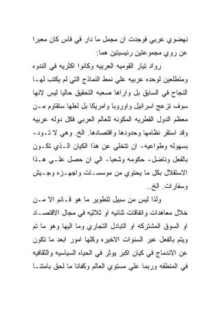 ‫ﻨﻬﻀﻭﻱ ﻋﺭﺒﻲ ﻓﻭﺠﺩﺕ ﺍﻥ ﻤﺠﻤل ﻤﺎ ﺩﺍﺭ ﻓﻲ ﻓﺎﺱ ﻜﺎﻥ ﻤﻌﺒﺭﺍ‬
                        ‫ﻋﻥ ﺭﻭﻱ ﻤﺠﻤﻭﻋﺘﻴﻥ ﺭﺌﻴﺴﻴﺘﻴﻥ ﻫﻤﺎ:‬
‫ﺭﻭﺍﺩ ﺘﻴﺎﺭ ﺍﻟﻘﻭﻤﻴﻪ ﺍﻟﻌﺭﺒﻴﻪ ﻭﻜﺎﻨﻭﺍ ﺍﻜﺜﺭﻴﻪ ﻓﻲ ﺍﻟﻨﺩﻭﻩ‬
‫ﻭﻤﺘﻁﻠﻌﻴﻥ ﻟﻭﺤﺩﻩ ﻋﺭﺒﻴﻪ ﻋﻠﻲ ﻨﻤﻁ ﺍﻟﻨﻤﺎﺫﺝ ﺍﻟﺘﻲ ﻟﻡ ﻴﻜﺘﺏ ﻟﻬـﺎ‬
‫ﺍﻟﻨﺠﺎﺡ ﻓﻲ ﺍﻟﺴﺎﺒﻕ ﺒل ﻭﺍﺭﺍﻫﺎ ﺼﻌﺒﻪ ﺍﻟﺘﺤﻘﻴﻕ ﺤﺎﻟﻴﺎ ﻟﻴﺱ ﻻﻨﻬﺎ‬
‫ﺴﻭﻑ ﺘﺯﻋﺞ ﺍﺴﺭﺍﺌﻴل ﻭﺍﻭﺭﻭﺒﺎ ﻭﺍﻤﺭﻴﻜﺎ ﺒل ﻟﻌﻠﻬﺎ ﺴﺘﻘﺎﻭﻡ ﻤـﻥ‬
‫ﻤﻌﻅﻡ ﺍﻟﺩﻭل ﺍﻟﻘﻁﺭﻴﻪ ﺍﻟﻤﻜﻭﻨﻪ ﻟﻠﻌﺎﻟﻡ ﺍﻟﻌﺭﺒﻲ ﻓﻜل ﺩﻭﻟﻪ ﻋﺭﺒﻴﻪ‬
‫ﻭﻗﺩ ﺍﺴﺘﻘﺭ ﻨﻅﺎﻤﻬﺎ ﻭﺤﺩﻭﺩﻫﺎ ﻭﺍﻗﺘﺼﺎﺩﻫﺎ. ﺍﻟﺦ. ﻭﻫﻲ ﻻ ﺘـﻭﺩ-‬
‫ﺒﺴﻬﻭﻟﻪ ﻭﻁﻭﺍﻋﻴﻪ- ﺍﻥ ﺘﺘﺨﻠﻲ ﻋﻥ ﻫﺫﺍ ﺍﻟﻜﻴﺎﻥ ﺍﻟـﺫﻱ ﺘﻜـﻭﻥ‬
‫ﺒﺎﻟﻔﻌل ﻭﻨﺎﻀل- ﺤﻜﻭﻤﻪ ﻭﺸﻌﺒﺎ- ﺍﻟﻲ ﺍﻥ ﺤﺼل ﻋﻠـﻲ ﻫـﺫﺍ‬
‫ﺍﻻﺴﺘﻘﻼل ﺒﻜل ﻤﺎ ﻴﺤﺘﻭﻱ ﻤﻥ ﻤﻭﺴﺴـﺎﺕ ﻭﺍﺠﻬـﺯﻩ ﻭﺠـﻴﺵ‬
                                           ‫ﻭﺴﻔﺎﺭﺍﺕ. ﺍﻟﺦ..‬
‫ﻭﻟﺫﺍ ﻟﻴﺱ ﻤﻥ ﺴﺒﻴل ﻟﺘﻁﻭﻴﺭ ﻤﺎ ﻫﻭ ﻗـﺎﺌﻡ ﺍﻻ ﻤـﻥ‬
‫ﺨﻼل ﻤﻌﺎﻫﺩﺍﺕ ﻭﺍﺘﻔﺎﻗﺎﺕ ﺜﻨﺎﺌﻴﻪ ﺍﻭ ﺜﻼﺜﻴﻪ ﻓﻲ ﻤﺠﺎل ﺍﻻﻗﺘﺼـﺎﺩ‬
‫ﺍﻭ ﺍﻟﺴﻭﻕ ﺍﻟﻤﺸﺘﺭﻜﻪ ﺍﻭ ﺍﻟﺘﺒﺎﺩل ﺍﻟﺘﺠﺎﺭﻱ ﻭﻤﺎ ﺍﻟﻴﻬﺎ ﻭﻫﻭ ﻤﺎ ﺘﻡ‬
‫ﻭﻴﺘﻡ ﺒﺎﻟﻔﻌل ﻋﺒﺭ ﺍﻟﺴﻨﻭﺍﺕ ﺍﻻﺨﻴﺭﻩ ﻭﻜﻠﻬﺎ ﺍﻤﻭﺭ ﺍﺒﻌﺩ ﻤﺎ ﺘﻜﻭﻥ‬
‫ﻋﻥ ﺍﻻﻨﺩﻤﺎﺝ ﻓﻲ ﻜﻴﺎﻥ ﺍﻜﺒﺭ ﻴﻭﺜﺭ ﻓﻲ ﺍﻟﺤﻴﺎﻩ ﺍﻟﺴﻴﺎﺴﻴﻪ ﻭﺍﻟﺜﻘﺎﻓﻴﻪ‬
‫ﻓﻲ ﺍﻟﻤﻨﻁﻘﻪ ﻭﺭﺒﻤﺎ ﻋﻠﻲ ﻤﺴﺘﻭﻱ ﺍﻟﻌﺎﻟﻡ ﻭﻜﻔﺎﻨﺎ ﻤﺎ ﻟﺤﻕ ﺒﺎﻤﺘﻨـﺎ‬
 