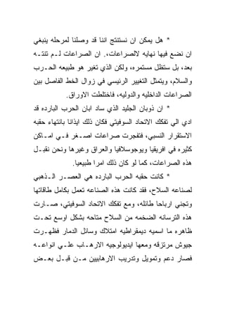 ‫* ﻫل ﻴﻤﻜﻥ ﺍﻥ ﻨﺴﺘﻨﺘﺞ ﺍﻨﻨﺎ ﻗﺩ ﻭﺼﻠﻨﺎ ﻟﻤﺭﺤﻠﻪ ﻴﻨﺒﻐﻲ‬
‫ﺍﻥ ﻨﻀﻊ ﻓﻴﻬﺎ ﻨﻬﺎﻴﻪ ﻻﻟﺼﺭﺍﻋﺎﺕ،. ﺍﻥ ﺍﻟﺼﺭﺍﻋﺎﺕ ﻟـﻡ ﺘﻨﺘـﻪ‬
‫ﺒﻌﺩ، ﺒل ﺴﺘﻅل ﻤﺴﺘﻤﺭﻩ، ﻭﻟﻜﻥ ﺍﻟﺫﻱ ﺘﻐﻴﺭ ﻫﻭ ﻁﺒﻴﻌﻪ ﺍﻟﺤـﺭﺏ‬
‫ﻭﺍﻟﺴﻼﻡ، ﻭﻴﺘﻤﺜل ﺍﻟﺘﻐﻴﻴﺭ ﺍﻟﺭﺌﻴﺴﻲ ﻓﻲ ﺯﻭﺍل ﺍﻟﺨﻁ ﺍﻟﻔﺎﺼل ﺒﻴﻥ‬
           ‫ﺍﻟﺼﺭﺍﻋﺎﺕ ﺍﻟﺩﺍﺨﻠﻴﻪ ﻭﺍﻟﺩﻭﻟﻴﻪ، ﻓﺎﺨﺘﻠﻁﺕ ﺍﻻﻭﺭﺍﻕ.‬
‫* ﺍﻥ ﺫﻭﺒﺎﻥ ﺍﻟﺠﻠﻴﺩ ﺍﻟﺫﻱ ﺴﺎﺩ ﺍﺒﺎﻥ ﺍﻟﺤﺭﺏ ﺍﻟﺒﺎﺭﺩﻩ ﻗﺩ‬
‫ﺍﺩﻱ ﺍﻟﻲ ﺘﻔﻜﻙ ﺍﻻﺘﺤﺎﺩ ﺍﻟﺴﻭﻓﻴﺘﻲ ﻓﻜﺎﻥ ﺫﻟﻙ ﺍﻴﺫﺍﻨﺎ ﺒﺎﻨﺘﻬﺎﺀ ﺤﻘﺒﻪ‬
‫ﺍﻻﺴﺘﻘﺭﺍﺭ ﺍﻟﻨﺴﺒﻲ، ﻓﺘﻔﺠﺭﺕ ﺼﺭﺍﻋﺎﺕ ﺍﺼـﻐﺭ ﻓـﻲ ﺍﻤـﺎﻜﻥ‬
‫ﻜﺜﻴﺭﻩ ﻓﻲ ﺍﻓﺭﻴﻘﻴﺎ ﻭﻴﻭﺠﻭﺴﻼﻓﻴﺎ ﻭﺍﻟﻌﺭﺍﻕ ﻭﻏﻴﺭﻫﺎ ﻭﻨﺤﻥ ﻨﻘﺒـل‬
             ‫ﻫﺫﻩ ﺍﻟﺼﺭﺍﻋﺎﺕ، ﻜﻤﺎ ﻟﻭ ﻜﺎﻥ ﺫﻟﻙ ﺍﻤﺭﺍ ﻁﺒﻴﻌﻴﺎ.‬
‫* ﻜﺎﻨﺕ ﺤﻘﺒﻪ ﺍﻟﺤﺭﺏ ﺍﻟﺒﺎﺭﺩﻩ ﻫﻲ ﺍﻟﻌﺼـﺭ ﺍﻟـﺫﻫﺒﻲ‬
‫ﻟﺼﻨﺎﻋﻪ ﺍﻟﺴﻼﺡ، ﻓﻘﺩ ﻜﺎﻨﺕ ﻫﺫﻩ ﺍﻟﺼﻨﺎﻋﻪ ﺘﻌﻤل ﺒﻜﺎﻤل ﻁﺎﻗﺎﺘﻬﺎ‬
‫ﻭﺘﺠﻨﻲ ﺍﺭﺒﺎﺤﺎ ﻁﺎﺌﻠﻪ، ﻭﻤﻊ ﺘﻔﻜﻙ ﺍﻻﺘﺤﺎﺩ ﺍﻟﺴﻭﻓﻴﺘﻲ، ﺼـﺎﺭﺕ‬
‫ﻫﺫﻩ ﺍﻟﺘﺭﺴﺎﻨﻪ ﺍﻟﻀﺨﻤﻪ ﻤﻥ ﺍﻟﺴﻼﺡ ﻤﺘﺎﺤﻪ ﺒﺸﻜل ﺍﻭﺴﻊ ﺘﺤـﺕ‬
‫ﻅﺎﻫﺭﻩ ﻤﺎ ﺍﺴﻤﻴﻪ ﺩﻴﻤﻘﺭﺍﻁﻴﻪ ﺍﻤﺘﻼﻙ ﻭﺴﺎﺌل ﺍﻟﺩﻤﺎﺭ ﻓﻅﻬـﺭﺕ‬
‫ﺠﻴﻭﺵ ﻤﺭﺘﺯﻗﻪ ﻭﻤﻌﻬﺎ ﺍﻴﺩﻴﻭﻟﻭﺠﻴﻪ ﺍﻻﺭﻫـﺎﺏ ﻋﻠـﻲ ﺍﻨﻭﺍﻋـﻪ‬
‫ﻓﺼﺎﺭ ﺩﻋﻡ ﻭﺘﻤﻭﻴل ﻭﺘﺩﺭﻴﺏ ﺍﻻﺭﻫﺎﺒﻴﻴﻥ ﻤـﻥ ﻗﺒـل ﺒﻌـﺽ‬
 