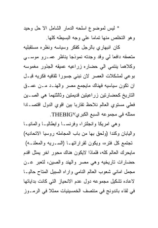 ‫* ﻟﻴﺱ ﻟﻤﻭﻀﻭﻉ ﺍﺴﻠﺤﻪ ﺍﻟﺩﻤﺎﺭ ﺍﻟﺸﺎﻤل ﺍﻻ ﺤل ﻭﺤﻴﺩ‬
           ‫ﻭﻫﻭ ﺍﻟﺘﺨﻠﺹ ﻤﻨﻬﺎ ﺘﻤﺎﻤﺎ ﻋﻠﻲ ﻭﺠﻪ ﺍﻟﺒﺴﻴﻁﻪ ﻜﻠﻬﺎ.‬
‫ﻜﺎﻥ ﺍﻨﺒﻬﺎﺭﻱ ﺒﺎﻟﺭﺠل ﻜﻔﻜﺭ ﻭﺴﻴﺎﺴﻪ ﻭﻨﻅﺭﻩ ﻤﺴﺘﻘﺒﻠﻴﻪ‬
‫ﻤﺘﻌﻤﻘﻪ ﺩﺍﻓﻌﺎ ﻟﻲ ﻭﻗﺩ ﻭﺠﺩﺘﻪ ﻨﻤﻭﺫﺠﺎ ﻴﻨﺎﻅﺭ ﻋﻤـﺭﻭ ﻤﻭﺴـﻲ‬
‫ﻭﻜﻼﻫﻤﺎ ﻴﻨﺘﻤﻲ ﺍﻟﻲ ﺤﻀﺎﺭﻩ ﺯﺭﺍﻋﻴﻪ ﻋﻤﻴﻘﻪ ﺍﻟﺠﺫﻭﺭ ﻤﻐﻤﻭﺴﻪ‬
‫ﺒﻭﻋﻲ ﻟﻤﺸﻜﻼﺕ ﺍﻟﻌﺼﺭ ﻻﻥ ﻨﺒﻨﻲ ﺠﺴﻭﺭﺍ ﺜﻘﺎﻓﻴﻪ ﻓﻜﺭﻴﻪ ﻗﺒـل‬
‫ﺍﻥ ﺘﻜﻭﻥ ﺴﻴﺎﺴﻴﻪ ﻓﻬﻨﺎﻙ ﻤﺎﻴﺠﻤﻊ ﻤﺼﺭ ﻭﺍﻟﻬﻨـﺩ ﻤـﻥ ﻋﻤـﻕ‬
‫ﺍﻟﺘﺎﺭﻴﺦ ﻜﺤﻀﺎﺭﺘﻴﻥ ﺯﺭﺍﻋﻴﺘﻴﻥ ﻗﺩﻴﻤﺘﻴﻥ ﻭﺜﺎﻟﺜﺘﻬﻤﺎ ﻫﻲ ﺍﻟﺼـﻴﻥ‬
‫ﻓﻌﻠﻲ ﻤﺴﺘﻭﻱ ﺍﻟﻌﺎﻟﻡ ﻨﻼﺤﻅ ﺘﻘﺎﺭﺒﺎ ﺒﻴﻥ ﺍﻗﻭﻱ ﺍﻟﺩﻭل ﺍﻗﺘﺼـﺎﺩﺍ‬
             ‫ﻤﻤﺜﻠﻪ ﻓﻲ ﻤﺠﻤﻭﻋﻪ ﺍﻟﺴﺒﻊ ﺍﻟﻜﺒﺭﻱ٧‪.THEBIG‬‬
‫ﻭﻫﻲ ﺍﻤﺭﻴﻜﺎ ﻭﺍﻨﺠﻠﺘﺭﺍ، ﻭﻓﺭﻨﺴـﺎ ﻭﺍﻴﻁﺎﻟﻴـﺎ ﻭﺍﻟﻤﺎﻨﻴـﺎ‬
‫ﻭﺍﻟﻴﺎﺒﺎﻥ ﻭﻜﻨﺩﺍ )ﻭﻟﺤﻕ ﺒﻬﺎ ﻤﻥ ﺒﺎﺏ ﺍﻟﻤﺠﺎﻤﻠﻪ ﺭﻭﺴﻴﺎ ﺍﻻﺘﺤﺎﺩﻴﻪ(‬
‫ﺘﺠﺘﻤﻊ ﻜل ﻓﺘﺭﻩ، ﻭﻴﻜﻭﻥ ﻟﻘﺭﺍﺭﺍﺘﻬـﺎ )ﺍﻟﺴـﺭﻴﻪ ﻭﺍﻟﻤﻌﻠﻨـﻪ(‬
‫ﻤﺎﻴﺤﺭﻙ ﺍﻟﻌﺎﻟﻡ ﻜﻠﻪ، ﻓﻠﻤﺎﺫﺍ ﻻﻴﻜﻭﻥ ﻫﻨﺎﻙ ﻤﺤﻭﺭ ﺍﺨﺭ ﻴﻤﺜل ﺍﻗﺩﻡ‬
‫ﺤﻀﺎﺭﺍﺕ ﺘﺎﺭﻴﺨﻴﻪ ﻭﻫﻲ ﻤﺼﺭ ﻭﺍﻟﻬﻨﺩ ﻭﺍﻟﺼﻴﻥ، ﻟﺘﻌﺒﺭ ﻋـﻥ‬
‫ﻤﺠﻤل ﺍﻤﺎﻨﻲ ﺸﻌﻭﺏ ﺍﻟﻌﺎﻟﻡ ﺍﻟﻨﺎﻤﻲ ﻭﺍﺭﺍﻩ ﺍﻟﺴﺒﻴل ﺍﻟﻤﺘﺎﺡ ﺤﺎﻟﻴـﺎ‬
‫ﻻﻋﺎﺩﻩ ﺘﺸﻜﻴل ﻤﺠﻤﻭﻋﻪ ﺩﻭل ﻋﺩﻡ ﺍﻻﻨﺤﻴﺎﺯ ﺍﻟﺘﻲ ﻜﺎﻨﺕ ﺒﺩﺍﻴﺎﺘﻬﺎ‬
‫ﻓﻲ ﻟﻘﺎﺀ ﺒﺎﻨﺩﻭﻨﺞ ﻓﻲ ﻤﻨﺘﺼﻑ ﺍﻟﺨﻤﺴﻴﻨﻴﺎﺕ ﻤﻤﺜﻼ ﻓﻲ ﺍﻟﺭﻤـﻭﺯ‬
 