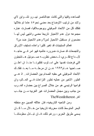 ‫ﺍﻟﺼﺎﻋﺩﻩ ﻭﻗﺘﻬﺎ ﻭﺍﻟﺘﻲ ﻜﺎﻨﺕ ﻋﺒﺩﺍﻟﻨﺎﺼﺭ ﻨﻬـﺭﻭ ﺘﺸـﻭﺍﻴﻥ ﻻﻱ‬
‫ﻭﻻﺒﺩ ﻤﻥ ﺘﺭﺘﻴﺏ ﺍﻻﻭﻀﺎﻉ ﺒﻌﺩ ﻤﻀﻲ ﻨﺤﻭ٥٤ ﻋﺎﻤﺎ ﺘﻡ ﺨﻼﻟﻬﺎ‬
‫ﺘﻔﻜﻙ ﻜل ﻤﻥ ﺍﻻﺘﺤﺎﺩ ﺍﻟﺴﻭﻓﻴﺘﻲ ﻭﻴﻭﺠﻭﺴﻼﻓﻴﺎ، ﻓﺼﺎﺭﺕ ﻋﺒﺎﺭﻩ‬
‫ﻤﺠﻤﻭﻋﻪ ﺩﻭل ﻋﺩﻡ ﺍﻻﻨﺤﻴﺎﺯ ﺘﺎﺭﻴﺨﺎ ﻤﻀﻲ ﻭﺍﻨﺘﻬﻲ ﻟﻴﺱ ﻟﻬـﺎ‬
  ‫ﻤﻀﻤﻭﻥ ﺍﻭ ﻤﺴﺘﻘﺒل ﺍﻻﻨﺤﻴﺎﺯ ﻟﻤﻥ؟ ﻭﻋﺩﻡ ﺍﻻﻨﺤﻴﺎﺯ ﻀﺩ ﻤﻥ؟‬
‫ﻓﻌﺎﻟﻡ ﺍﻟﺴﺘﻴﻨﻴﺎﺕ ﻗﺩ ﺘﻐﻴﺭ ﻜﺜﻴﺭﺍ ﻭﺍﻋﺎﺩﻩ ﺘﺴﺘﻴﻑ ﺍﻻﻭﺭﺍﻕ‬
‫ﻭﺍﻟﺘﺠﻤﻌﺎﺕ ﻗﺩ ﺼﺎﺭﺕ ﻀﺭﻭﺭﻩ ﻋﺎﻟﻤﻴﻪ ﻓﻬﻭ ﺍﻤﺭ ﻓـﻲ ﺤﺎﺠـﻪ‬
‫ﻻﺒ ـﺩﺍﻉ ﻓﻜ ـﺭﻱ، ﻟ ـﺩﺤﺽ ﻨﻅﺭﻴ ـﻪ ﺼ ـﻤﻭﺌﻴل ﻫ ـﺎﻨﺘﺠﺘﻭﻥ‬
       ‫ـ‬        ‫ـ‬    ‫ـ‬         ‫ـ‬      ‫ـ‬       ‫ـ‬
‫ﺍﻟﺘﻲ ﻓﺭﻀﺕ ﻨﻔﺴﻬﺎ ﻋﻠﻲ ﺍﺴـﻠﻭﺏ ﺘﻔﻜﻴﺭﻨـﺎ ﻤﻨـﺫ ﺍﻥ ﺍﻋﻠـﻥ‬
‫ﺼـﺎﺤﺒﻬﺎ ﻋـﺎﻡ٣٩٩١ ﻋـﻥ ﺍﻥ ﻤﺭﺤﻠـﻪ ﻤـﺎ ﺒﻌـﺩ ﺘﻔﻜـﻙ‬
 ‫ـ‬              ‫ـ‬
‫ﺍﻻﺘﺤﺎﺩ ﺍﻟﺴﻭﻓﻴﺘﻲ ﻫﻲ ﺤﻘﺒﻪ ﺍﻟﺼﺩﺍﻡ ﺒﻴﻥ ﺍﻟﺤﻀﺎﺭﺍﺕ.. ﺍﺫ ﻫـﻲ‬
‫ﺍﻟﻁﻭﺭ ﺍﻻﺨﻴﺭ ﻤﻥ ﻋﻤﻠﻴﻪ ﺘﻁﻭﺭ ﺍﻟﻨﺯﺍﻋﺎﺕ ﻓـﻲ ﺍﻟﻌـﺎﻟﻡ، ﻭﺍﻥ‬
‫ﻗﻭﺍﻤﻬﺎ ﺍﻟﺭﺌﻴﺴﻲ ﻫﻭ ﻤﻥ ﺨﻼل ﺍﻟﺼﺭﺍﻉ ﺒﻴﻥ ﺤﻀﺎﺭﻩ ﺍﻟﻐـﺭﺏ‬
‫ﻤﻥ ﺠﺎﻨﺏ ﻭﺒﻴﻥ ﻤﺠﻤل ﺍﻟﺤﻀﺎﺭﺍﺕ ﻏﻴﺭ ﺍﻟﻐﺭﺒﻴﻪ ﻤـﻥ ﺠﺎﻨـﺏ‬
                               ‫ﺍﺨﺭ.‪TheWest&therest‬‬
‫ﻭﻤﻥ ﺍﻟﻨﺎﺤﻴﻪ ﺍﻟﺘﺎﺭﻴﺨﻴﻪ، ﻓﺎﻥ ﻋﻼﻗﻪ ﺍﻟﺼﻴﻥ ﻤﻊ ﻤﻨﻁﻘﻪ‬
‫ﺍﻟﺒﺤﺭ ﺍﻟﻤﺘﻭﺴﻁ ﻜﺎﻨﺕ ﻤﻌﺭﻭﻓﻪ ﺘﺎﺭﻴﺨﻴﺎ ﻤﻥ ﺨـﻼل ﻤـﺎ ﻜـﺎﻥ‬
‫ﻴﺴﻤﻲ ﻁﺭﻴﻕ ﺍﻟﺤﺭﻴﺭ، ﻭﺭﻏﻡ ﺫﻟﻙ، ﻓـﺎﻥ ﺘﺒـﺎﺩل ﻤﻌﻠﻭﻤﺎﺘﻨـﺎ‬
 