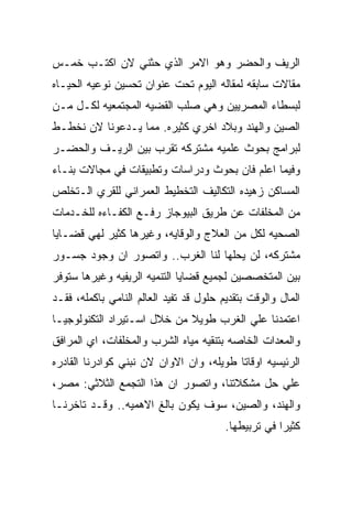 ‫ﺍﻟﺭﻴﻑ ﻭﺍﻟﺤﻀﺭ ﻭﻫﻭ ﺍﻻﻤﺭ ﺍﻟﺫﻱ ﺤﺜﻨﻲ ﻻﻥ ﺍﻜﺘـﺏ ﺨﻤـﺱ‬
‫ﻤﻘﺎﻻﺕ ﺴﺎﺒﻘﻪ ﻟﻤﻘﺎﻟﻪ ﺍﻟﻴﻭﻡ ﺘﺤﺕ ﻋﻨﻭﺍﻥ ﺘﺤﺴﻴﻥ ﻨﻭﻋﻴﻪ ﺍﻟﺤﻴـﺎﻩ‬
‫ﻟﺒﺴﻁﺎﺀ ﺍﻟﻤﺼﺭﻴﻴﻥ ﻭﻫﻲ ﺼﻠﺏ ﺍﻟﻘﻀﻴﻪ ﺍﻟﻤﺠﺘﻤﻌﻴﻪ ﻟﻜـل ﻤـﻥ‬
‫ﺍﻟﺼﻴﻥ ﻭﺍﻟﻬﻨﺩ ﻭﺒﻼﺩ ﺍﺨﺭﻱ ﻜﺜﻴﺭﻩ. ﻤﻤﺎ ﻴـﺩﻋﻭﻨﺎ ﻻﻥ ﻨﺨﻁـﻁ‬
‫ﻟﺒﺭﺍﻤﺞ ﺒﺤﻭﺙ ﻋﻠﻤﻴﻪ ﻤﺸﺘﺭﻜﻪ ﺘﻘﺭﺏ ﺒﻴﻥ ﺍﻟﺭﻴـﻑ ﻭﺍﻟﺤﻀـﺭ‬
‫ﻭﻓﻴﻤﺎ ﺍﻋﻠﻡ ﻓﺎﻥ ﺒﺤﻭﺙ ﻭﺩﺭﺍﺴﺎﺕ ﻭﺘﻁﺒﻴﻘﺎﺕ ﻓﻲ ﻤﺠﺎﻻﺕ ﺒﻨـﺎﺀ‬
‫ﺍﻟﻤﺴﺎﻜﻥ ﺯﻫﻴﺩﻩ ﺍﻟﺘﻜﺎﻟﻴﻑ ﺍﻟﺘﺨﻁﻴﻁ ﺍﻟﻌﻤﺭﺍﻨﻲ ﻟﻠﻘﺭﻱ ﺍﻟـﺘﺨﻠﺹ‬
‫ﻤﻥ ﺍﻟﻤﺨﻠﻔﺎﺕ ﻋﻥ ﻁﺭﻴﻕ ﺍﻟﺒﻴﻭﺠﺎﺯ ﺭﻓـﻊ ﺍﻟﻜﻔـﺎﺀﻩ ﻟﻠﺨـﺩﻤﺎﺕ‬
‫ﺍﻟﺼﺤﻴﻪ ﻟﻜل ﻤﻥ ﺍﻟﻌﻼﺝ ﻭﺍﻟﻭﻗﺎﻴﻪ، ﻭﻏﻴﺭﻫﺎ ﻜﺜﻴﺭ ﻟﻬﻲ ﻗﻀـﺎﻴﺎ‬
‫ﻤﺸﺘﺭﻜﻪ، ﻟﻥ ﻴﺤﻠﻬﺎ ﻟﻨﺎ ﺍﻟﻐﺭﺏ.. ﻭﺍﺘﺼﻭﺭ ﺍﻥ ﻭﺠﻭﺩ ﺠﺴـﻭﺭ‬
‫ﺒﻴﻥ ﺍﻟﻤﺘﺨﺼﺼﻴﻥ ﻟﺠﻤﻴﻊ ﻗﻀﺎﻴﺎ ﺍﻟﺘﻨﻤﻴﻪ ﺍﻟﺭﻴﻔﻴﻪ ﻭﻏﻴﺭﻫﺎ ﺴﺘﻭﻓﺭ‬
‫ﺍﻟﻤﺎل ﻭﺍﻟﻭﻗﺕ ﺒﺘﻘﺩﻴﻡ ﺤﻠﻭل ﻗﺩ ﺘﻔﻴﺩ ﺍﻟﻌﺎﻟﻡ ﺍﻟﻨﺎﻤﻲ ﺒﺎﻜﻤﻠﻪ، ﻓﻘـﺩ‬
‫ﺍﻋﺘﻤﺩﻨﺎ ﻋﻠﻲ ﺍﻟﻐﺭﺏ ﻁﻭﻴﻼ ﻤﻥ ﺨﻼل ﺍﺴـﺘﻴﺭﺍﺩ ﺍﻟﺘﻜﻨﻭﻟﻭﺠﻴـﺎ‬
‫ﻭﺍﻟﻤﻌﺩﺍﺕ ﺍﻟﺨﺎﺼﻪ ﺒﺘﻨﻘﻴﻪ ﻤﻴﺎﻩ ﺍﻟﺸﺭﺏ ﻭﺍﻟﻤﺨﻠﻔﺎﺕ، ﺍﻱ ﺍﻟﻤﺭﺍﻓﻕ‬
‫ﺍﻟﺭﺌﻴﺴﻴﻪ ﺍﻭﻗﺎﺘﺎ ﻁﻭﻴﻠﻪ، ﻭﺍﻥ ﺍﻻﻭﺍﻥ ﻻﻥ ﻨﺒﻨﻲ ﻜﻭﺍﺩﺭﻨﺎ ﺍﻟﻘﺎﺩﺭﻩ‬
‫ﻋﻠﻲ ﺤل ﻤﺸﻜﻼﺘﻨﺎ، ﻭﺍﺘﺼﻭﺭ ﺍﻥ ﻫﺫﺍ ﺍﻟﺘﺠﻤﻊ ﺍﻟﺜﻼﺜﻲ: ﻤﺼﺭ،‬
‫ﻭﺍﻟﻬﻨﺩ، ﻭﺍﻟﺼﻴﻥ، ﺴﻭﻑ ﻴﻜﻭﻥ ﺒﺎﻟﻎ ﺍﻻﻫﻤﻴﻪ.. ﻭﻗـﺩ ﺘﺎﺨﺭﻨـﺎ‬
                                         ‫ﻜﺜﻴﺭﺍ ﻓﻲ ﺘﺭﺒﻴﻁﻬﺎ.‬
 