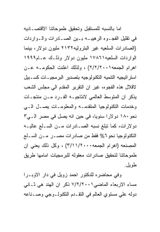 ‫ﺍﻤﺎ ﺒﺎﻟﻨﺴﺒﻪ ﻟﻠﻤﺴﺘﻘﺒل ﻭﺘﺤﻘﻴﻕ ﻁﻤﻭﺤﺎﺘﻨﺎ ﺍﻻﻗﺘﺼـﺎﺩﻴﻪ‬
‫ﻓﻲ ﺘﻘﻠﻴل ﺍﻟﻔﺠـﻭﻩ ﺍﻟﺭﻫﻴﺒـﻪ ﺒـﻴﻥ ﺍﻟﺼـﺎﺩﺭﺍﺕ ﻭﺍﻟـﻭﺍﺭﺩﺍﺕ‬
‫)ﺍﻟﺼﺎﺩﺭﺍﺕ ﺍﻟﺴﻠﻌﻴﻪ ﻏﻴﺭ ﺍﻟﺒﺘﺭﻭﻟﻴﻪ٢٣١٢ ﻤﻠﻴﻭﻥ ﺩﻭﻻﺭ، ﺒﻴﻨﻤﺎ‬
‫ﺍﻟﻭﺍﺭﺩﺍﺕ ﺍﻟﺴﻠﻌﻴﻪ١٦٨٧١ ﻤﻠﻴﻭﻥ ﺩﻭﻻﺭ ﻭﺫﻟـﻙ ﻋـﺎﻡ٩٩٩١‬
‫ﺍﻫﺭﺍﻡ ﺍﻟﺠﻤﻌﻪ١٠٠٢/٢/٢( ، ﻭﻟﺫﻟﻙ ﺍﻋﻠﻨﺕ ﺍﻟﺤﻜﻭﻤـﻪ ﻋـﻥ‬
‫ﺍﺴﺘﺭﺍﺘﻴﺠﻴﻪ ﺍﻟﺘﻨﻤﻴﻪ ﺍﻟﺘﻜﻨﻭﻟﻭﺠﻴﻪ ﺒﺘﺼﺩﻴﺭ ﺍﻟﺒﺭﻤﺠﻴـﺎﺕ ﻜﺴـﺒﻴل‬
‫ﻻﻗﻼل ﻫﺫﻩ ﺍﻟﻔﺠﻭﻩ، ﻏﻴﺭ ﺍﻥ ﺍﻟﺘﻘﺭﻴﺭ ﺍﻟﻤﻘﺩﻡ ﺍﻟﻲ ﻤﺠﻠﺱ ﺍﻟﺸﻌﺏ‬
‫ﻴﺫﻜﺭ ﺍﻥ ﺍﻟﻤﺘﻭﺴﻁ ﺍﻟﻌﺎﻟﻤﻲ ﻻﻨﺘﺎﺠﻴـﻪ ﺍﻟﻔـﺭﺩ ﻤـﻥ ﻤﻨﺘﺠـﺎﺕ‬
‫ﻭﺨﺩﻤﺎﺕ ﺍﻟﺘﻜﻨﻭﻟﻭﺠﻴﺎ ﺍﻟﻤﺘﻘﺩﻤـﻪ ﻭﺍﻟﻤﻌﻠﻭﻤـﺎﺕ ﻴﺼـل ﺍﻟـﻲ‬
‫ﻨﺤﻭ٠٨١ ﺩﻭﻻﺭﺍ ﺴﻨﻭﻴﺎ، ﻓﻲ ﺤﻴﻥ ﺍﻨﻪ ﻴﺼل ﻓﻲ ﻤﺼﺭ ﺍﻟـﻲ٣‬
‫ﺩﻭﻻﺭﺍﺕ، ﻜﻤﺎ ﺘﺒﻠﻎ ﻨﺴﺒﻪ ﺍﻟﺼـﺎﺩﺭﺍﺕ ﻤـﻥ ﺍﻟﺴـﻠﻊ ﻋﺎﻟﻴـﻪ‬
‫ﺍﻟﺘﻜﻨﻭﻟﻭﺠﻴﺎ ﻨﺤﻭ٦% ﻓﻘﻁ ﻤﻥ ﺼﺎﺩﺭﺍﺕ ﻤﺼـﺭ ﻤـﻥ ﺍﻟﺴـﻠﻊ‬
‫ﺍﻟﻤﺼﻨﻌﻪ )ﺍﻫﺭﺍﻡ ﺍﻟﺠﻤﻌﻪ٠٠٠٢/١١/٣( ، ﻭﻜل ﺫﻟﻙ ﻴﻌﻨﻲ ﺍﻥ‬
‫ﻁﻤﻭﺤﺎﺘﻨﺎ ﻟﺘﺤﻘﻴﻕ ﺼﺎﺩﺭﺍﺕ ﻤﻌﻘﻭﻟﻪ ﻟﻠﺒﺭﻤﺠﻴﺎﺕ ﺍﻤﺎﻤﻬﺎ ﻁﺭﻴﻕ‬
                                                  ‫ﻁﻭﻴل.‬
‫ﻭﻓﻲ ﻤﺤﺎﻀﺭﻩ ﻟﻠﺩﻜﺘﻭﺭ ﺍﺤﻤﺩ ﺯﻭﻴل ﻓﻲ ﺩﺍﺭ ﺍﻻﻭﺒـﺭﺍ‬
‫ﻤﺴﺎﺀ ﺍﻻﺭﺒﻌﺎﺀ ﺍﻟﻤﺎﻀﻲ١٠٠٢/٢/٧ ﺫﻜﺭ ﺍﻥ ﺍﻟﻬﻨﺩ ﻫﻲ ﺜـﺎﻨﻲ‬
‫ﺩﻭﻟﻪ ﻋﻠﻲ ﻤﺴﺘﻭﻱ ﺍﻟﻌﺎﻟﻡ ﻓﻲ ﺍﻟﺘﻘـﺩﻡ ﺍﻟﺘﻜﻨﻭﻟـﻭﺠﻲ ﻭﺼـﻨﺎﻋﻪ‬
 