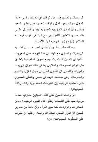 ‫ﺍﻟﺒﺭﻤﺠﻴﺎﺕ ﻭﺘﺼﺩﻴﺭﻫﺎ، ﻭﻤﻥ ﺜﻡ ﻓﺎﻥ ﺍﻱ ﺘﻌـﺎﻭﻥ ﻓـﻲ ﻫـﺫﺍ‬
‫ﺍﻟﻤﺠﺎل ﺴﻭﻑ ﻴﻭﻓﺭ ﺍﻟﻤﺎل ﻭﺍﻟﻭﻗﺕ ﻟﻤﺼﺭ، ﻓﻤﻥ ﺠﺎﻭﺭ ﺍﻟﺴﻌﻴﺩ‬
‫ﻴﺴﻌﺩ. ﻭﻤﻥ ﺜﻡ ﻓﺎﻥ ﺍﻟﺨﺎﺭﺠﻴﻪ ﺍﻟﻤﺼﺭﻴﻪ ﻻﺒﺩ ﺍﻥ ﺘﻌﻤـل ﻋﻠـﻲ‬
‫ﺒﻨﺎﺀ ﺠﺴﻭﺭ ﺍﻟﺘﻌﺎﻭﻥ ﺍﻟﺘﻜﻨﻭﻟﻭﺠﻲ ﻤﻊ ﺍﻟﻬﻨﺩ ﻓﻲ ﺍﻗﺭﺏ ﻓﺭﺼـﻪ‬
               ‫ﻟﺘﺴﺘﺜﻤﺭ ﺯﻴﺎﺭﻩ ﻭﺯﻴﺭ ﺨﺎﺭﺠﻴﻪ ﺍﻟﻬﻨﺩ ﺍﻻﺨﻴﺭﻩ.‬
‫ﻭﻫﻨﺎﻙ ﺠﺎﻨﺏ ﺍﺨـﺭ ﻻ ﻴﻘـل ﺍﻫﻤﻴـﻪ ﻋـﻥ ﻗﻀـﻴﻪ‬
‫ﺍﻟﺒﺭﻤﺠﻴﺎﺕ ﻭﺍﻟﺘﻌﺎﻭﻥ ﻤﻊ ﺍﻟﻬﻨﺩ ﻓﻲ ﻫﺫﺍ ﺍﻟﺘﻭﺠﻪ، ﻓﻤﻥ ﺍﻟﻤﻌﺭﻭﻑ‬
‫ﻋﺎﻟﻤﻴﺎ ﺍﻥ ﺍﻟﺼﻴﻥ ﻗﺩ ﻏﻤﺭﺕ ﺠﻤﻴﻊ ﺍﺴﻭﺍﻕ ﺍﻟﻌﺎﻟﻡ ﻓﻴﻤﺎ ﻴﺘﻌﻠـﻕ‬
‫ﺒﻜل ﺍﻨﻭﺍﻉ ﺍﻟﻤﻨﺴﻭﺠﺎﺕ ﻭﺍﻟﻤﻼﺒﺱ ﺒﻤﺎ ﻓﻲ ﺫﻟﻙ ﺍﺴﻭﺍﻕ ﺍﻭﺭﻭﺒـﺎ‬
‫ﻭﺍﻤﺭﻴﻜﺎ، ﻭﺍﺘﺼﻭﺭ ﺍﻥ ﺍﻟﺘﻌﺎﻭﻥ ﺍﻟﻔﻨﻲ ﻓﻲ ﻤﺠﺎل ﺍﻟﻐﺯل ﻭﺍﻟﻨﺴﻴﺞ‬
‫ﻭﺍﻟﻤﻠﺒﻭﺴﺎﺕ ﻭﻫﻲ ﺼﻨﺎﻋﻪ ﻗﺩﻴﻤﻪ ﻓﻲ ﻤﺼﺭ ﻭﻟﻠﻘﻁﻥ ﺍﻟﻤﺼﺭﻱ‬
‫ﺸﻬﺭﻩ ﻋﺎﻟﻤﻴﻪ ﺘﺎﺭﻴﺨﻴﻪ ﺒﻴﻥ ﺍﻟﺸﺭﻜﺎﺕ ﺍﻟﻤﺼـﺭﻴﻪ ﻭﺍﻟﺸـﺭﻜﺎﺕ‬
                                          ‫ﺍﻟﺼﻴﻨﻴﻬﺎﻗﻭل:‬
‫ﻟﻭ ﻭﺍﻓﻘﺕ ﺍﻟﺼﻴﻥ ﻋﻠﻲ ﺫﻟﻙ، ﻓﺴﻴﻜﻭﻥ ﻟﺘﻌﺎﻭﻨﻬﺎ ﻤﻌﻨـﺎ‬
‫ﻤﺭﺩﻭﺩ ﺠﻴﺩ ﻋﻠﻲ ﺍﻗﺘﺼﺎﺩﻨﺎ ﻭﺘﻘﻠﻴل ﻫﺫﻩ ﺍﻟﻔﺠﻭﻩ ﺍﻟﺭﻫﻴﺒـﻪ ﺒـﻴﻥ‬
‫ﺍﻟﺼﺎﺩﺭﺍﺕ ﻭﺍﻟﻭﺍﺭﺩﺍﺕ ﻜﻤﺎ ﺴﺒﻕ ﺍﻟﻘﻭل، ﻭﻟﻥ ﻨﺎﺨﺫ ﻤﻥ ﺴـﻭﻕ‬
‫ﺍﻟﺼﻴﻥ ﺍﻻ ﺍﻟﻨﺯﺭ ﺍﻟﻴﺴﻴﺭ، ﻓﺒﻼﺩ ﺍﷲ ﻭﺍﺴﻌﻪ، ﻭﻋﻠﻴﻨﺎ ﺍﻥ ﻨﺘﻌﺭﻑ‬
                        ‫ﻋﻠﻲ ﺍﻟﻤﻨﻅﻭﻤﻪ ﺍﻟﺼﻴﻨﻴﻪ‪.System‬‬
 