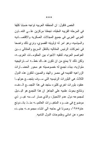 ‫***‬
‫ﺍﻟﺨﺹ ﻓﺎﻗﻭل: ﺍﻥ ﺍﻟﻤﻨﻁﻘﻪ ﺍﻟﻌﺭﺒﻴﻪ ﺘﻭﺍﺠﻪ ﻀﺒﺎﺒﺎ ﻜﺜﻴﻔﺎ‬
‫ﻓﻲ ﺍﻟﻤﺭﺤﻠﻪ ﺍﻟﻘﺭﻴﺒﻪ ﺍﻟﻤﻘﺒﻠﻪ، ﺘﺠﻌﻠﻨﺎ ﻤﺭﻜﺯﻴﻥ ﻋﻠـﻲ ﺍﻟﺘﻌـﺎﻭﻥ‬
‫ﺍﻟﻌﺭﺒﻲ ﺍﻟﻌﺭﺒﻲ ﻓﻲ ﺠﻤﻴﻊ ﺍﻟﻤﺠﺎﻻﺕ ﺍﻟﻌﺴﻜﺭﻴﻪ ﻭﺍﻻﻗﺘﺼـﺎﺩﻴﻪ‬
‫ﻭﺍﻟﺴﻴﺎﺴﻴﻪ، ﻭﻫﻭ ﺍﻤﺭ ﻟﻪ ﺍﻭﻟﻭﻴﺘﻪ ﺍﻟﻘﺼﻭﻱ، ﻭﻨﺭﻱ ﺫﻟﻙ ﻭﺍﻀﺤﺎ‬
‫ﻓﻲ ﺘﺤﺭﻜﺎﺕ ﺍﻟﺭﺌﻴﺱ ﺍﻟﻤﺘﺘﺎﻟﻴﻪ ﺒﺎﻟﺘﻨﻘل ﺍﻟﺴﺭﻴﻊ ﻭﺍﻟﻤﺘﺘﺎﻟﻲ ﺒـﻴﻥ‬
‫ﺍﻟﻌﻭﺍﺼﻡ ﺍﻟﻌﺭﺒﻴﻪ، ﻟﺘﻨﻘﻴﻪ ﺍﻻﺠﻭﺍﺀ ﺒﻴﻥ ﺍﻟﺤﻜﻭﻤـﺎﺕ ﺍﻟﻌﺭﺒﻴـﻪ،‬
‫ﻭﻟﻜﻥ ﺫﻟﻙ ﻻ ﻴﻤﻨﻊ ﻤﻥ ﺍﻥ ﺘﻜﻭﻥ ﻫﻨـﺎﻙ ﺨﻁـﻪ ﺍﺴـﺘﺭﺍﺘﻴﺠﻴﻪ‬
‫ﻤﺘﻭﺍﺯﻴﻪ، ﺒﺒﻨﺎﺀ ﺘﺠﻤﻊ ﻟﻪ ﺨﺼﻭﺼﻴﺘﻪ ﻫﻭ ﻤﺤﻭﺭ ﺍﻟﺤﻀـﺎﺭﺍﺕ‬
‫ﺍﻟﺯﺭﺍﻋﻴﻪ ﺍﻟﻘﺩﻴﻤﻪ ﻓﻲ ﻤﺼﺭ ﻭﺍﻟﻬﻨﺩ ﻭﺍﻟﺼﻴﻥ، ﻟﺘﻜﻭﻥ ﻫﺫﻩ ﺍﻟﺩﻭل‬
‫ﺍﻟﺜﻼﺙ ﻫﻲ ﺍﻟﺒﻠﻭﺭﺍﺕ ﺍﻟﺭﺌﻴﺴﻴﻪ ﺍﻟﺘﻲ ﺴـﻭﻑ ﻴﺘﺠﻤـﻊ ﺤﻭﻟﻬـﺎ‬
‫ﻋﻨﻘﻭﺩ ﺒﻠﻭﺭﺍﺕ ﺍﺨﺭﻱ ﻜﺜﻴﺭﻩ ﺴﺘﺠﺩ ﻓﻲ ﻫﺫﺍ ﺍﻟﺘﺠﻤـﻊ ﺍﻟـﺩﻑﺀ‬
‫ﻭﻨﺘﺎﺌﺞ ﺒﺤﻭﺙ ﻋﻠﻤﻴﻪ ﻋﻠﻲ ﺍﻟﺠﺎﻫﺯ ﺍﻥ ﻫﺫﺍ ﺍﻟﺘﺠﻤﻊ ﻫﻭ ﺍﻟﺒـﺩﻴل‬
‫ﻟﻤﺠﻤﻭﻋﻪ ﺩﻭل ﻋﺩﻡ ﺍﻻﻨﺤﻴﺎﺯ، ﻭﺍﻟﺫﻱ ﺼﺎﺭ ﺍﺴـﻤﻪ ﻏﻴـﺭ ﺫﻱ‬
‫ﻤﻭﻀﻭﻉ ﻓﻲ ﻀـﻭﺀ ﺍﻟﻤﺘﻐﻴـﺭﺍﺕ ﺍﻟﻌﺎﻟﻤﻴـﻪ ﻤﻨـﺫ ﺒﺎﻨـﺩﻭﻨﺞ‬
‫ﻋﺎﻡ٥٥٩١، ﻭﺼﺭﻨﺎ ﻓﻲ ﺤﺎﺠﻪ ﺍﻟﻲ ﺍﻨﺸﺎﺀ ﻤﺠﻤﻭﻋـﻪ ﺠﺩﻴـﺩﻩ‬
                 ‫ﻤﻌﺒﺭﻩ ﻋﻥ ﺍﻤﺎﻨﻲ ﻭﻁﻤﻭﺤﺎﺕ ﺍﻟﺩﻭل ﺍﻟﻨﺎﻤﻴﻪ.‬
 