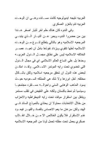 ‫ﺍﻟﻌﺭﺒﻴﻪ ﻨﺘﻴﺠﻪ ﺍﻴﺩﻴﻭﻟﻭﺠﻴﻪ ﻜﺎﻨﺕ ﻤﺴـﺎﻨﺩﻩ ﻭﻫـﻲ ﺍﻥ ﺍﻟﻭﺤـﺩﻩ‬
                            ‫ﺍﻟﻌﺭﺒﻴﻪ ﺘﺘﻡ ﺒﺎﻟﻐﺯﻭ ﺍﻟﻌﺴﻜﺭﻱ.‬
‫ﻭﻓﻲ ﺍﻟﻨﺩﻭﻩ ﻜﺎﻥ ﻫﻨﺎﻙ ﺤﻠﻡ ﺍﺨﺭ ﻟﺘﻴﺎﺭ ﺍﺼﻐﺭ ﻋـﺩﺩﺍ‬
‫ﺒﻴﻥ ﻤﻥ ﺤﻀﺭﻭﺍ ﺍﻟﻨﺩﻭﻩ ﻭﻴﻌﺒﺭ ﻋـﻥ ﺍﻟﺘﻴـﺎﺭ ﺍﻟـﺫﻱ ﻴﺘﺒﻨـﻲ‬
‫ﺍﻟﻤﺭﺠﻌﻴﻪ ﺍﻻﺴﻼﻤﻴﻪ ﻭﻫﻭ ﺒﺎﻟﺘﺎﻟﻲ ﻴﺘﻁﻠﻊ ﻟﻨـﻭﻉ ﻤـﻥ ﺍﻟﻭﺤـﺩﻩ‬
‫ﺍﻻﺴﻼﻤﻴﻪ ﻟﻌﻠﻬﺎ ﺘﺘﻘﻭﻱ ﻭﻴﺯﺩﺍﺩ ﻨﻔﻭﺫﻫﺎ ﺒﺎﻤل ﺍﻥ ﺘﻌﻴـﺩ ﻋﺼـﺭ‬
‫ﺍﻟﺨﻼﻓﻪ ﺍﻻﺴﻼﻤﻴﻪ ﻟﻴﺱ ﻋﻠﻲ ﻨﻁﺎﻕ ﻤﺠﻤـل ﺍﻟـﺩﻭل ﺍﻟﻌﺭﺒﻴـﻪ‬
‫ﻭﺤﺩﻫﺎ ﺒل ﻋﻠﻲ ﺍﺘﺴﺎﻉ ﺍﻟﻌﺎﻟﻡ ﺍﻻﺴﻼﻤﻲ ﺍﻱ ﻓﻲ ﻤﺠﺎل ﺍﻟـﺩﻭل‬
‫ﺍﻟﺘﻲ ﺘﻨﻀﻭﻱ ﺘﺤﺕ ﺭﺍﻴﻪ ﺍﻟﻤﻭﺘﻤﺭ ﺍﻻﺴـﻼﻤﻲ. ﻭﻟﻘـﺩ ﺍﻤﻜـﻥ‬
‫ﻟﺒﻌﺽ ﻫﺫﻩ ﺍﻟﺩﻭل ﺍﻥ ﺘﺤﻘﻕ ﻤﺭﺠﻌﻴﻪ ﺍﺴﻼﻤﻴﻪ ﻭﻟﻜﻥ ﺒﺎﺸـﻜﺎل‬
‫ﻤﺨﺘﻠﻔﻪ. ﻟﻌل ﺍﺒﺭﺯﻫﺎ ﻭﻻ ﺸﻙ ﻫﻲ ﺍﻟﻤﻤﻠﻜﻪ ﺍﻟﺴـﻌﻭﺩﻴﻪ ﺤﻴـﺙ‬
‫ﻴﺴﻭﺩ ﺍﻟﻤﺫﻫﺏ ﺍﻟﻭﻫﺎﺒﻲ ﺍﻟﺴﻨﻲ ﻭﺍﺤﻭﺍﻟـﻪ ﻤﺴـﺘﻘﺭﻩ ﻤﺠﺘﻤﻌﻴـﺎ‬
‫ﻭﺴﻴﺎﺴﻴﺎ ﺜﻡ ﻨﻤﻁ ﺒﺎﻜﺴﺘﺎﻥ ﻭﻟﻜﻨﻪ ﻋﻠﻲ ﺍﻟﻨﻘﻴﺽ ﻓﻲ ﺘﻘﻠﺏ ﻤﺴﺘﻤﺭ‬
‫ﻭﻴﺘﻨﻘل ﺒﻴﻥ ﺍﺴﺘﻘﺭﺍﺭ ﻤﻭﻗﺕ ﺘﺤﺕ ﺭﺍﻴﻪ ﺍﻟﺩﻴﻤﻘﺭﺍﻁﻴﻪ ﻭﺍﻻﺤﺯﺍﺏ‬
‫ﻤﻥ ﺨﻼل ﺍﻻﻨﺘﺨﺎﺒﺎﺕ ﻤﺤﺎﻭﻻ ﺍﻥ ﻴﺤﺘﺫﻱ ﺒﺎﻟﻨﻤﻭﺫﺝ ﺍﻟﺴﺎﺌﺩ ﻓـﻲ‬
‫ﺍﻟﻬﻨﺩ ﻭﻟﻜﻥ ﺴﺭﻋﺎﻥ ﻤﺎ ﻴﻌﻡ ﺍﻻﺤﺴﺎﺱ ﺒﺎﻟﻔﺴﺎﺩ ﻭﺍﻟﻘﻬـﺭ ﻓﻴﻌـﻭﺩ‬
‫ﻋﺩﻡ ﺍﻻﺴﺘﻘﺭﺍﺭ ﻓﻼ ﻴﻜﻭﻥ ﺍﻟﺨﻼﺹ ﺍﻻ ﻤـﻥ ﺨـﻼل ﺍﻨﻘـﻼﺏ‬
‫ﻋﺴﻜﺭﻱ ﻴﻌﻤل ﺘﺤﺕ ﻤﻅﻠﻪ ﺘﺤﻤل ﻟﻭﻨﺎ ﻤﻥ ﺍﻟﻤﺭﺠﻌﻴﻪ ﺍﻻﺴﻼﻤﻴﻪ‬
 