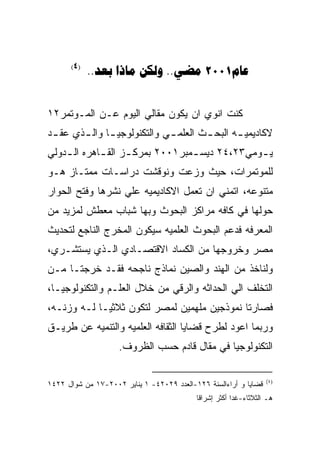 ‫)4(‬
            ‫‪..   .. 2001‬‬


‫ﻜﻨﺕ ﺍﻨﻭﻱ ﺍﻥ ﻴﻜﻭﻥ ﻤﻘﺎﻟﻲ ﺍﻟﻴﻭﻡ ﻋـﻥ ﺍﻟﻤـﻭﺘﻤﺭ٢١‬
‫ﻻﻜﺎﺩﻴﻤﻴ ـﻪ ﺍﻟﺒﺤ ـﺙ ﺍﻟﻌﻠﻤ ـﻲ ﻭﺍﻟﺘﻜﻨﻭﻟﻭﺠﻴ ـﺎ ﻭﺍﻟ ـﺫﻱ ﻋﻘ ـﺩ‬
 ‫ـ‬      ‫ـ ـ‬                   ‫ـ‬        ‫ـ‬       ‫ـ‬
‫ﻴ ـﻭﻤﻲ٣٢،٤٢ ﺩﻴﺴ ـﻤﺒﺭ١٠٠٢ ﺒﻤﺭﻜ ـﺯ ﺍﻟﻘ ـﺎﻫﺭﻩ ﺍﻟ ـﺩﻭﻟﻲ‬
    ‫ـ‬        ‫ـ‬      ‫ـ‬             ‫ـ‬             ‫ـ‬
‫ﻟﻠﻤﻭﺘﻤﺭﺍﺕ، ﺤﻴﺙ ﻭﺯﻋﺕ ﻭﻨﻭﻗﺸﺕ ﺩﺭﺍﺴـﺎﺕ ﻤﻤﺘـﺎﺯ ﻫـﻭ‬
‫ﻤﺘﻨﻭﻋﻪ، ﺍﺘﻤﻨﻲ ﺍﻥ ﺘﻌﻤل ﺍﻻﻜﺎﺩﻴﻤﻴﻪ ﻋﻠﻲ ﻨﺸﺭﻫﺎ ﻭﻓﺘﺢ ﺍﻟﺤﻭﺍﺭ‬
‫ﺤﻭﻟﻬﺎ ﻓﻲ ﻜﺎﻓﻪ ﻤﺭﺍﻜﺯ ﺍﻟﺒﺤﻭﺙ ﻭﺒﻬﺎ ﺸﺒﺎﺏ ﻤﻌﻁﺵ ﻟﻤﺯﻴﺩ ﻤﻥ‬
‫ﺍﻟﻤﻌﺭﻓﻪ ﻓﺩﻋﻡ ﺍﻟﺒﺤﻭﺙ ﺍﻟﻌﻠﻤﻴﻪ ﺴﻴﻜﻭﻥ ﺍﻟﻤﺨﺭﺝ ﺍﻟﻨﺎﺠﻊ ﻟﺘﺤﺩﻴﺙ‬
‫ﻤﺼﺭ ﻭﺨﺭﻭﺠﻬﺎ ﻤﻥ ﺍﻟﻜﺴﺎﺩ ﺍﻻﻗﺘﺼـﺎﺩﻱ ﺍﻟـﺫﻱ ﻴﺴﺘﺸـﺭﻱ،‬
‫ﻭﻟﻨﺎﺨﺫ ﻤﻥ ﺍﻟﻬﻨﺩ ﻭﺍﻟﺼﻴﻥ ﻨﻤﺎﺫﺝ ﻨﺎﺠﺤﻪ ﻓﻘـﺩ ﺨﺭﺠﺘـﺎ ﻤـﻥ‬
‫ﺍﻟﺘﺨﻠﻑ ﺍﻟﻲ ﺍﻟﺤﺩﺍﺜﻪ ﻭﺍﻟﺭﻗﻲ ﻤﻥ ﺨﻼل ﺍﻟﻌﻠـﻡ ﻭﺍﻟﺘﻜﻨﻭﻟﻭﺠﻴـﺎ،‬
‫ﻓﺼﺎﺭﺘﺎ ﻨﻤﻭﺫﺠﻴﻥ ﻤﻠﻬﻤﻴﻥ ﻟﻤﺼﺭ ﻟﺘﻜﻭﻥ ﺜﻼﺜﻴـﺎ ﻟـﻪ ﻭﺯﻨـﻪ،‬
‫ﻭﺭﺒﻤﺎ ﺍﻋﻭﺩ ﻟﻁﺭﺡ ﻗﻀﺎﻴﺎ ﺍﻟﺜﻘﺎﻓﻪ ﺍﻟﻌﻠﻤﻴﻪ ﻭﺍﻟﺘﻨﻤﻴﻪ ﻋﻥ ﻁﺭﻴـﻕ‬
                    ‫ﺍﻟﺘﻜﻨﻭﻟﻭﺠﻴﺎ ﻓﻲ ﻤﻘﺎل ﻗﺎﺩﻡ ﺤﺴﺏ ﺍﻟﻅﺭﻭﻑ.‬

                                                                  ‫)٤(‬
‫ﻗﻀﺎﻴﺎ ﻭ ﺃﺭﺍﺀﺍﻟﺴﻨﺔ ٦٢١-ﺍﻟﻌﺩﺩ ٩٢٠٢٤- ١ ﻴﻨﺎﻴﺭ ٢٠٠٢-٧١ ﻤﻥ ﺸﻭﺍل ٢٢٤١‬
                                           ‫ﻫـ ﺍﻟﺜﻼﺜﺎﺀ-ﻏﺩﺍ ﺃﻜﺜﺭ ﺇﺸﺭﺍﻗﺎ‬
 