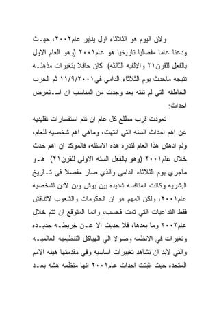 ‫ﻭﻻﻥ ﺍﻟﻴﻭﻡ ﻫﻭ ﺍﻟﺜﻼﺜﺎﺀ ﺍﻭل ﻴﻨﺎﻴﺭ ﻋﺎﻡ٢٠٠٢، ﺤﻴـﺙ‬
‫ﻭﺩﻋﻨﺎ ﻋﺎﻤﺎ ﻤﻔﺼﻠﻴﺎ ﺘﺎﺭﻴﺨﻴﺎ ﻫﻭ ﻋﺎﻡ١٠٠٢ )ﻭﻫﻭ ﺍﻟﻌﺎﻡ ﺍﻻﻭل‬
‫ﺒﺎﻟﻔﻌل ﻟﻠﻘﺭﻥ١٢ ﻭﺍﻻﻟﻔﻴﻪ ﺍﻟﺜﺎﻟﺜﻪ( ﻜﺎﻥ ﺤﺎﻓﻼ ﺒﺘﻐﻴﺭﺍﺕ ﻤﺫﻫﻠـﻪ‬
‫ﻨﺘﻴﺠﻪ ﻤﺎﺤﺩﺙ ﻴﻭﻡ ﺍﻟﺜﻼﺜﺎﺀ ﺍﻟﺩﺍﻤﻲ ﻓﻲ١٠٠٢/٩/١١ ﺜﻡ ﺍﻟﺤﺭﺏ‬
‫ﺍﻟﺨﺎﻁﻔﻪ ﺍﻟﺘﻲ ﻟﻡ ﺘﻨﺘﻪ ﺒﻌﺩ ﻭﺠﺩﺕ ﻤﻥ ﺍﻟﻤﻨﺎﺴﺏ ﺍﻥ ﺍﺴـﺘﻌﺭﺽ‬
                                                 ‫ﺍﺤﺩﺍﺙ:‬
‫ﺘﻌﻭﺩﺕ ﻗﺭﺏ ﻤﻁﻠﻊ ﻜل ﻋﺎﻡ ﺍﻥ ﺘﺘﻡ ﺍﺴﺘﻔﺴﺎﺭﺍﺕ ﺘﻘﻠﻴﺩﻴﻪ‬
‫ﻋﻥ ﺍﻫﻡ ﺍﺤﺩﺍﺙ ﺍﻟﺴﻨﻪ ﺍﻟﺘﻲ ﺍﻨﺘﻬﺕ، ﻭﻤﺎﻫﻲ ﺍﻫﻡ ﺸﺨﺼﻴﻪ ﻟﻠﻌﺎﻡ،‬
‫ﻭﻟﻡ ﺍﺩﻫﺵ ﻫﺫﺍ ﺍﻟﻌﺎﻡ ﻟﻨﺩﺭﻩ ﻫﺫﻩ ﺍﻻﺴﺌﻠﻪ، ﻓﺎﻟﻤﻭﻜﺩ ﺍﻥ ﺍﻫﻡ ﺤﺩﺙ‬
‫ﺨﻼل ﻋﺎﻡ١٠٠٢ )ﻭﻫﻭ ﺒﺎﻟﻔﻌل ﺍﻟﺴﻨﻪ ﺍﻻﻭﻟﻲ ﻟﻠﻘﺭﻥ١٢( ﻫـﻭ‬
‫ﻤﺎﺠﺭﻱ ﻴﻭﻡ ﺍﻟﺜﻼﺜﺎﺀ ﺍﻟﺩﺍﻤﻲ ﻭﺍﻟﺫﻱ ﺼﺎﺭ ﻤﻔﺼﻼ ﻓﻲ ﺘـﺎﺭﻴﺦ‬
‫ﺍﻟﺒﺸﺭﻴﻪ ﻭﻜﺎﻨﺕ ﺍﻟﻤﻨﺎﻓﺴﻪ ﺸﺩﻴﺩﻩ ﺒﻴﻥ ﺒﻭﺵ ﻭﺒﻥ ﻻﺩﻥ ﻟﺸﺨﺼﻴﻪ‬
‫ﻋﺎﻡ١٠٠٢، ﻭﻟﻜﻥ ﺍﻟﻤﻬﻡ ﻫﻭ ﺍﻥ ﺍﻟﺤﻜﻭﻤﺎﺕ ﻭﺍﻟﺸﻌﻭﺏ ﻻﺘﻨﺎﻗﺵ‬
‫ﻓﻘﻁ ﺍﻟﺘﺩﺍﻋﻴﺎﺕ ﺍﻟﺘﻲ ﺘﻤﺕ ﻓﺤﺴﺏ، ﻭﺍﻨﻤﺎ ﺍﻟﻤﺘﻭﻗﻊ ﺍﻥ ﺘﺘﻡ ﺨﻼل‬
‫ﻋﺎﻡ٢٠٠٢ ﻭﻤﺎ ﺒﻌﺩﻫﺎ، ﻓﻼ ﺤﺩﻴﺙ ﺍﻻ ﻋـﻥ ﺨﺭﻴﻁـﻪ ﺠﺩﻴـﺩﻩ‬
‫ﻭﺘﻐﻴﺭﺍﺕ ﻓﻲ ﺍﻻﻨﻅﻤﻪ ﻭﺼﻭﻻ ﺍﻟﻲ ﺍﻟﻬﻴﺎﻜل ﺍﻟﺘﻨﻅﻴﻤﻴﻪ ﺍﻟﻌﺎﻟﻤﻴـﻪ‬
‫ﻭﺍﻟﺘﻲ ﻻﺒﺩ ﺍﻥ ﺘﺸﺎﻫﺩ ﺘﻐﻴﻴﺭﺍﺕ ﺍﺴﺎﺴﻴﻪ ﻭﻓﻲ ﻤﻘﺩﻤﺘﻬﺎ ﻫﻴﺌﻪ ﺍﻻﻤﻡ‬
‫ﺍﻟﻤﺘﺤﺩﻩ ﺤﻴﺙ ﺍﺜﺒﺘﺕ ﺍﺤﺩﺍﺙ ﻋﺎﻡ١٠٠٢ ﺍﻨﻬﺎ ﻤﻨﻅﻤﻪ ﻫﺸﻪ ﺒﻌـﺩ‬
 