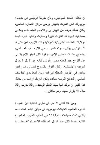 ‫ﺍﻥ ﺘﻔﻜﻙ ﺍﻻﺘﺤﺎﺩ ﺍﻟﺴﻭﻓﻴﺘﻲ، ﻭﻻﻥ ﻤﻘﺭﻫﺎ ﺍﻟﺭﺌﻴﺴﻲ ﻓﻲ ﻤﺩﻴﻨـﻪ‬
‫ﻨﻴﻭﻴﻭﺭﻙ ﺍﻟﺘﻲ ﺍﻫﺘﺯﺕ ﺒﺎﻨﻬﻴﺎﺭ ﺒﺭﺠﻲ ﻤﺭﻜﺯ ﺍﻟﺘﺠﺎﺭﻩ ﺍﻟﻌﺎﻟﻤﻲ،‬
‫ﻭﻜﺎﻥ ﻫﻨﺎﻙ ﺨﻭﻑ ﻤﻥ ﺍﻨﻬﻴﺎﺭ ﺒﺭﺝ ﺍﻻﻤـﻡ ﺍﻟﻤﺘﺤـﺩﻩ، ﻭﻟﻜـﻥ‬
‫ﻤﺼﺩﺍﻗﻴﻪ ﺍﻟﻬﻴﺌﻪ ﻗﺩ ﺍﻫﺘﺯﺕ ﻜﺜﻴﺭﺍ ﻭﺼﺎﺭﺕ ﻭﻜﺎﻨﻬﺎ ﺍﺩﺍﺭﻩ ﺘﺎﺒﻌﻪ‬
‫ﻟﻠﻭﻻﻴﺎﺕ ﺍﻟﻤﺘﺤﺩﻩ ﺍﻻﻤﺭﻴﻜﻴﻪ ﺘﺤﺭﻜﻬﺎ ﻭﻗﺕ ﺍﻟﻠﺯﻭﻡ، ﻓﻤﻥ ﻤﻨﺒﺭﻫﺎ‬
‫ﺍﻜﺩ ﺍﻟﺭﺌﻴﺱ ﺒﻭﺵ ﺩﻋﻭﺘﻪ ﻟﻠﺤﺭﺏ ﻋﻠﻲ ﺍﻻﺭﻫـﺎﺏ ﺍﻟﻌـﺎﻟﻤﻲ،‬
‫ﻭﺒﺎﺤﺩﻱ ﺠﻠﺴﺎﺕ ﻤﺠﻠﺱ ﺍﻻﻤﻥ ﻤﻭﺨﺭﺍ ﻜﺎﻥ ﺍﻟﻔﻴﺘﻭ ﺍﻻﻤﺭﻴﻜـﻲ‬
‫ﻋﻥ ﺍﻗﺘﺭﺍﺡ ﺠﻴﺩ ﻗﺩﻤﺘﻪ ﻤﺼﺭ ﻭﺘﻭﻨﺱ ﻨﻴﺎﺒﻪ ﻋﻥ ﻜـل ﺍﻟـﺩﻭل‬
‫ﺍﻟﻌﺭﺒﻴﻪ ﻭﺍﻻﺴﻼﻤﻴﻪ، ﻭﻜﺎﻥ ﺍﻟﻘﺭﺍﺭ ﻴﻘﺘـﺭﺡ ﺘﻌﻴـﻴﻥ ﻤـﺭﺍﻗﺒﻴﻥ‬
‫ﺩﻭﻟﻴﻴﻥ ﻓﻲ ﺍﻻﺭﺽ ﺍﻟﻤﺤﺘﻠﻪ ﻟﻤﺭﺍﻗﺒﻪ ﻤـﻥ ﺍﻟﻤﻌﺘـﺩﻱ ﻻﻴﻘـﺎﻑ‬
‫ﺍﻟﻤﺎﺴﻲ ﻭﺍﻟﻤﺫﺍﺒﺢ ﺍﻟﻴﻭﻤﻴﻪ ﻫﻨﺎﻙ، ﻭﻟﻜﻥ ﺍﻤﺭﻴﻜﺎ ﺍﺭﺍﺩﺕ ﻤﻥ ﺨﻼل‬
‫ﻫﺫﺍ ﺍﻟﻔﻴﺘﻭ ﺍﻥ ﺘﻭﻜﺩ ﺍﻨﻬﺎ ﺴﻴﺩﻩ ﺍﻟﻌﺎﻟﻡ ﺍﻟﻭﺤﻴﺩﻩ، ﻭﺍﻟﻼ ﺤﺭﺏ ﻭﺍﻟﻼ‬
                       ‫ﺴﻼﻡ ﺍﻻ ﺒﻘﺭﺍﺭ ﻤﻨﻬﺎ، ﻭﻫﻭ ﻤﺎﻜﺎﻥ..!!‬


‫ﻭﻤﻥ ﻫﻨﺎ ﻓﺎﻨﻨﻲ ﻻ ﺍﻤل ﻓﻲ ﺘﻜﺭﺍﺭ ﺍﻟﻜﺘﺎﺒﻪ ﻋﻥ ﺍﻫﻤﻴـﻪ‬
‫ﺍﻟﺩﻋﻭﻩ ﺍﻟﻌﺎﻟﻤﻴﻪ ﻟﺘﻌﺩﻴﻼﺕ ﺠﻭﻫﺭﻴﻪ ﻓﻲ ﻤﻴﺜﺎﻕ ﺍﻻﻤﻡ ﺍﻟﻤﺘﺤـﺩﻩ،‬
‫ﻭﺍﻟﺫﻱ ﺘﻤﺕ ﺼﻴﺎﻏﺘﻪ ﻋﺎﻡ٥٤٩١ ﻓﻲ ﺍﻋﻘﺎﺏ ﺍﻟﺤﺭﺏ ﺍﻟﻌﺎﻟﻤﻴـﻪ‬
‫ﺍﻟﺜﺎﻨﻴﻪ ﻋﻨﺩﻤﺎ ﻜﺎﻥ ﻋﺩﺩ ﺍﻟﺩﻭل ﺍﻟﻤﺴﺘﻘﻠﻪ ﺍﻻﻋﻀﺎﺀ١٥ ﻋﻀـﻭﺍ‬
 