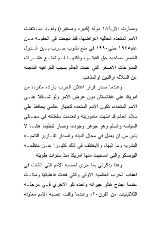 ‫ﻭﺼﺎﺭﺕ ﺍﻻﻥ٩٨١ ﺩﻭﻟﻪ )ﻜﺒﻴﺭﻩ ﻭﺼﻐﻴﺭﻩ( ﻭﻟﻘـﺩ ﺍﺴـﺘﻨﻔﺩﺕ‬
‫ﺍﻻﻤﻡ ﺍﻟﻤﺘﺤﺩﻩ ﺍﻟﺤﺎﻟﻴﻪ ﺍﻏﺭﺍﻀﻬﺎ، ﻓﻘﺩ ﻨﺠﺤﺕ ﻓﻲ ﺍﻟﺤﻘﺒـﻪ ﻤـﻥ‬
‫ﻋﺎﻡ٥٤٩١ ﺤﺘﻲ٠٩٩١ ﻓﻲ ﻤﻨﻊ ﻨﺸﻭﺏ ﺤـﺭﺏ ﺒـﻴﻥ ﺍﻟـﺩﻭل‬
‫ﺍﻟﺨﻤﺱ ﺼﺎﺤﺒﻪ ﺤﻕ ﺍﻟﻔﻴﺘـﻭ، ﻭﻟﻜﻨﻬـﺎ ﻟـﻡ ﺘﻤﻨـﻊ ﻋﺸـﺭﺍﺕ‬
‫ﺍﻟﻤﻨﺎﺯﻋﺎﺕ ﺍﻻﺼﻐﺭ ﺍﻟﺘﻲ ﻋﻤﺕ ﺍﻟﻌﺎﻟﻡ ﺒﺴﺒﺏ ﺍﻟﻜﺭﺍﻫﻴﻪ ﺍﻟﻨﺎﺠﻤﻪ‬
                          ‫ﻋﻥ ﺍﻟﺴﻼﻟﻪ ﺍﻭﺍﻟﺩﻴﻥ ﺍﻭﺍﻟﻤﺫﻫﺏ.‬
‫ﻭﻋﻨﺩﻤﺎ ﺼﺩﺭ ﻗﺭﺍﺭ ﺍﻋﻼﻥ ﺍﻟﺤﺭﺏ ﺒﺎﺭﺍﺩﻩ ﻤﻨﻔﺭﺩﻩ ﻤﻥ‬
‫ﺍﻤﺭﻴﻜﺎ ﻋﻠﻲ ﺍﻓﻐﺎﻨﺴﺘﺎﻥ ﺩﻭﻥ ﻋﺭﺽ ﺍﻻﻤﺭ ﻭﻟﻭ ﺸـﻜﻼ ﻋﻠـﻲ‬
‫ﺍﻻﻤﻡ ﺍﻟﻤﺘﺤﺩﻩ، ﺘﻜﻭﻥ ﺍﻻﻤﻡ ﺍﻟﻤﺘﺤﺩﻩ ﻜﺠﻬﺎﺯ ﻋﺎﻟﻤﻲ ﻴﺤﺎﻓﻅ ﻋﻠﻲ‬
‫ﺴﻼﻡ ﺍﻟﻌﺎﻟﻡ ﻗﺩ ﺍﻨﺘﻬﺕ ﻤﺎﻤﻭﺭﻴﺘﻪ ﻭﺍﻨﻌﺩﻤﺕ ﺴﻠﻁﺎﺘﻪ ﻓﻲ ﻤﺠـﺎﻟﻲ‬
‫ﺍﻟﺴﻴﺎﺴﻪ ﻭﺍﻟﺴﻠﻡ ﻭﻫﻭ ﺠﻭﻫﺭ ﻭﺠﻭﺩﻩ، ﻭﺼﺎﺭ ﺘﻨﻅﻴﻤﺎ ﻫﺸـﺎ ﻻ‬
‫ﺒﺎﺱ ﻤﻥ ﺍﻥ ﻴﻌﻤل ﻓﻲ ﻤﺠﺎل ﺍﻟﺒﻴﺌﻪ ﻭﺍﺼﺩﺍﺭ ﺘﻘـﺎﺭﻴﺭ ﺍﻟﺘﻨﻤﻴـﻪ‬
‫ﺍﻟﺒﺸﺭﻴﻪ ﻭﻤﺎ ﺍﻟﻴﻬﺎ، ﻭﻻﻴﺨﺘﻠﻑ ﻓﻲ ﺫﻟﻙ ﻜﺜﻴـﺭﺍ ﻋـﻥ ﻤﻨﻅﻤـﻪ‬
    ‫ﺍﻟﻴﻭﻨﺴﻜﻭ ﻭﺍﻟﺘﻲ ﺍﻨﺴﺤﺒﺕ ﻤﻨﻬﺎ ﺍﻤﺭﻴﻜﺎ ﻤﻨﺫ ﺴﻨﻭﺍﺕ ﻁﻭﻴﻠﻪ.‬
‫ﻭﻫﺫﺍ ﻴﺫﻜﺭﻨﻲ ﺒﻤﺎ ﺠﺭﻱ ﻟﻌﺼﺒﻪ ﺍﻻﻤﻡ ﺍﻟﺘﻲ ﺍﻨﺸﺌﺕ ﻓﻲ‬
‫ﺍﻋﻘﺎﺏ ﺍﻟﺤﺭﺏ ﺍﻟﻌﺎﻟﻤﻴﻪ ﺍﻻﻭﻟﻲ ﻭﺍﻟﺘﻲ ﻓﻘﺩﺕ ﻓﺎﻋﻠﻴﺘﻬﺎ ﻭﻤﺎﺘـﺕ‬
‫ﻋﻨﺩﻤﺎ ﺍﺠﺘﺎﺡ ﻫﺘﻠﺭ ﺠﻴﺭﺍﻨﻪ ﻭﺍﺤﺩﻩ ﺘﻠﻭ ﺍﻻﺨﺭﻱ ﻓـﻲ ﻤﺭﺤﻠـﻪ‬
‫ﺍﻟﺜﻼﺜﻴﻨﻴﺎﺕ ﻤﻥ ﺍﻟﻘﺭﻥ٠٢، ﻭﻋﻨﺩﻤﺎ ﻭﻗﻔﺕ ﻋﺼﺒﻪ ﺍﻻﻤﻡ ﻤﻐﻠﻭﻟﻪ‬
 