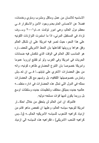 ‫ﺍﻻﺴﺎﺴﻴﻪ ﻟﻼﻨﺴﺎﻥ ﻤﻥ ﻋﻤل ﻭﻤﺎﻜل ﻭﻤﺸﺭﺏ ﻭﻤﺎﻭﻱ ﻭﺨﺩﻤﺎﺕ،‬
‫ﻓﻀﻼ ﻋﻥ ﺍﻻﺤﺴﺎﺱ ﺍﻟﻌﺎﻡ ﺒﻌﺩﻡ ﻭﺠﻭﺩ ﺍﻻﻤﻥ ﻭﺍﻻﺴﺘﻘﺭﺍﺭ ﻓـﻲ‬
‫ﻤﻌﻅﻡ ﺩﻭل ﺍﻟﻌﺎﻟﻡ، ﻭﻫﻲ ﺍﻤﻭﺭ ﺘﻭﻟﺩﺕ ﻋـﺎﻡ١٠٠٢ ﻭﺴـﻭﻑ‬
‫ﺘﺯﺩﺍﺩ ﻓﻲ ﺍﻟﻤﺴﺘﻘﺒل ﺍﻟﻤﺭﺌﻲ، ﺍﺫﺍ ﻤﺎ ﺍﺴﺘﻤﺭﺕ ﺍﻟﺘﻭﺍﺯﻨﺎﺕ ﺍﻟﻜﻭﻨﻴﻪ‬
‫ﻋﻠﻲ ﻫﺫﺍ ﺍﻟﻨﺤﻭ، ﺤﻴﺙ ﺘﺼﺭ ﻓﻴﻪ ﺍﻤﺭﻴﻜﺎ ﻋﻠﻲ ﺍﻥ ﺘﺸﻜل ﺍﻟﻌﺎﻟﻡ‬
‫ﻭﻓﻕ ﻫﻭﺍﻫﺎ ﻭﺭﻭﻴﺘﻬﺎ ﻟﻘﻨﺎﻋﺘﻬﺎ ﺒﺎﻥ ﺍﻟﻨﻤﻁ ﺍﻻﻤﺭﻴﻜﻲ ﻟﻠﺤﻀـﺎﺭﻩ‬
‫ﻫﻭ ﺍﻟﻤﻨﺎﺴﺏ ﻟﻜل ﺍﻟﻌﺎﻟﻡ ﻓﻲ ﺍﻟﻭﻗﺕ ﺍﻟﺫﻱ ﺘﻨﻜﻤﺵ ﻓﻴﻪ ﻀﻤﺎﻨﺎﺕ‬
‫ﺍﻟﺤﺭﻴﺎﺕ ﻓﻲ ﺍﻤﺭﻴﻜﺎ ﻭﻓﻲ ﺍﻟﻐﺭﺏ ﻭﻟﻭ ﻟﻡ ﺘﻘﺘﻨﻊ ﺍﻭﺭﻭﺒﺎ ﻋﻤﻭﻤﺎ‬
‫ﻭﺍﻤﺭﻴﻜﺎ ﺨﺼﻭﺼﺎ ﺒﺎﻥ ﺍﻟﺘﻨﻭﻉ ﺍﻟﺤﻀﺎﺭﻱ ﻅﺎﻫﺭﻩ ﻜﻭﻨﻴﻪ، ﻭﺍﻨﻪ‬
‫ﻤﻥ ﺤﻕ ﺍﻟﺤﻀﺎﺭﺍﺕ ﺍﻻﺨﺭﻱ ﻋﻠﻲ ﺘﺒﺎﻴﻨﻬـﺎ ﻓـﻲ ﺍﻥ ﺘﻌـﻴﺵ‬
‫ﻭﺘﻤﺎﺭﺱ ﺨﺼﻭﺼﻴﺘﻬﺎ ﺍﻟﺜﻘﺎﻓﻴﻪ، ﺒل ﻭﺘﺴﻬﻡ ﻤﻊ ﻜل ﺍﻟﺤﻀﺎﺭﺍﺕ‬
‫ﻤﻤﺜﻠﻪ ﻓﻲ ﺍﻟﺩﻭل ﺍﻟﺘﻲ ﺘﻤﺜل ﻫﺫﻩ ﺍﻟﺤﻀﺎﺭﺍﺕ ﻓﻲ ﺍﺩﺍﺭﻩ ﻤﻨﻅﻤـﻪ‬
‫ﻋﺎﻟﻤﻴﻪ ﺠﺩﻴﺩﻩ ﺒﻤﻴﺜﺎﻕ ﻤﺨﺘﻠﻑ ﻭﺘﻨﻅﻴﻤﺎﺕ ﺠﺩﻴﺩﻩ ﻭﺴﻠﻁﺎﺕ ﺍﻭﺴﻊ‬
                  ‫ﺒل ﻭﺭﺒﻤﺎ ﻴﻜﻭﻥ ﻟﺩﻴﻬﺎ ﻗﻭﺍﺕ ﻤﺴﻠﺤﻪ ﺩﻭﻟﻴﻪ.‬
‫ﻓﺎﻟﻤﻭﻜﺩ ﺍﻥ ﺍﻤﻥ ﺍﻟﻌﺎﻟﻡ ﻟﻥ ﻴﺘﺤﻘﻕ ﻤﻥ ﺨﻼل ﺍﺤﺘﻜـﺎﺭ‬
‫ﺍﻤﺭﻴﻜﺎ ﻟﺘﻭﺠﻴﻪ ﺴﻴﺎﺴﻪ ﺍﻟﻌﺎﻟﻡ، ﻭﻋﻠﻴﻬﺎ ﺍﻥ ﺘﻔﺤﺹ ﻤﺎﻫﻭ ﻗﺎﺌﻡ ﻤﻥ‬
‫ﺍﺯﺩﻴﺎﺩ ﻜﺭﺍﻫﻴﻪ ﺍﻟﺸﻌﻭﺏ ﻟﻠﺴﻴﺎﺴﻪ ﺍﻻﻤﺭﻴﻜﻴﻪ ﺍﻟﺤﺎﻟﻴـﻪ )ﻭﻟـﻴﺱ‬
‫ﻜﺭﺍﻫﻴﻪ ﺍﻟﺸﻌﺏ ﺍﻻﻤﺭﻴﻜﻲ( ، ﻓﻜﺭﺍﻫﻴﻪ ﻫﺫﻩ ﺍﻟﺴﻴﺎﺴﻪ ﺍﻟﻲ ﺍﺯﺩﻴﺎﺩ‬
 