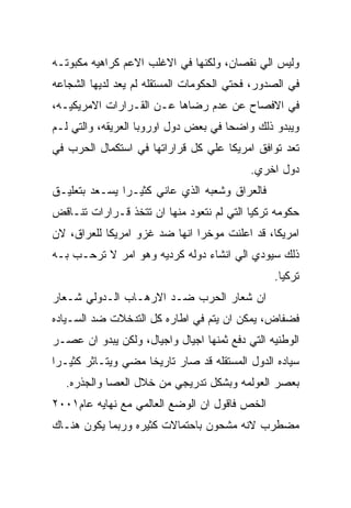 ‫ﻭﻟﻴﺱ ﺍﻟﻲ ﻨﻘﺼﺎﻥ، ﻭﻟﻜﻨﻬﺎ ﻓﻲ ﺍﻻﻏﻠﺏ ﺍﻻﻋﻡ ﻜﺭﺍﻫﻴﻪ ﻤﻜﺒﻭﺘـﻪ‬
‫ﻓﻲ ﺍﻟﺼﺩﻭﺭ، ﻓﺤﺘﻲ ﺍﻟﺤﻜﻭﻤﺎﺕ ﺍﻟﻤﺴﺘﻘﻠﻪ ﻟﻡ ﻴﻌﺩ ﻟﺩﻴﻬﺎ ﺍﻟﺸﺠﺎﻋﻪ‬
‫ﻓﻲ ﺍﻻﻓﺼﺎﺡ ﻋﻥ ﻋﺩﻡ ﺭﻀﺎﻫﺎ ﻋـﻥ ﺍﻟﻘـﺭﺍﺭﺍﺕ ﺍﻻﻤﺭﻴﻜﻴـﻪ،‬
‫ﻭﻴﺒﺩﻭ ﺫﻟﻙ ﻭﺍﻀﺤﺎ ﻓﻲ ﺒﻌﺽ ﺩﻭل ﺍﻭﺭﻭﺒﺎ ﺍﻟﻌﺭﻴﻘﻪ، ﻭﺍﻟﺘﻲ ﻟـﻡ‬
‫ﺘﻌﺩ ﺘﻭﺍﻓﻕ ﺍﻤﺭﻴﻜﺎ ﻋﻠﻲ ﻜل ﻗﺭﺍﺭﺍﺘﻬﺎ ﻓﻲ ﺍﺴﺘﻜﻤﺎل ﺍﻟﺤﺭﺏ ﻓﻲ‬
                                           ‫ﺩﻭل ﺍﺨﺭﻱ.‬
‫ﻓﺎﻟﻌﺭﺍﻕ ﻭﺸﻌﺒﻪ ﺍﻟﺫﻱ ﻋﺎﻨﻲ ﻜﺜﻴـﺭﺍ ﻴﺴـﻌﺩ ﺒﺘﻌﻠﻴـﻕ‬
‫ﺤﻜﻭﻤﻪ ﺘﺭﻜﻴﺎ ﺍﻟﺘﻲ ﻟﻡ ﻨﺘﻌﻭﺩ ﻤﻨﻬﺎ ﺍﻥ ﺘﺘﺨﺫ ﻗـﺭﺍﺭﺍﺕ ﺘﻨـﺎﻗﺽ‬
‫ﺍﻤﺭﻴﻜﺎ، ﻗﺩ ﺍﻋﻠﻨﺕ ﻤﻭﺨﺭﺍ ﺍﻨﻬﺎ ﻀﺩ ﻏﺯﻭ ﺍﻤﺭﻴﻜﺎ ﻟﻠﻌﺭﺍﻕ، ﻻﻥ‬
‫ﺫﻟﻙ ﺴﻴﻭﺩﻱ ﺍﻟﻲ ﺍﻨﺸﺎﺀ ﺩﻭﻟﻪ ﻜﺭﺩﻴﻪ ﻭﻫﻭ ﺍﻤﺭ ﻻ ﺘﺭﺤـﺏ ﺒـﻪ‬
                                                ‫ﺘﺭﻜﻴﺎ.‬
‫ﺍﻥ ﺸﻌﺎﺭ ﺍﻟﺤﺭﺏ ﻀـﺩ ﺍﻻﺭﻫـﺎﺏ ﺍﻟـﺩﻭﻟﻲ ﺸـﻌﺎﺭ‬
‫ﻓﻀﻔﺎﺽ، ﻴﻤﻜﻥ ﺍﻥ ﻴﺘﻡ ﻓﻲ ﺍﻁﺎﺭﻩ ﻜل ﺍﻟﺘﺩﺨﻼﺕ ﻀﺩ ﺍﻟﺴـﻴﺎﺩﻩ‬
‫ﺍﻟﻭﻁﻨﻴﻪ ﺍﻟﺘﻲ ﺩﻓﻊ ﺜﻤﻨﻬﺎ ﺍﺠﻴﺎل ﻭﺍﺠﻴﺎل، ﻭﻟﻜﻥ ﻴﺒﺩﻭ ﺍﻥ ﻋﺼـﺭ‬
‫ﺴﻴﺎﺩﻩ ﺍﻟﺩﻭل ﺍﻟﻤﺴﺘﻘﻠﻪ ﻗﺩ ﺼﺎﺭ ﺘﺎﺭﻴﺨﺎ ﻤﻀﻲ ﻭﻴﺘـﺎﺜﺭ ﻜﺜﻴـﺭﺍ‬
  ‫ﺒﻌﺼﺭ ﺍﻟﻌﻭﻟﻤﻪ ﻭﺒﺸﻜل ﺘﺩﺭﻴﺠﻲ ﻤﻥ ﺨﻼل ﺍﻟﻌﺼﺎ ﻭﺍﻟﺠﺫﺭﻩ.‬
‫ﺍﻟﺨﺹ ﻓﺎﻗﻭل ﺍﻥ ﺍﻟﻭﻀﻊ ﺍﻟﻌﺎﻟﻤﻲ ﻤﻊ ﻨﻬﺎﻴﻪ ﻋﺎﻡ١٠٠٢‬
‫ﻤﻀﻁﺭﺏ ﻻﻨﻪ ﻤﺸﺤﻭﻥ ﺒﺎﺤﺘﻤﺎﻻﺕ ﻜﺜﻴﺭﻩ ﻭﺭﺒﻤﺎ ﻴﻜﻭﻥ ﻫﻨـﺎﻙ‬
 