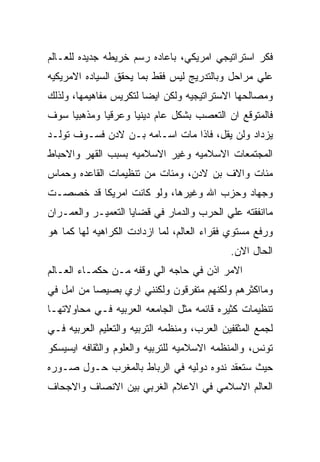 ‫ﻓﻜﺭ ﺍﺴﺘﺭﺍﺘﻴﺠﻲ ﺍﻤﺭﻴﻜﻲ، ﺒﺎﻋﺎﺩﻩ ﺭﺴﻡ ﺨﺭﻴﻁﻪ ﺠﺩﻴﺩﻩ ﻟﻠﻌـﺎﻟﻡ‬
‫ﻋﻠﻲ ﻤﺭﺍﺤل ﻭﺒﺎﻟﺘﺩﺭﻴﺞ ﻟﻴﺱ ﻓﻘﻁ ﺒﻤﺎ ﻴﺤﻘﻕ ﺍﻟﺴﻴﺎﺩﻩ ﺍﻻﻤﺭﻴﻜﻴﻪ‬
‫ﻭﻤﺼﺎﻟﺤﻬﺎ ﺍﻻﺴﺘﺭﺍﺘﻴﺠﻴﻪ ﻭﻟﻜﻥ ﺍﻴﻀﺎ ﻟﺘﻜﺭﻴﺱ ﻤﻔﺎﻫﻴﻤﻬﺎ، ﻭﻟﺫﻟﻙ‬
‫ﻓﺎﻟﻤﺘﻭﻗﻊ ﺍﻥ ﺍﻟﺘﻌﺼﺏ ﺒﺸﻜل ﻋﺎﻡ ﺩﻴﻨﻴﺎ ﻭﻋﺭﻗﻴﺎ ﻭﻤﺫﻫﺒﻴﺎ ﺴﻭﻑ‬
‫ﻴﺯﺩﺍﺩ ﻭﻟﻥ ﻴﻘل، ﻓﺎﺫﺍ ﻤﺎﺕ ﺍﺴـﺎﻤﻪ ﺒـﻥ ﻻﺩﻥ ﻓﺴـﻭﻑ ﺘﻭﻟـﺩ‬
‫ﺍﻟﻤﺠﺘﻤﻌﺎﺕ ﺍﻻﺴﻼﻤﻴﻪ ﻭﻏﻴﺭ ﺍﻻﺴﻼﻤﻴﻪ ﺒﺴﺒﺏ ﺍﻟﻘﻬﺭ ﻭﺍﻻﺤﺒﺎﻁ‬
‫ﻤﺌﺎﺕ ﻭﺍﻻﻑ ﺒﻥ ﻻﺩﻥ، ﻭﻤﺌﺎﺕ ﻤﻥ ﺘﻨﻅﻴﻤﺎﺕ ﺍﻟﻘﺎﻋﺩﻩ ﻭﺤﻤﺎﺱ‬
‫ﻭﺠﻬﺎﺩ ﻭﺤﺯﺏ ﺍﷲ ﻭﻏﻴﺭﻫﺎ، ﻭﻟﻭ ﻜﺎﻨﺕ ﺍﻤﺭﻴﻜﺎ ﻗﺩ ﺨﺼﺼـﺕ‬
‫ﻤﺎﺍﻨﻔﻘﺘﻪ ﻋﻠﻲ ﺍﻟﺤﺭﺏ ﻭﺍﻟﺩﻤﺎﺭ ﻓﻲ ﻗﻀﺎﻴﺎ ﺍﻟﺘﻌﻤﻴـﺭ ﻭﺍﻟﻌﻤـﺭﺍﻥ‬
‫ﻭﺭﻓﻊ ﻤﺴﺘﻭﻱ ﻓﻘﺭﺍﺀ ﺍﻟﻌﺎﻟﻡ، ﻟﻤﺎ ﺍﺯﺩﺍﺩﺕ ﺍﻟﻜﺭﺍﻫﻴﻪ ﻟﻬﺎ ﻜﻤﺎ ﻫﻭ‬
                                             ‫ﺍﻟﺤﺎل ﺍﻻﻥ.‬
‫ﺍﻻﻤﺭ ﺍﺫﻥ ﻓﻲ ﺤﺎﺠﻪ ﺍﻟﻲ ﻭﻗﻔﻪ ﻤـﻥ ﺤﻜﻤـﺎﺀ ﺍﻟﻌـﺎﻟﻡ‬
‫ﻭﻤﺎﺍﻜﺜﺭﻫﻡ ﻭﻟﻜﻨﻬﻡ ﻤﺘﻔﺭﻗﻭﻥ ﻭﻟﻜﻨﻨﻲ ﺍﺭﻱ ﺒﺼﻴﺼﺎ ﻤﻥ ﺍﻤل ﻓﻲ‬
‫ﺘﻨﻅﻴﻤﺎﺕ ﻜﺜﻴﺭﻩ ﻗﺎﺌﻤﻪ ﻤﺜل ﺍﻟﺠﺎﻤﻌﻪ ﺍﻟﻌﺭﺒﻴﻪ ﻓـﻲ ﻤﺤﺎﻭﻻﺘﻬـﺎ‬
‫ﻟﺠﻤﻊ ﺍﻟﻤﺜﻘﻔﻴﻥ ﺍﻟﻌﺭﺏ، ﻭﻤﻨﻅﻤﻪ ﺍﻟﺘﺭﺒﻴﻪ ﻭﺍﻟﺘﻌﻠﻴﻡ ﺍﻟﻌﺭﺒﻴﻪ ﻓـﻲ‬
‫ﺘﻭﻨﺱ، ﻭﺍﻟﻤﻨﻅﻤﻪ ﺍﻻﺴﻼﻤﻴﻪ ﻟﻠﺘﺭﺒﻴﻪ ﻭﺍﻟﻌﻠﻭﻡ ﻭﺍﻟﺜﻘﺎﻓﻪ ﺍﻴﺴﻴﺴﻜﻭ‬
‫ﺤﻴﺙ ﺴﺘﻌﻘﺩ ﻨﺩﻭﻩ ﺩﻭﻟﻴﻪ ﻓﻲ ﺍﻟﺭﺒﺎﻁ ﺒﺎﻟﻤﻐﺭﺏ ﺤـﻭل ﺼـﻭﺭﻩ‬
‫ﺍﻟﻌﺎﻟﻡ ﺍﻻﺴﻼﻤﻲ ﻓﻲ ﺍﻻﻋﻼﻡ ﺍﻟﻐﺭﺒﻲ ﺒﻴﻥ ﺍﻻﻨﺼﺎﻑ ﻭﺍﻻﺠﺤﺎﻑ‬
 