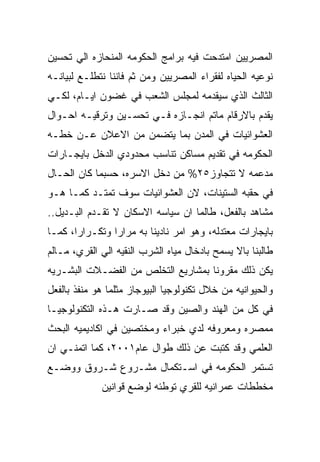 ‫ﺍﻟﻤﺼﺭﻴﻴﻥ ﺍﻤﺘﺩﺤﺕ ﻓﻴﻪ ﺒﺭﺍﻤﺞ ﺍﻟﺤﻜﻭﻤﻪ ﺍﻟﻤﻨﺤﺎﺯﻩ ﺍﻟﻲ ﺘﺤﺴﻴﻥ‬
‫ﻨﻭﻋﻴﻪ ﺍﻟﺤﻴﺎﻩ ﻟﻔﻘﺭﺍﺀ ﺍﻟﻤﺼﺭﻴﻴﻥ ﻭﻤﻥ ﺜﻡ ﻓﺎﻨﻨﺎ ﻨﺘﻁﻠـﻊ ﻟﺒﻴﺎﻨـﻪ‬
‫ﺍﻟﺜﺎﻟﺙ ﺍﻟﺫﻱ ﺴﻴﻘﺩﻤﻪ ﻟﻤﺠﻠﺱ ﺍﻟﺸﻌﺏ ﻓﻲ ﻏﻀﻭﻥ ﺍﻴـﺎﻡ، ﻟﻜـﻲ‬
‫ﻴﻘﺩﻡ ﺒﺎﻻﺭﻗﺎﻡ ﻤﺎﺘﻡ ﺍﻨﺠـﺎﺯﻩ ﻓـﻲ ﺘﺤﺴـﻴﻥ ﻭﺘﺭﻗﻴـﻪ ﺍﺤـﻭﺍل‬
‫ﺍﻟﻌﺸﻭﺍﺌﻴﺎﺕ ﻓﻲ ﺍﻟﻤﺩﻥ ﺒﻤﺎ ﻴﺘﻀﻤﻥ ﻤﻥ ﺍﻻﻋﻼﻥ ﻋـﻥ ﺨﻁـﻪ‬
‫ﺍﻟﺤﻜﻭﻤﻪ ﻓﻲ ﺘﻘﺩﻴﻡ ﻤﺴﺎﻜﻥ ﺘﻨﺎﺴﺏ ﻤﺤﺩﻭﺩﻱ ﺍﻟﺩﺨل ﺒﺎﻴﺠـﺎﺭﺍﺕ‬
‫ﻤﺩﻋﻤﻪ ﻻ ﺘﺘﺠﺎﻭﺯ٥٢% ﻤﻥ ﺩﺨل ﺍﻻﺴﺭﻩ، ﺤﺴﺒﻤﺎ ﻜﺎﻥ ﺍﻟﺤـﺎل‬
‫ﻓﻲ ﺤﻘﺒﻪ ﺍﻟﺴﺘﻴﻨﺎﺕ، ﻻﻥ ﺍﻟﻌﺸﻭﺍﺌﻴﺎﺕ ﺴﻭﻑ ﺘﻤﺘـﺩ ﻜﻤـﺎ ﻫـﻭ‬
‫ﻤﺸﺎﻫﺩ ﺒﺎﻟﻔﻌل، ﻁﺎﻟﻤﺎ ﺍﻥ ﺴﻴﺎﺴﻪ ﺍﻻﺴﻜﺎﻥ ﻻ ﺘﻘـﺩﻡ ﺍﻟﺒـﺩﻴل..‬
‫ﺒﺎﻴﺠﺎﺭﺍﺕ ﻤﻌﺘﺩﻟﻪ، ﻭﻫﻭ ﺍﻤﺭ ﻨﺎﺩﻴﻨﺎ ﺒﻪ ﻤﺭﺍﺭﺍ ﻭﺘﻜـﺭﺍﺭﺍ، ﻜﻤـﺎ‬
‫ﻁﺎﻟﺒﻨﺎ ﺒﺎﻻ ﻴﺴﻤﺢ ﺒﺎﺩﺨﺎل ﻤﻴﺎﻩ ﺍﻟﺸﺭﺏ ﺍﻟﻨﻘﻴﻪ ﺍﻟﻲ ﺍﻟﻘﺭﻱ، ﻤـﺎﻟﻡ‬
‫ﻴﻜﻥ ﺫﻟﻙ ﻤﻘﺭﻭﻨﺎ ﺒﻤﺸﺎﺭﻴﻊ ﺍﻟﺘﺨﻠﺹ ﻤﻥ ﺍﻟﻔﻀـﻼﺕ ﺍﻟﺒﺸـﺭﻴﻪ‬
‫ﻭﺍﻟﺤﻴﻭﺍﻨﻴﻪ ﻤﻥ ﺨﻼل ﺘﻜﻨﻭﻟﻭﺠﻴﺎ ﺍﻟﺒﻴﻭﺠﺎﺯ ﻤﺜﻠﻤﺎ ﻫﻭ ﻤﻨﻔﺫ ﺒﺎﻟﻔﻌل‬
‫ﻓﻲ ﻜل ﻤﻥ ﺍﻟﻬﻨﺩ ﻭﺍﻟﺼﻴﻥ ﻭﻗﺩ ﺼـﺎﺭﺕ ﻫـﺫﻩ ﺍﻟﺘﻜﻨﻭﻟﻭﺠﻴـﺎ‬
‫ﻤﻤﺼﺭﻩ ﻭﻤﻌﺭﻭﻓﻪ ﻟﺩﻱ ﺨﺒﺭﺍﺀ ﻭﻤﺨﺘﺼﻴﻥ ﻓﻲ ﺍﻜﺎﺩﻴﻤﻴﻪ ﺍﻟﺒﺤﺙ‬
‫ﺍﻟﻌﻠﻤﻲ ﻭﻗﺩ ﻜﺘﺒﺕ ﻋﻥ ﺫﻟﻙ ﻁﻭﺍل ﻋﺎﻡ١٠٠٢، ﻜﻤﺎ ﺍﺘﻤﻨـﻲ ﺍﻥ‬
‫ﺘﺴﺘﻤﺭ ﺍﻟﺤﻜﻭﻤﻪ ﻓﻲ ﺍﺴـﺘﻜﻤﺎل ﻤﺸـﺭﻭﻉ ﺸـﺭﻭﻕ ﻭﻭﻀـﻊ‬
             ‫ﻤﺨﻁﻁﺎﺕ ﻋﻤﺭﺍﻨﻴﻪ ﻟﻠﻘﺭﻱ ﺘﻭﻁﺌﻪ ﻟﻭﻀﻊ ﻗﻭﺍﻨﻴﻥ‬
 