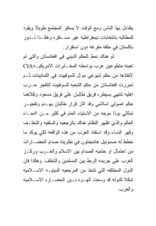 ‫ﻴﺘﻔﺎﺀل ﺒﻬﺎ ﺍﻟﻨﺎﺱ ﻭﻤﻊ ﺍﻟﻭﻗﺕ ﻻ ﻴﺴﺘﻘﺭ ﺍﻟﻤﺠﺘﻤﻊ ﻁﻭﻴﻼ ﻭﻴﻘﻭﺩ‬
‫ﻟﻠﻤﻁﺎﻟﺒﻪ ﺒﺎﻨﺘﺨﺎﺒﺎﺕ ﺩﻴﻤﻘﺭﺍﻁﻴﻪ ﻏﻴﺭ ﻤﺴـﺘﻘﺭﻩ ﻭﻫﻜـﺫﺍ ﺘـﺩﻭﺭ‬
                    ‫ﺒﺎﻜﺴﺘﺎﻥ ﻓﻲ ﺤﻠﻘﻪ ﻤﻔﺭﻏﻪ ﺩﻭﻥ ﺍﺴﺘﻘﺭﺍﺭ.‬
‫ﺜﻡ ﻫﻨﺎﻙ ﻨﻤﻁ ﺍﻟﺤﻜﻡ ﺍﻟﺩﻴﻨﻲ ﻓﻲ ﺍﻓﻐﺎﻨﺴﺘﺎﻥ ﻭﺍﻟﺘﻲ ﺘﻡ‬
‫ﺘﻌﺒﺌﻪ ﻤﺘﻁﻭﻋﻴﻥ ﻋﺭﺏ ﺒﻭﺍﺴﻁﻪ ﺍﻟﻤﺨـﺎﺒﺭﺍﺕ ﺍﻻﻤﺭﻴﻜﻴـﻪ‪CIA‬‬
‫ﻻﻨﻘﺎﺫﻫﺎ ﻤﻥ ﺤﻜﻡ ﺸﻴﻭﻋﻲ ﻤﻭﺍل ﻟﻠﺴﻭﻓﻴﻴﺕ ﻓﻲ ﺍﻟﺜﻤﺎﻨﻴﻨﺎﺕ ﺜـﻡ‬
‫ﺘﺤﺭﺭﺕ ﺍﻓﻐﺎﻨﺴﺘﺎﻥ ﻤﻥ ﺤﻜﻡ ﺍﻟﺘﺒﻌﻴﻪ ﻟﻠﺴﻭﻓﻴﻴﺕ ﻟﺘﺘﻔﺠﺭ ﺤـﺭﺏ‬
‫ﺍﻫﻠﻴﻪ ﺘﻨﺘﻬﻲ ﺒﺴﻴﻁﺭﻩ ﻓﺭﻴﻕ ﻁﺎﻟﺒﺎﻥ ﻋﻠﻲ ﻓﺭﻴﻕ ﻤﺴﻌﻭﺩ ﻭﻜﻼﻫﻤﺎ‬
‫ﺤﻜﻡ ﺍﺼﻭﻟﻲ ﺍﺴﻼﻤﻲ ﻭﻗﺩ ﺍﺜﺎﺭ ﻗﺭﺍﺭ ﻁﺎﻟﺒﺎﻥ ﺒﻬـﺩﻡ ﻭﺘﻔﺠﻴـﺭ‬
‫ﺘﻤﺜﺎﻟﻲ ﺒﻭﺫﺍ ﻤﻭﺠﻪ ﻤﻥ ﺍﻻﺴﺘﻴﺎﺀ ﺍﻟﻌﺎﻡ ﻓﻲ ﻜﺜﻴﺭ ﻤـﻥ ﺍﺍﻨﺤـﺎﺀ‬
‫ﺍﻟﻌﺎﻟﻡ ﻭﺍﻟﺫﻱ ﺍﻅﻬﺭ ﺍﻟﻨﻅﺎﻡ ﻫﻨﺎﻙ ﺒﺎﻟﺭﺠﻌﻴﻪ ﻭﺍﻟﺴﻠﻔﻴﻪ ﻭﺍﻟﺘﺨﻠـﻑ‬
‫ﻭﻗﻬﺭ ﺍﻟﻨﺴﺎﺀ ﻭﻗﺩ ﺍﺴﺘﻔﺎﺩ ﺍﻟﻐﺭﺏ ﻤﻥ ﻫﺫﻩ ﺍﻟﻭﺍﻗﻌﻪ ﻟﻜﻲ ﻴﻭﻜﺩ ﻤﺎ‬
‫ﺨﻁﻁ ﻟﻪ ﺼﻤﻭﺌﻴل ﻫﺎﻨﻨﺠﻨﺘﻭﻥ ﻓﻲ ﻨﻅﺭﻴﺘﻪ ﺼﺩﺍﻡ ﺍﻟﺤﻀـﺎﺭﺍﺕ‬
‫ﻤﻥ ﺍﺤﺘﻤﺎل ﺍﻭ ﺤﺘﻤﻴﻪ ﺍﻟﺼﺩﺍﻡ ﺒﻴﻥ ﺍﻻﺴﻼﻡ ﻭﺍﻟﻐـﺭﺏ ﻭﺭﻜـﺯ‬
‫ﺍﻟﻐﺭﺏ ﻋﻠﻲ ﺠﺭﻴﻤﻪ ﺍﻟﺭﺒﻁ ﺒﻴﻥ ﺍﻟﻤﺴﻠﻤﻴﻥ ﻭﺍﻟﺘﺨﻠﻑ. ﻭﻫﻜﺫﺍ ﻓﺎﻥ‬
‫ﺍﻟﺩﻭل ﺍﻟﻤﺨﺘﻠﻔﻪ ﺍﻟﺘﻲ ﺘﺘﺨﺫ ﻤﻥ ﺍﻟﻤﺭﺠﻌﻴﻪ ﺍﻟﺩﻴﻨﻴـﻪ ﺍﻻﺴـﻼﻤﻴﻪ‬
‫ﺸﻜﻼ ﻟﻠﺩﻭﻟﻪ ﻗﺩ ﻭﺴﻌﺕ ﺍﻟﻬـﻭﻩ ﺒـﻴﻥ ﺍﻟﺤﻀـﺎﺭﻩ ﺍﻻﺴـﻼﻤﻴﻪ‬
                                                 ‫ﻭﺍﻟﻐﺭﺏ.‬
 