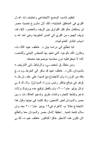 ‫ﺘﻨﻅﻴﻡ ﺘﻨﺎﺴﺏ ﺍﻟﻭﻀﻊ ﺍﻻﺠﺘﻤﺎﻋﻲ ﻭﺍﺤﺘﻴﺎﺠـﺎﺕ ﺍﻫـل‬
‫ﺍﻟﻘﺭﻱ ﻓﻲ ﺍﻟﻤﻨﺎﻁﻕ ﺍﻟﻤﺘﺒﺎﻴﻨﻪ، ﺫﻟﻙ ﻻﻥ ﻤﺸﺭﻭﻉ ﺘﺤﺩﻴﺙ ﻤﺼﺭ‬
‫ﻟﻥ ﻴﺴﺘﻜﻤل ﻤﺎﻟﻡ ﺘﻘل ﺍﻟﻔﻭﺍﺭﻕ ﺒﻴﻥ ﺍﻟﺭﻴﻑ ﻭﺍﻟﺤﻀﺭ، ﻻﻴﻘـﺎﻑ‬
‫ﻨﺯﻴﻑ ﺍﻟﻬﺠﺭﻩ ﻤﻥ ﺍﻟﻘﺭﻱ ﺍﻟﻲ ﺍﻟﻤﺩﻥ ﺍﻟﻤﻠﻴﻭﻨﻴﻪ ﻭﻫﻲ ﺍﺤﺩ ﺍﻫـﻡ‬
                               ‫ﺍﺴﺒﺎﺏ ﺍﻨﺘﺸﺎﺭ ﺍﻟﻌﺸﻭﺍﺌﻴﺎﺕ.‬
‫ﺍﻨﻨﺎ ﻨﺘﻁﻠﻊ ﺍﻟﻲ ﺩﺭﺍﺴﻪ ﺒﻴﺎﻥ ﺩ. ﻋﺎﻁﻑ ﻋﺒﻴﺩ ﺍﻟﺜﺎﻟـﺙ،‬
‫ﻭﻨﻘﺎﺭﻥ ﺫﻟﻙ ﺒﺎﻟﻭﻋﻭﺩ ﺍﻟﺘﻲ ﺘﻌﻬﺩ ﺒﻬﺎ ﻟﻠﻤﺠﻠﺱ ﺍﻟﻨﻴﺎﺒﻲ ﻭﻟﻠﺸﻌﺏ،‬
         ‫ﻻﻨﻪ ﻻ ﺩﻴﻤﻘﺭﺍﻁﻴﻪ ﺩﻭﻥ ﻤﺤﺎﺴﺒﻪ ﻤﻭﻀﻭﻋﻴﻪ ﻤﻨﺼﻔﻪ.‬
‫ﻭﻤﻥ ﻤﻨﻁﻠـﻕ ﺸﺨﺼـﻲ، ﻭﻻﺭﺘﺒﺎﻁـﺎﺘﻲ ﺍﻟﺘﺎﺭﻴﺨﻴـﻪ‬
‫ﺒﺎﻟﺴﻭﺩﺍﻥ، ﻜﺎﻥ ﺩ. ﻋﺎﻁﻑ ﻋﺒﻴﺩ ﻗﺩ ﺴﺎﻓﺭ ﺍﻟﻲ ﺍﻟﺨﺭﻁـﻭﻡ ﻤـﻊ‬
‫ﺒﺎﻗﻪ ﻤﻥ ﺍﻟﻭﺯﺭﺍﺀ ﻭﺘﻡ ﺍﻻﺠﺘﻤﺎﻉ ﻤﻊ ﺍﻟﺴﻴﺩ/ ﻋﻠﻲ ﻋﺜﻤـﺎﻥ ﻁـﻪ‬
‫)ﻭﻫﻭ ﻓﻲ ﻤﻭﻗﻊ ﻴﻨﺎﻅﺭ ﺭﺌﻴﺱ ﻭﺯﺭﺍﺀ ﺍﻟﺴﻭﺩﺍﻥ( ﻭﺫﻟـﻙ ﻓـﻲ‬
‫ﺍﻭﺍﺌل ﻴﻭﻟﻴﻭ ﻋﺎﻡ١٠٠٢، ﻭﺘﻡ ﺒﺎﻟﻔﻌل ﺘﻭﻗﻴﻊ ﻋﺩﻩ ﺒﺭﻭﺘﻭﻜـﻭﻻﺕ‬
‫ﺘﺩﻋﻡ ﻭﺘﻨﺸﻁ ﺍﻟﺘﺠﺎﺭﻩ ﻭﺍﻨﺸﺎﺀ ﻁﺭﻕ ﻭﺘﺩﻋﻴﻡ ﺍﻟﻌﻼﻗـﺎﺕ ﺒـﻴﻥ‬
‫ﻤﺼﺭ ﻭﺍﻟﺴﻭﺩﺍﻥ ﻟﺨﻴﺭ ﺍﻟﺸﻌﺒﻴﻥ، ﻭﻗﺩ ﻜﺘﺒﺕ ﻓﻲ ﺤﻴﻨﻬﺎ ﻭﻗﺒل ﻫﺫﺍ‬
‫ﺍﻻﺠﺘﻤﺎﻉ ﻤﻘﺎﻻ ﺏ ﺍﻻﻫﺭﺍﻡ ﻓﻲ٩١ ﻴﻭﻨﻴﻭ ﻋﺎﻡ١٠٠٢ ﺒﻌﻨـﻭﺍﻥ‬
‫ﺴﻼﻡ ﺘﺘﺒﻌﻪ ﺘﻨﻤﻴﻪ.. ﺘﺤﻘﻴﻘﺎ ﻻﻤﺎل ﻤﺼﺭ ﻭﺍﻟﺴﻭﺩﺍﻥ ﻤﻌﺎ ﻭﺍﺘﻁﻠﻊ‬
‫ﻻﻥ ﺘﻜﻭﻥ ﻫﺫﻩ ﺍﻻﺴﻁﺭ ﺤﺎﻓﺯﺍ ﻟﻠﺩﻜﺘﻭﺭ ﻋﺎﻁﻑ ﻋﺒﻴـﺩ، ﻟﻜـﻲ‬
 