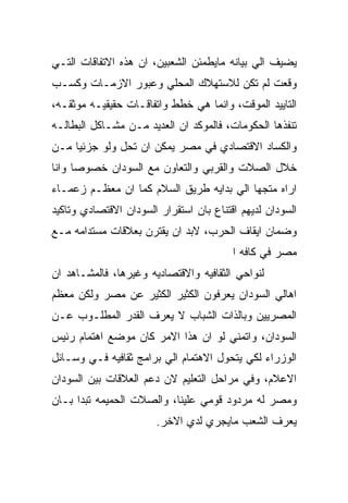 ‫ﻴﻀﻴﻑ ﺍﻟﻲ ﺒﻴﺎﻨﻪ ﻤﺎﻴﻁﻤﺌﻥ ﺍﻟﺸﻌﺒﻴﻥ، ﺍﻥ ﻫﺫﻩ ﺍﻻﺘﻔﺎﻗﺎﺕ ﺍﻟﺘـﻲ‬
‫ﻭﻗﻌﺕ ﻟﻡ ﺘﻜﻥ ﻟﻼﺴﺘﻬﻼﻙ ﺍﻟﻤﺤﻠﻲ ﻭﻋﺒﻭﺭ ﺍﻻﺯﻤـﺎﺕ ﻭﻜﺴـﺏ‬
‫ﺍﻟﺘﺎﻴﻴﺩ ﺍﻟﻤﻭﻗﺕ، ﻭﺍﻨﻤﺎ ﻫﻲ ﺨﻁﻁ ﻭﺍﺘﻔﺎﻗـﺎﺕ ﺤﻘﻴﻘﻴـﻪ ﻤﻭﺜﻘـﻪ،‬
‫ﺘﻨﻔﺫﻫﺎ ﺍﻟﺤﻜﻭﻤﺎﺕ، ﻓﺎﻟﻤﻭﻜﺩ ﺍﻥ ﺍﻟﻌﺩﻴﺩ ﻤـﻥ ﻤﺸـﺎﻜل ﺍﻟﺒﻁﺎﻟـﻪ‬
‫ﻭﺍﻟﻜﺴﺎﺩ ﺍﻻﻗﺘﺼﺎﺩﻱ ﻓﻲ ﻤﺼﺭ ﻴﻤﻜﻥ ﺍﻥ ﺘﺤل ﻭﻟﻭ ﺠﺯﺌﻴﺎ ﻤـﻥ‬
‫ﺨﻼل ﺍﻟﺼﻼﺕ ﻭﺍﻟﻘﺭﺒﻲ ﻭﺍﻟﺘﻌﺎﻭﻥ ﻤﻊ ﺍﻟﺴﻭﺩﺍﻥ ﺨﺼﻭﺼﺎ ﻭﺍﻨﺎ‬
‫ﺍﺭﺍﻩ ﻤﺘﺠﻬﺎ ﺍﻟﻲ ﺒﺩﺍﻴﻪ ﻁﺭﻴﻕ ﺍﻟﺴﻼﻡ ﻜﻤﺎ ﺍﻥ ﻤﻌﻅـﻡ ﺯﻋﻤـﺎﺀ‬
‫ﺍﻟﺴﻭﺩﺍﻥ ﻟﺩﻴﻬﻡ ﺍﻗﺘﻨﺎﻉ ﺒﺎﻥ ﺍﺴﺘﻘﺭﺍﺭ ﺍﻟﺴﻭﺩﺍﻥ ﺍﻻﻗﺘﺼﺎﺩﻱ ﻭﺘﺎﻜﻴﺩ‬
‫ﻭﻀﻤﺎﻥ ﺍﻴﻘﺎﻑ ﺍﻟﺤﺭﺏ، ﻻﺒﺩ ﺍﻥ ﻴﻘﺘﺭﻥ ﺒﻌﻼﻗﺎﺕ ﻤﺴﺘﺩﺍﻤﻪ ﻤـﻊ‬
                                         ‫ﻤﺼﺭ ﻓﻲ ﻜﺎﻓﻪ ﺍ‬
‫ﻟﻨﻭﺍﺤﻲ ﺍﻟﺜﻘﺎﻓﻴﻪ ﻭﺍﻻﻗﺘﺼﺎﺩﻴﻪ ﻭﻏﻴﺭﻫﺎ، ﻓﺎﻟﻤﺸـﺎﻫﺩ ﺍﻥ‬
‫ﺍﻫﺎﻟﻲ ﺍﻟﺴﻭﺩﺍﻥ ﻴﻌﺭﻓﻭﻥ ﺍﻟﻜﺜﻴﺭ ﺍﻟﻜﺜﻴﺭ ﻋﻥ ﻤﺼﺭ ﻭﻟﻜﻥ ﻤﻌﻅﻡ‬
‫ﺍﻟﻤﺼﺭﻴﻴﻥ ﻭﺒﺎﻟﺫﺍﺕ ﺍﻟﺸﺒﺎﺏ ﻻ ﻴﻌﺭﻑ ﺍﻟﻘﺩﺭ ﺍﻟﻤﻁﻠـﻭﺏ ﻋـﻥ‬
‫ﺍﻟﺴﻭﺩﺍﻥ، ﻭﺍﺘﻤﻨﻲ ﻟﻭ ﺍﻥ ﻫﺫﺍ ﺍﻻﻤﺭ ﻜﺎﻥ ﻤﻭﻀﻊ ﺍﻫﺘﻤﺎﻡ ﺭﺌﻴﺱ‬
‫ﺍﻟﻭﺯﺭﺍﺀ ﻟﻜﻲ ﻴﺘﺤﻭل ﺍﻻﻫﺘﻤﺎﻡ ﺍﻟﻲ ﺒﺭﺍﻤﺞ ﺜﻘﺎﻓﻴﻪ ﻓـﻲ ﻭﺴـﺎﺌل‬
‫ﺍﻻﻋﻼﻡ، ﻭﻓﻲ ﻤﺭﺍﺤل ﺍﻟﺘﻌﻠﻴﻡ ﻻﻥ ﺩﻋﻡ ﺍﻟﻌﻼﻗﺎﺕ ﺒﻴﻥ ﺍﻟﺴﻭﺩﺍﻥ‬
‫ﻭﻤﺼﺭ ﻟﻪ ﻤﺭﺩﻭﺩ ﻗﻭﻤﻲ ﻋﻠﻴﻨﺎ، ﻭﺍﻟﺼﻼﺕ ﺍﻟﺤﻤﻴﻤﻪ ﺘﺒﺩﺍ ﺒـﺎﻥ‬
                       ‫ﻴﻌﺭﻑ ﺍﻟﺸﻌﺏ ﻤﺎﻴﺠﺭﻱ ﻟﺩﻱ ﺍﻻﺨﺭ.‬
 