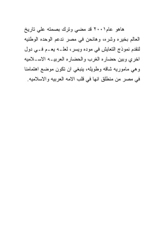 ‫ﻫﺎﻫﻭ ﻋﺎﻡ١٠٠٢ ﻗﺩ ﻤﻀﻲ ﻭﺘﺭﻙ ﺒﺼﻤﺘﻪ ﻋﻠﻲ ﺘﺎﺭﻴﺦ‬
‫ﺍﻟﻌﺎﻟﻡ ﺒﺨﻴﺭﻩ ﻭﺸﺭﻩ، ﻭﻫﺎﻨﺤﻥ ﻓﻲ ﻤﺼﺭ ﻨﺩﻋﻡ ﺍﻟﻭﺤﺩﻩ ﺍﻟﻭﻁﻨﻴﻪ‬
‫ﻟﻨﻘﺩﻡ ﻨﻤﻭﺫﺝ ﺍﻟﺘﻌﺎﻴﺵ ﻓﻲ ﻤﻭﺩﻩ ﻭﻴﺴﺭ، ﻟﻌﻠـﻪ ﻴﻌـﻡ ﻓـﻲ ﺩﻭل‬
‫ﺍﺨﺭﻱ ﻭﺒﻴﻥ ﺤﻀﺎﺭﻩ ﺍﻟﻐﺭﺏ ﻭﺍﻟﺤﻀﺎﺭﻩ ﺍﻟﻌﺭﺒﻴـﻪ ﺍﻻﺴـﻼﻤﻴﻪ‬
‫ﻭﻫﻲ ﻤﺎﻤﻭﺭﻴﻪ ﺸﺎﻗﻪ ﻭﻁﻭﻴﻠﻪ، ﻴﻨﺒﻐﻲ ﺍﻥ ﺘﻜﻭﻥ ﻤﻭﻀﻊ ﺍﻫﺘﻤﺎﻤﻨﺎ‬
 ‫ﻓﻲ ﻤﺼﺭ ﻤﻥ ﻤﻨﻁﻠﻕ ﺍﻨﻬﺎ ﻓﻲ ﻗﻠﺏ ﺍﻻﻤﻪ ﺍﻟﻌﺭﺒﻴﻪ ﻭﺍﻻﺴﻼﻤﻴﻪ.‬
 