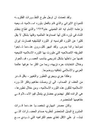 ‫ﻭﻟﻘﺩ ﺘﻌﻤﺩﺕ ﺍﻥ ﺍﻭﺠل ﻁﺭﺡ ﺍﻟﺘﻁـﻭﺭﺍﺕ ﺍﻟﻔﻜﺭﻴـﻪ‬
‫ﻟﻠﻨﻤﻭﺫﺝ ﺍﻻﻴﺭﺍﻨﻲ ﻭﺍﻟﺫﻱ ﻗﺎﻡ ﺒﺎﻟﻔﻌل ﺒﺜﻭﺭﻩ ﺍﺴـﻼﻤﻴﻪ ﺸـﻴﻌﻴﻪ‬
‫ﺒﺯﻋﺎﻤﻪ ﺍﻻﻤﺎﻡ ﺍﻴﻪ ﺍﷲ ﺍﻟﺨﻤﻴﻨﻲ ﻋﺎﻡ٩٧٩١ ﻭﺍﻟﺫﻱ ﺍﻁﺎﺡ ﺒﻨﻅﺎﻡ‬
‫ﺍﻟﺸﺎﻩ ﻓﻲ ﺜﻭﺭﻩ ﻜﺎﻥ ﻟﻬﺎ ﺍﺼﺩﺍﻭﻫﺎ ﺍﻟﻌﺎﻟﻤﻴﻪ ﻭﻗﺘﻬﺎ ﺒﺸﻜل ﻻ ﻴﻘل‬
‫ﻜﺜﻴﺭﺍ ﻋﻥ ﺍﻟﺜﻭﺭﻩ ﺍﻟﻔﺭﻨﺴﻴﻪ ﺍﻭ ﺍﻟﺜﻭﺭﻩ ﺍﻟﺒﻠﺸﻴﻔﻴﻪ ﻓﺼﺎﺭﺕ ﺍﻴﺭﺍﻥ‬
‫ﻨﻤﻭﺫﺠﺎ ﺭﺍﺌﺩﺍ ﻴﺩﺭﺱ. ﻭﻟﻘﺩ ﺍﻨﺒﻬﺭ ﻜﺜﻴـﺭﻭﻥ ﻋﻨـﺩﻤﺎ ﺘـﺎﺒﻌﻭﺍ‬
‫ﺍﻟﻁﺭﻴﻘﻪ ﺍﻻﺼﻼﺤﻴﻪ ﺍﻟﺘﻲ ﻁﻭﺭﺕ ﺒﻬﺎ ﺍﻟﺜﻭﺭﻩ ﺍﻻﺴﻼﻤﻴﻪ ﺍﻟﺸﻴﻌﻴﻪ‬
‫ﻨﻔﺴﻬﺎ ﻤﻥ ﺩﺍﺨﻠﻬﺎ ﺒﺸﻜل ﺘﺩﺭﻴﺠﻲ ﻴﻨﺎﺴﺏ ﺍﻟﻌﺼـﺭ، ﻓﺒـﺎﻟﺤﻭﺍﺭ‬
‫ﻭﺨﻼل ﺍﻨﺘﺨﺎﺒﺎﺕ ﺤﺭﻩ ﻨﺯﻴﻬﻪ، ﺭﺒﻤﺎ ﻤﻥ ﺍﻜﺜﺭ ﻤﺎ ﻋﺭﻓﻬﺎ ﻋﺎﻟﻤﻨﺎ‬
                      ‫ﺍﻟﻌﺭﺒﻲ ﻭﺍﻻﺴﻼﻤﻲ ﺸﻔﺎﻓﻴﻪ ﻭﻭﻀﻭﺤﺎ.‬
‫ﻭﻫﻜﺫﺍ ﺠﺭﻱ ﻭﻴﺠﺭﻱ ﺍﻟﺘﻁﻭﺭ ﻭﺍﻟﺘﻐﻴﻴﺭ- ﺒﺎﻗل ﻗـﺩﺭ‬
‫ﻤﻥ ﺍﻟﻌﻨﻑ ﺍﻭ ﺍﻟﺼﺩﺍﻡ- ﺍﻟﻲ ﺍﻥ ﻭﺼﻠﺕ ﻤﻔﺎﻫﻴﻡ ﻭﻓﻜﺭ ﺍﻟﺜـﻭﺭﻩ‬
‫ﺍﻻﺴﻼﻤﻴﻪ ﻟﺘﻜﻭﻥ ﻫﺫﻩ ﺍﻟﺜﻭﺭﻩ ﺍﻻﺴﻼﻤﻴﻪ- ﻭﻤﻥ ﺨﻼل ﺘﻁﻭﺭﻫﺎ-‬
‫ﻫﻲ ﺍﻟﺭﺍﺌﺩﻩ ﻟﻔﻜﺭ ﻨﻬﻀﻭﻱ ﺤﻀﺎﺭﻱ ﻴﺘﻤﺜل ﻗﻴﻡ ﺍﻻﺴـﻼﻡ ﻓـﻲ‬
                                     ‫ﻤﻔﺎﻫﻴﻤﻬﺎ ﺍﻟﻤﺘﺤﻀﺭﻩ.‬
‫ﻭﻜﺎﻥ ﻤﺼﺩﺭ ﺍﻨﺒﻬﺎﺭﻱ ﺸﺨﺼـﻴﺎ ﻋﻨـﺩﻤﺎ ﻗـﺭﺍﺕ‬
‫ﺍﻟﻤﺸﺭﻭﻉ ﺍﻟﺒﺩﻴل ﺍﻟﻤﺘﺤﻀﺭ ﻟﻨﻅﺭﻴﻪ ﺼﺩﺍﻡ ﺍﻟﺤﻀـﺎﺭﺍﺕ ﺍﻟﺘـﻲ‬
‫ﺘﺒﺙ- ﺍﻭ ﻋﻠﻲ ﺍﻻﻗل ﺘﻐﺫﻱ ﺤﺠﻡ ﺍﻟﻜﺭﺍﻫﻴﻪ ﺍﻟﺘﻲ ﺘـﻭﺩﻱ ﻤـﻊ‬
 