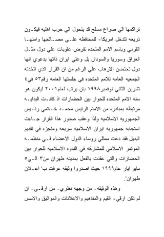 ‫ﺘﺭﺍﻜﻤﻬﺎ ﺍﻟﻲ ﺼﺭﺍﻉ ﻤﺴﻠﺢ ﻗﺩ ﻴﺘﺤﻭل ﺍﻟﻲ ﺤﺭﺏ ﺍﻫﻠﻴﻪ ﻓﻴﻜـﻭﻥ‬
‫ﺫﺭﻴﻌﻪ ﻟﺘﺩﺨل ﺍﻤﺭﻴﻜﺎ- ﻟﻠﻤﺤﺎﻓﻅﻪ ﻋﻠـﻲ ﻤﺼـﺎﻟﺤﻬﺎ ﻭﺍﻤﻨﻬـﺎ‬
‫ﺍﻟﻘﻭﻤﻲ ﻭﺒﺎﺴﻡ ﺍﻻﻤﻡ ﺍﻟﻤﺘﺤﺩﻩ ﺘﻔﺭﺽ ﻋﻘﻭﺒﺎﺕ ﻋﻠﻲ ﺩﻭل ﻤﺜـل‬
‫ﺍﻟﻌﺭﺍﻕ ﻭﺴﻭﺭﻴﺎ ﻭﺍﻟﺴﻭﺩﺍﻥ ﺒل ﻭﻋﻠﻲ ﺍﻴﺭﺍﻥ ﺫﺍﺘﻬﺎ ﺒﺩﻋﻭﻱ ﺍﻨﻬﺎ‬
‫ﺩﻭل ﺘﺤﺘﻀﻥ ﺍﻻﺭﻫﺎﺏ ﻋﻠﻲ ﺍﻟﺭﻏﻡ ﻤﻥ ﺍﻥ ﺍﻟﻘﺭﺍﺭ ﺍﻟﺫﻱ ﺍﺘﺨﺫﺘﻪ‬
‫ﺍﻟﺠﻤﻌﻴﻪ ﺍﻟﻌﺎﻤﻪ ﻟﻼﻤﻡ ﺍﻟﻤﺘﺤﺩﻩ ﻓﻲ ﺠﻠﺴﺘﻬﺎ ﺍﻟﻌﺎﻤﻪ ﺭﻗﻡ٣٥ ﻓﻲ٤‬
‫ﺘﺸﺭﻴﻥ ﺍﻟﺜﺎﻨﻲ ﻨﻭﻓﻤﺒﺭ٨٩٩١ ﺒﺎﻥ ﻴﺭﺘﺏ ﻟﻌﺎﻡ١٠٠٢ ﻟﻴﻜﻭﻥ ﻫﻭ‬
‫ﺴﻨﻪ ﺍﻻﻤﻡ ﺍﻟﻤﺘﺤﺩﻩ ﻟﻠﺤﻭﺍﺭ ﺒﻴﻥ ﺍﻟﺤﻀﺎﺭﺍﺕ ﺍﺫ ﻜﺎﻨـﺕ ﺍﻟﺒﺩﺍﻴـﻪ‬
‫ﻤﺭﺘﺒﻁﻪ ﺒﻤﺒﺎﺩﺭﻩ ﻤﻥ ﺍﻻﻤﺎﻡ ﺍﻟﺭﺌﻴﺱ ﻤﺤﻤـﺩ ﺨـﺎﺘﻤﻲ ﺭﺌـﻴﺱ‬
‫ﺍﻟﺠﻤﻬﻭﺭﻴﻪ ﺍﻻﺴﻼﻤﻴﻪ ﻭﻟﺫﺍ ﻭﻋﻘﺏ ﺼﺩﻭﺭ ﻫﺫﺍ ﺍﻟﻘﺭﺍﺭ ﺠـﺎﺀﺕ‬
‫ﺍﺴﺘﺠﺎﺒﻪ ﺠﻤﻬﻭﺭﻴﻪ ﺍﻴﺭﺍﻥ ﺍﻻﺴﻼﻤﻴﻪ ﺴﺭﻴﻌﻪ ﻭﻤﻨﺠﺯﻩ ﻓﻲ ﺘﻘﺩﻴﻡ‬
‫ﺍﻟﺒﺩﻴل ﻓﻘﺩ ﺩﻋﺕ ﻤﻤﺜﻠﻲ ﺭﻭﺴﺎﺀ ﺍﻟﺩﻭل ﺍﻻﻋﻀﺎﺀ ﻓـﻲ ﻤﻨﻅﻤـﻪ‬
‫ﺍﻟﻤﻭﺘﻤﺭ ﺍﻻﺴﻼﻤﻲ ﻟﻠﻤﺸﺎﺭﻜﻪ ﻓﻲ ﺍﻟﻨﺩﻭﻩ ﺍﻻﺴﻼﻤﻴﻪ ﻟﻠﺤﻭﺍﺭ ﺒﻴﻥ‬
‫ﺍﻟﺤﻀﺎﺭﺍﺕ ﻭﺍﻟﺘﻲ ﻋﻘﺩﺕ ﺒﺎﻟﻔﻌل ﺒﻤﺩﻴﻨﻪ ﻁﻬﺭﺍﻥ ﻤﻥ٣ ﺍﻟـﻲ٥‬
‫ﻤﺎﻴﻭ ﺍﻴﺎﺭ ﻋﺎﻡ٩٩٩١ ﺤﻴﺙ ﺍﺼﺩﺭﻭﺍ ﻭﺜﻴﻘﻪ ﻋﺭﻓﺕ ﺏ' ﺍﻋـﻼﻥ‬
                                              ‫ﻁﻬﺭﺍﻥ'.‬
‫ﻭﻫﺫﻩ ﺍﻟﻭﺜﻴﻘﻪ- ﻤﻥ ﻭﺠﻬﻪ ﻨﻅﺭﻱ- ﻤﻥ ﺍﺭﻗـﻲ- ﺍﻥ‬
‫ﻟﻡ ﺘﻜﻥ ﺍﺭﻗﻲ- ﺍﻟﻘﻴﻡ ﻭﺍﻟﻤﻔﺎﻫﻴﻡ ﻭﺍﻻﻋﻼﻨﺎﺕ ﻭﺍﻟﻤﻭﺍﺜﻴﻕ ﻭﺍﻻﺴﺱ‬
 