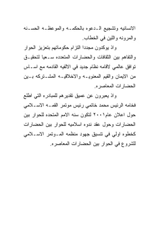 ‫ﺍﻻﻨﺴﺎﻨﻴﻪ ﻭﺘﺸﺠﻴﻊ ﺍﻟـﺩﻋﻭﻩ ﺒﺎﻟﺤﻜﻤـﻪ ﻭﺍﻟﻤﻭﻋﻅـﻪ ﺍﻟﺤﺴـﻨﻪ‬
                             ‫ﻭﺍﻟﻤﺭﻭﻨﻪ ﻭﺍﻟﻠﻴﻥ ﻓﻲ ﺍﻟﺨﻁﺎﺏ.‬
‫ﻭﺍﺫ ﻴﻭﻜﺩﻭﻥ ﻤﺠﺩﺩﺍ ﺍﻟﺘﺯﺍﻡ ﺤﻜﻭﻤﺎﺘﻬﻡ ﺒﺘﻌﺯﻴﺯ ﺍﻟﺤﻭﺍﺭ‬
‫ﻭﺍﻟﺘﻔﺎﻫﻡ ﺒﻴﻥ ﺍﻟﺜﻘﺎﻓﺎﺕ ﻭﺍﻟﺤﻀﺎﺭﺍﺕ ﺍﻟﻤﺘﻌﺩﺩﻩ ﺴـﻌﻴﺎ ﻟﺘﺤﻘﻴـﻕ‬
‫ﺘﻭﺍﻓﻕ ﻋﺎﻟﻤﻲ ﻻﻗﺎﻤﻪ ﻨﻅﺎﻡ ﺠﺩﻴﺩ ﻓﻲ ﺍﻻﻟﻔﻴﻪ ﺍﻟﻘﺎﺩﻤﻪ ﻤﻊ ﺍﺴـﺎﺱ‬
‫ﻤﻥ ﺍﻻﻴﻤﺎﻥ ﻭﺍﻟﻘﻴﻡ ﺍﻟﻤﻌﻨﻭﻴـﻪ ﻭﺍﻻﺨﻼﻗﻴـﻪ ﺍﻟﻤﺸـﺘﺭﻜﻪ ﺒـﻴﻥ‬
                                   ‫ﺍﻟﺤﻀﺎﺭﺍﺕ ﺍﻟﻤﻌﺎﺼﺭﻩ.‬
‫ﻭﺍﺫ ﻴﻌﺒﺭﻭﻥ ﻋﻥ ﻋﻤﻴﻕ ﺘﻘﺩﻴﺭﻫﻡ ﻟﻠﻤﺒﺎﺩﺭﻩ ﺍﻟﺘﻲ ﺍﻁﻠﻊ‬
‫ﻓﺨﺎﻤﻪ ﺍﻟﺭﺌﻴﺱ ﻤﺤﻤﺩ ﺨﺎﺘﻤﻲ ﺭﺌﻴﺱ ﻤﻭﺘﻤﺭ ﺍﻟﻘﻤـﻪ ﺍﻻﺴـﻼﻤﻲ‬
‫ﺤﻭل ﺍﻋﻼﻥ ﻋﺎﻡ١٠٠٢ ﻟﺘﻜﻭﻥ ﺴﻨﻪ ﺍﻻﻤﻡ ﺍﻟﻤﺘﺤﺩﻩ ﻟﻠﺤﻭﺍﺭ ﺒﻴﻥ‬
‫ﺍﻟﺤﻀﺎﺭﺍﺕ ﻭﺤﻭل ﻋﻘﺩ ﻨﺩﻭﻩ ﺍﺴﻼﻤﻴﻪ ﻟﻠﺤﻭﺍﺭ ﺒﻴﻥ ﺍﻟﺤﻀﺎﺭﺍﺕ‬
‫ﻜﺨﻁﻭﻩ ﺍﻭﻟﻲ ﻓﻲ ﺘﻨﺴﻴﻕ ﺠﻬﻭﺩ ﻤﻨﻅﻤﻪ ﺍﻟﻤـﻭﺘﻤﺭ ﺍﻻﺴـﻼﻤﻲ‬
             ‫ﻟﻠﺸﺭﻭﻉ ﻓﻲ ﺍﻟﺤﻭﺍﺭ ﺒﻴﻥ ﺍﻟﺤﻀﺎﺭﺍﺕ ﺍﻟﻤﻌﺎﺼﺭﻩ.‬
 