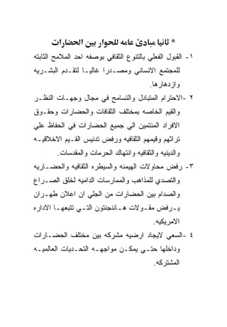 ‫א‬      ‫א‬       ‫א‬                        ‫*‬
‫١- ﺍﻟﻘﺒﻭل ﺍﻟﻔﻌﻠﻲ ﺒﺎﻟﺘﻨﻭﻉ ﺍﻟﺜﻘﺎﻓﻲ ﺒﻭﺼﻔﻪ ﺍﺤﺩ ﺍﻟﻤﻼﻤﺢ ﺍﻟﺜﺎﺒﺘﻪ‬
‫ﻟﻠﻤﺠﺘﻤﻊ ﺍﻻﻨﺴﺎﻨﻲ ﻭﻤﺼـﺩﺭﺍ ﻏﺎﻟﻴـﺎ ﻟﺘﻘـﺩﻡ ﺍﻟﺒﺸـﺭﻴﻪ‬
                                         ‫ﻭﺍﺯﺩﻫﺎﺭﻫﺎ.‬
‫٢ -ﺍﻻﺤﺘﺭﺍﻡ ﺍﻟﻤﺘﺒﺎﺩل ﻭﺍﻟﺘﺴﺎﻤﺢ ﻓﻲ ﻤﺠﺎل ﻭﺠﻬـﺎﺕ ﺍﻟﻨﻅـﺭ‬
‫ﻭﺍﻟﻘﻴﻡ ﺍﻟﺨﺎﺼﻪ ﺒﻤﺨﺘﻠﻑ ﺍﻟﺜﻘﺎﻓﺎﺕ ﻭﺍﻟﺤﻀﺎﺭﺍﺕ ﻭﺤﻘـﻭﻕ‬
‫ﺍﻻﻓﺭﺍﺩ ﺍﻟﻤﻨﺘﻤﻴﻥ ﺍﻟﻲ ﺠﻤﻴﻊ ﺍﻟﺤﻀﺎﺭﺍﺕ ﻓﻲ ﺍﻟﺤﻔﺎﻅ ﻋﻠﻲ‬
‫ﺘﺭﺍﺜﻬﻡ ﻭﻗﻴﻤﻬﻡ ﺍﻟﺜﻘﺎﻓﻴﻪ ﻭﺭﻓﺽ ﺘﺩﻨﻴﺱ ﺍﻟﻘـﻴﻡ ﺍﻻﺨﻼﻗﻴـﻪ‬
        ‫ﻭﺍﻟﺩﻴﻨﻴﻪ ﻭﺍﻟﺜﻘﺎﻓﻴﻪ ﻭﺍﻨﺘﻬﺎﻙ ﺍﻟﺤﺭﻤﺎﺕ ﻭﺍﻟﻤﻘﺩﺴﺎﺕ.‬
‫٣- ﺭﻓﺽ ﻤﺤﺎﻭﻻﺕ ﺍﻟﻬﻴﻤﻨﻪ ﻭﺍﻟﺴﻴﻁﺭﻩ ﺍﻟﺜﻘﺎﻓﻴﻪ ﻭﺍﻟﺤﻀـﺎﺭﻴﻪ‬
‫ﻭﺍﻟﺘﺼﺩﻱ ﻟﻠﻤﺫﺍﻫﺏ ﻭﺍﻟﻤﻤﺎﺭﺴﺎﺕ ﺍﻟﺩﺍﻤﻴﻪ ﻟﺨﻠﻕ ﺍﻟﺼـﺭﺍﻉ‬
‫ﻭﺍﻟﺼﺩﺍﻡ ﺒﻴﻥ ﺍﻟﺤﻀﺎﺭﺍﺕ ﻤﻥ ﺍﻟﺠﻠﻲ ﺍﻥ ﺍﻋﻼﻥ ﻁﻬـﺭﺍﻥ‬
‫ﻴ ـﺭﻓﺽ ﻤﻘ ـﻭﻻﺕ ﻫ ـﺎﻨﻨﺠﻨﺘﻭﻥ ﺍﻟﺘ ـﻲ ﺘﺘﺒﻌﻬ ـﺎ ﺍﻻﺩﺍﺭﻩ‬
        ‫ـ‬        ‫ـ‬             ‫ـ‬      ‫ـ‬       ‫ـ‬
                                           ‫ﺍﻻﻤﺭﻴﻜﻴﻪ.‬
‫٤ -ﺍﻟﺴﻌﻲ ﻻﻴﺠﺎﺩ ﺍﺭﻀﻴﻪ ﻤﺸﺭﻜﻪ ﺒﻴﻥ ﻤﺨﺘﻠﻑ ﺍﻟﺤﻀـﺎﺭﺍﺕ‬
‫ﻭﺩﺍﺨﻠﻬﺎ ﺤﺘـﻲ ﻴﻤﻜـﻥ ﻤﻭﺍﺠﻬـﻪ ﺍﻟﺘﺤـﺩﻴﺎﺕ ﺍﻟﻌﺎﻟﻤﻴـﻪ‬
                                           ‫ﺍﻟﻤﺸﺘﺭﻜﻪ.‬
 