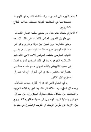 ‫٢ ﻋﺩﻡ ﺍﻟﻠﺠﻭﺀ ﺍﻟﻲ ﺍﻟﺤـﺭﺏ ﻭﺍﺴـﺘﺨﺩﺍﻡ ﺍﻟﻘـﻭﻩ ﺍﻭ ﺍﻟﺘﻬﺩﻴـﺩ‬
‫ﺒﺎﺴﺘﺨﺩﺍﻤﻬﺎ ﻓﻲ ﺍﻟﻌﻼﻗﺎﺕ ﺍﻟﺩﻭﻟﻴﻪ ﺒﺎﺴﺘﺜﻨﺎﺀ ﺤﺎﻻﺕ ﺍﻟﺩﻓﺎﻉ‬
                                        ‫ﺍﻟﻤﺸﺭﻭﻉ.‬
‫٣ ﺍﻻﻟﺘﺯﺍﻡ ﺒﺎﻴﺠﺎﺩ ﻋﺎﻟﻡ ﺨﺎل ﻤﻥ ﺠﻤﻴﻊ ﺍﺴﻠﺤﻪ ﺍﻟﺩﻤﺎﺭ ﺍﻟﺸـﺎﻤل‬
‫ﻋﻥ ﻁﺭﻴﻕ ﺍﻟﺘﻌﺎﻭﻥ ﺍﻟﻌﺎﻟﻤﻲ ﻟﻠﻘﻀﺎﺀ ﻋﻠﻲ ﺘﻠﻙ ﺍﻻﺴﻠﺤﻪ‬
‫ﻭﻤﻨﻊ ﺍﻨﺘﺸﺎﺭﻫﺎ ﺩﻭﻥ ﺘﻤﻴﻴﺯ ﺒﻴﻥ ﺩﻭﻟﻪ ﻭﺍﺨﺭﻱ ﻭﻫﻭ ﺍﻤﺭ‬
‫ﺩﻋﺎ ﺍﻟﻴﻪ ﺍﻟﺭﺌﻴﺱ ﻤﺒﺎﺭﻙ ﻤﻨﺫ ﺴـﻨﻭﺍﺕ ﻁﻭﻴﻠـﻪ. ﻭﻓـﻲ‬
‫ﺍﻟﻨﻬﺎﻴﻪ ﺘﺴﺘﻭﺤﻲ ﻤﻨﻅﻤﻪ ﺍﻟﻤﻭﺘﻤﺭ ﺍﻻﺴـﻼﻤﻲ ﺍﻟﺘﻌـﺎﻟﻴﻡ‬
‫ﺍﻻﺴﻼﻤﻴﻪ ﺍﻟﺠﻭﻫﺭﻴﻪ ﺒﻤﺎ ﻓﻲ ﺫﻟﻙ ﺍﻟﻤﺒﺎﺩﺉ ﺍﻟﻭﺍﺭﺩﻩ ﺍﻋﻼﻩ‬
‫ﻓﻲ ﺴﻌﻴﻬﺎ ﻟﻠﻨﻬﻭﺽ ﺒﺜﻘﺎﻓﻪ ﺍﻟﺤﻭﺍﺭ ﻤـﻊ ﻀـﻡ ﻤﻤﺜﻠـﻲ‬
‫ﺤﻀﺎﺭﺍﺕ ﻤﻌﺎﺼﺭﻩ ﺍﺨﺭﻱ ﺍﻟﻲ ﺍﻟﺤﻭﺍﺭ ﺍﻱ ﺍﻨﻪ ﺤـﻭﺍﺭ‬
                                ‫ﻤﻔﺘﻭﺡ ﻗﺎﺒل ﻟﻼﺨﺭ.‬
‫ﻭﻓﻲ ﺍﻟﺨﺘﺎﻡ ﻓﺎﻨﻨﻲ ﺍﺩﺭﻙ ﺍﻥ ﺍﻟﻘﺎﺭﺉ ﺴﻭﻑ ﻴﺘﺴﺎﺀل-‬
‫ﻭﻤﻌﻪ ﻜل ﺍﻟﺤﻕ- ﻭﻤﺎ ﻋﻼﻗﻪ ﻜل ﺫﻟﻙ ﺒﻤﺎ ﺘﻤﺭ ﺒﻪ ﺍﻻﻤﻪ ﺍﻟﻌﺭﺒﻴﻪ‬
‫ﻭﺍﻻﺴﻼﻤﻴﻪ ﻤﻥ ﻤﺸﺎﻜل ﻤﺘﻌﺩﺩﻩ ﻴﺤﺎﻭل ﺍﻟﻤﻔﻜﺭﻭﻥ- ﻤﻥ ﺨـﻼل‬
‫ﻨﺩﻭﺍﺘﻬﻡ ﻭﺍﺠﺘﻬﺎﺩﺍﺘﻬﻡ- ﺍﻟﻭﺼﻭل ﺍﻟﻲ ﺼﻴﺎﻏﻪ ﻓﻜﺭﻴﻪ ﻟﻠﺨـﺭﻭﺝ‬
‫ﻤﻥ ﺍﻻﺯﻤﻪ ﻋﻥ ﻁﺭﻴﻕ ﺍﻟﻭﺤﺩﻩ ﺍﻭ ﺍﻟﺘﻭﺤﺩ ﺍﻭﺍﻟﺘﻌﺎﻭﻥ ﻓﻲ ﺤﻘﺒـﻪ‬
 