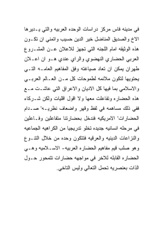 ‫ﻓﻲ ﻤﺩﻴﻨﻪ ﻓﺎﺱ ﻤﺭﻜﺯ ﺩﺭﺍﺴﺎﺕ ﺍﻟﻭﺤﺩﻩ ﺍﻟﻌﺭﺒﻴﻪ ﻭﺍﻟﺘﻲ ﻴـﺩﻴﺭﻫﺎ‬
‫ﺍﻻﺥ ﻭﺍﻟﺼﺩﻴﻕ ﺍﻟﻤﻨﺎﻀل ﺨﻴﺭ ﺍﻟﺩﻴﻥ ﺤﺴﻴﺏ ﻭﺍﺘﻤﻨﻲ ﺍﻥ ﺘﻜـﻭﻥ‬
‫ﻫﺫﻩ ﺍﻟﻭﺜﻴﻘﻪ ﺍﻤﺎﻡ ﺍﻟﻠﺠﻨﻪ ﺍﻟﺘﻲ ﺘﺠﻬﺯ ﻟﻼﻋﻼﻥ ﻋـﻥ ﺍﻟﻤﺸـﺭﻭﻉ‬
‫ﺍﻟﻌﺭﺒﻲ ﺍﻟﺤﻀﺎﺭﻱ ﺍﻟﻨﻬﻀﻭﻱ ﻭﺍﻟﺭﺍﻱ ﻋﻨﺩﻱ ﻫـﻭ ﺍﻥ ﺍﻋـﻼﻥ‬
‫ﻁﻬﺭﺍﻥ ﻴﻤﻜﻥ ﺍﻥ ﺘﻌﺎﺩ ﺼﻴﺎﻏﺘﻪ ﻭﻓﻕ ﺍﻟﻤﻔﺎﻫﻴﻡ ﺍﻟﻌﺎﻤـﻪ ﺍﻟﺘـﻲ‬
‫ﻴﺤﺘﻭﻴﻬﺎ ﻟﺘﻜﻭﻥ ﻤﻼﺌﻤﻪ ﻟﻁﻤﻭﺤﺎﺕ ﻜل ﻤـﻥ ﺍﻟﻌـﺎﻟﻡ ﺍﻟﻌﺭﺒـﻲ‬
‫ﻭﺍﻻﺴﻼﻤﻲ ﺒﻤﺎ ﻓﻴﻬﺎ ﻜل ﺍﻻﺩﻴﺎﻥ ﻭﺍﻻﻋﺭﺍﻕ ﺍﻟﺘﻲ ﻋﺎﺸـﺕ ﻤـﻊ‬
‫ﻫﺫﻩ ﺍﻟﺤﻀﺎﺭﻩ ﻭﺘﻔﺎﻋﻠﺕ ﻤﻌﻬﺎ ﻭﻻ ﺍﻗﻭل ﺍﻗﻠﻴﺎﺕ ﻭﻟﻜﻥ ﺸـﺭﻜﺎﺀ‬
‫ﻓﻔﻲ ﺫﻟﻙ ﻤﺴﺎﻫﻤﻪ ﻓﻲ ﻟﻔﻅ ﻭﻗﻬﺭ ﻭﺍﻀﻌﺎﻑ ﻨﻅﺭﻴـﻪ' ﺼـﺩﺍﻡ‬
‫ﺍﻟﺤﻀﺎﺭﺍﺕ' ﺍﻻﻤﺭﻴﻜﻴﻪ ﻓﻨﺩﺨل ﺒﺤﻀﺎﺭﺘﻨﺎ ﻤﺘﻔﺎﻋﻠﻴﻥ ﻭﻓـﺎﻋﻠﻴﻥ‬
‫ﻓﻲ ﻤﺭﺤﻠﻪ ﺍﻨﺴﺎﻨﻴﻪ ﺠﺩﻴﺩﻩ ﺘﺨﻠﻭ ﺘﺩﺭﻴﺠﻴﺎ ﻤﻥ ﺍﻟﻜﺭﺍﻫﻴﻪ ﺍﻟﺠﻤﺎﻋﻴﻪ‬
‫ﻭﺍﻟﻨﺯﺍﻋﺎﺕ ﺍﻟﺩﻴﻨﻴﻪ ﻭﺍﻟﻌﺭﻗﻴﻪ ﻓﺘﺘﻜﻭﻥ ﻭﺤﺩﻩ ﻤﻥ ﺨﻼل ﺍﻟﺘﻨـﻭﻉ‬
‫ﻭﻫﻭ ﺼﻠﺏ ﻗﻴﻡ ﻤﻔﺎﻫﻴﻡ ﺍﻟﺤﻀﺎﺭﻩ ﺍﻟﻌﺭﺒﻴﻪ- ﺍﻻﺴـﻼﻤﻴﻪ ﻭﻫـﻲ‬
‫ﺍﻟﺤﻀﺎﺭﻩ ﺍﻟﻘﺎﺒﻠﻪ ﻟﻼﺨﺭ ﻓﻲ ﻤﻭﺍﺠﻬﻪ ﺤﻀﺎﺭﺍﺕ ﺘﺘﻤﺤﻭﺭ ﺤـﻭل‬
               ‫ﺍﻟﺫﺍﺕ ﺒﻌﻨﺼﺭﻴﻪ ﺘﺤﻤل ﺍﻟﺘﻌﺎﻟﻲ ﻭﻟﻴﺱ ﺍﻟﺘﺎﺨﻲ.‬
 