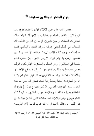 ‫)٤(‬
                  ‫א‬                      ‫א‬          ‫א א‬


‫ﻤﻀﻲ ﺍﺴﺒﻭﻋﺎﻥ ﻋﻠﻲ ﺍﻟﺜﻼﺜﺎﺀ ﺍﻻﺴﻭﺩ ﻋﻨﺩﻤﺎ ﻓﻭﺠﺌـﺕ‬
‫ﻗﻴﺎﺩﻩ ﺍﻜﺒﺭ ﺩﻭﻟﻪ ﻓﻲ ﺍﻟﻌﺎﻟﻡ ﺍﻭ ﻫﻜﺫﺍ ﻴﺒﺩﻭ ﺍﻻﻤﺭ ﻟﻨـﺎ ﺒﺎﺤـﺩﺍﺙ‬
‫ﺍﻨﻔﺠﺎﺭﺍﺕ ﺍﺴﻘﻁﺕ ﺒﺭﺠﻴﻥ ﻜﺒﻴﺭﻴﻥ ﺍﻭ ﻤـﻥ ﺍﻜﺒـﺭ ﻨﺎﻁﺤـﺎﺕ‬
‫ﺍﻟﺴﺤﺎﺏ ﻓﻲ ﺍﻟﻌﺎﻟﻡ ﻟﻤﺒﻨﻲ ﻋﺭﻑ ﺒﻤﺭﻜﺯ ﺍﻟﺘﺠﺎﺭﻩ ﺍﻟﻌﺎﻟﻤﻲ ﻜﺎﺤﺩ‬
‫ﻤﻌﺎﻟﻡ ﺍﻟﺤﻀﺎﺭﻩ ﻭﺍﻟﺘﻘﺩﻡ ﺍﻻﻤﺭﻴﻜﻲ، ﺜـﻡ ﺍﻨﻔﺠـﺎﺭ ﺍﺨـﺭ ﻜـﺎﻥ‬
‫ﻤﻘﺼﻭﺩﺍ ﻭﻤﻭﺠﻬﺎ ﻟﻬﺩﻡ ﺍﻟﺒﻴﺕ ﺍﻻﺒﻴﺽ ﻓﺘﺤﻭل ﻋﻥ ﻤﺴﺎﺭﻩ ﻓﻬﺩﻡ‬
‫ﺠﻨﺎﺤﺎ ﻓﻲ ﺍﻟﺒﻨﺘﺎﺠﻭﻥ ﺭﻤﺯ ﺍﻟﺴﻁﻭﻩ ﺍﻟﻌﺴﻜﺭﻴﻪ ﺍﻻﻤﺭﻴﻜﻴﻪ، ﺍﻗﻭل،‬
‫ﻤﻀﻲ ﺍﺴﺒﻭﻋﺎﻥ، ﻭﻜﺎﻨﻬﻤﺎ ﺩﻫﺭ ﻤﻥ ﺍﻟﺯﻤﺎﻥ ﻟﺘـﺩﺍﻓﻊ ﺍﻻﺨﺒـﺎﺭ‬
‫ﻭﺍﻻﺤﺩﺍﺙ، ﻓﻘﺩ ﺒﺩﺍ ﻭﺍﻀﺤﺎ ﺍﻨﻪ ﻟﻴﺱ ﻫﻨﺎﻙ ﺨﻴﺎﺭ ﺍﻤﺎﻡ ﺍﻤﺭﻴﻜـﺎ‬
‫ﺍﻻ ﺍﻥ ﺘﺴﺘﺭﺩ ﻜﺭﺍﻤﺘﻬﺎ ﻭﺴﻴﻁﺭﺘﻬﺎ ﺘﺤﺕ ﺸﻌﺎﺭ ﺸـﺒﺤﻲ ﺍﺴـﻤﻪ‬
‫ﺍﻟﺤﺭﺏ ﻀﺩ ﺍﻻﺭﻫﺎﺏ ﺍﻟﺩﻭﻟﻲ ﻭﺍﺫ ﻜﺎﻥ ﺠﻭﺭﺝ ﺒﻭﺵ )ﺍﻻﺏ( ﻗﺩ‬
‫ﺍﺴﺘﻁﺎﻉ ﺒﻤﻬﺎﺭﻩ ﻓﺎﺌﻘﻪ ﺍﺩﺍﺭﻩ ﺍﺯﻤﻪ ﺤﺭﺏ ﺍﻟﺨﻠﻴﺞ ﻋـﺎﻡ٠٩٩١،‬
‫ﻓﺎﻤﺎﻡ ﺠﻭﺭﺝ ﺒﻭﺵ )ﺍﻻﺒﻥ( ﺘﺤﺩ ﻟﻤﺸﻜﻠﻪ ﺍﻜﺒﺭ ﺍﻤﺎ ﺍﻥ ﺘﻭﻜـﺩ ﺍﻥ‬
‫ﻫﺫﺍ ﺍﻟﺸﺒل ﻤﻥ ﺫﺍﻙ ﺍﻻﺴﺩ ﺍﻭ ﺍﻥ ﻴﺘﺭﻙ ﻤﻭﻗﻌـﻪ ﻻﻥ ﺍﻻﺯﻤـﻪ‬

                                                               ‫)٤(‬
‫ﻗﻀﺎﻴﺎ ﻭ ﺍﺭﺍﺀ- ﺍﻟﺴﻨﻪ ٦٢١-ﺍﻟﻌﺩﺩ١٣٩١٤-٥٢ﺴﺒﺘﻤﺒﺭ ٩٩٩١- ٨ ﺭﺠﺏ ٢٢٤١‬
                      ‫ﻫـ ﺍﻟﺜﻼﺜﺎﺀ -ﻏﺩﺍ ﺍﻜﺜﺭ ﺍﺸﺭﺍﻗﺎ‬
 