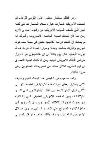 ‫ﻭﻫﻭ ﻜﺫﻟﻙ ﻤﺴﺘﺸﺎﺭ ﻤﺠﻠﺱ ﺍﻻﻤﻥ ﺍﻟﻘﻭﻤﻲ ﻟﻠﻭﻻﻴـﺎﺕ‬
‫ﺍﻟﻤﺘﺤﺩﻩ ﺍﻻﻤﺭﻴﻜﻴﻪ ﻓﺼﺎﺭﺕ ﻋﺒﺎﺭﻩ ﺼﺩﺍﻡ ﺍﻟﺤﻀﺎﺭﺍﺕ ﻫﻲ ﻜﻠﻤﻪ‬
‫ﺍﻟﺴﺭ ﺍﻟﺘﻲ ﺘﻜﺸﻑ ﺍﻟﺴﻴﺎﺴﻪ ﺍﻻﻤﺭﻴﻜﻴﻪ ﻤﻥ ﻭﻗﺘﻬـﺎ ﺤﺘـﻲ ﺍﻻﻥ،‬
‫ﻭﻤﻥ ﻫﻨﺎ ﻓﺎﻥ ﻟﻠﺒﺤﺙ ﺍﻫﻤﻴﺘﻪ ﺍﻟﺨﺎﺼﻪ، ﻓﺎﻟﻤﻌﺭﻭﻑ ﻭﺍﻟﻤﻭﻜﺩ ﺍﻨﻪ‬
‫ﻟﻡ ﻴﺤﺩﺙ ﺍﻥ ﻗﺩﻤﺕ ﺩﺭﺍﺴﻪ ﺍﻜﺎﺩﻴﻤﻴﻪ ﻟﺘﻨﺸﺭ ﻓﻲ ﻤﺠﻠﻪ ﻤﺤـﺩﻭﺩﻩ‬
‫ﺍﻟﺘﻭﺯﻴﻊ ﻭﺍﺜﺎﺭﺕ ﻤﻨﺎﻗﺸﻪ ﻭﺠﺩﻻ ﻭﺤﻭﺍﺭﺍ ﻜﻤـﺎ ﺍﺜـﺎﺭﺕ ﻫـﺫﻩ‬
‫ﺍﻟﻭﺭﻗﻪ ﺍﻟﺒﺤﺜﻴﻪ. ﻓﻜل ﻴﻭﻡ ﻴﺘﺎﻜﺩ ﻟﻲ ﺍﻥ ﻫﺎﻨﺘﻨﺠﺘﻭﻥ ﻫﻭ ﻜـﺎﺭل‬
‫ﻤﺎﺭﻜﺱ ﺍﻟﻨﻅﺎﻡ ﺍﻻﻤﺭﻴﻜﻲ ﺍﻟﺠﺩﻴﺩ ﻭﻤﻥ ﺜﻡ ﻜﺎﻨﺕ ﺍﻫﻤﻴﻪ ﺍﻟﺘﻌﻤـﻕ‬
‫ﻓﻲ ﻓﻬﻡ ﺍﻟﻨﻅﺭﻴﻪ ﺍﻻﻜﺜﺭ ﺼﺩﻗﺎ ﻤﻥ ﺘﺼﺭﻴﺤﺎﺕ ﺍﻟﻤﺴﺌﻭﻟﻴﻥ ﻭﻫﻲ‬
                                          ‫ﻤﺠﺭﺩ ﺘﻜﺘﻴﻙ.‬
‫ﻭﺍﺠﺩ ﺼﻌﻭﺒﻪ ﻓﻲ ﺘﻠﺨﻴﺹ ﻫﺫﺍ ﺍﻟﺒﺤﺙ ﺍﻟﻤﻬﻡ ﻭﻟﺴﻭﻑ‬
‫ﺍﻜﺘﻔﻲ ﺒﺎﺨﺘﻴﺎﺭ ﺒﻌﺽ ﻓﻘﺭﺍﺕ ﻤﻨﻪ ﺫﻜﺭﺘﻬﺎ ﻓﻲ ﺍﻟﻁﺒﻌﻪ ﺍﻻﻭﻟـﻲ‬
‫ﻟﻜﺘﺎﺒﻲ ﻗﺒﻭل ﺍﻻﺨﺭ ﻟﺘﺭﺒﻁ ﺒﻴﻥ ﺍﻟﻔﻜﺭ ﺍﻻﺴﺘﺭﺍﺘﻴﺠﻲ ﺍﻟﺫﻱ ﻨﺸـﺭ‬
‫ﻋﺎﻡ٣٩٩١، ﻭﺒﻴﻥ ﺍﻟﻤﺨﻁﻁ ﺍﻻﻤﺭﻴﻜﻲ ﺍﻟﺘﻁﺒﻴﻘﻲ ﺍﻟﺫﻱ ﺒﺩﺍ ﺘﻨﻔﻴﺫﻩ‬
‫ﻓﻭﺭ ﺤﺩﻭﺙ ﺍﻨﻔﺠﺎﺭﺍﺕ ﺍﻟﺜﻼﺜﺎﺀ ﺍﻻﺴﻭﺩ ﻭﻴﺒﺩﻭ ﺍﻥ ﺍﻟﺴﻴﻨﺎﺭﻴﻭ ﻜﺎﻥ‬
‫ﺠﺎﻫﺯﺍ ﻻﺩﺍﺭﻩ ﺍﻟﺼﺭﺍﻉ ﻋﻠﻲ ﺍﻟﻨﺤـﻭ ﺍﻟـﺫﻱ ﺠـﺭﻱ ﺨـﻼل‬
‫ﺍﻻﺴﺒﻭﻋﻴﻥ ﺍﻟﻤﺎﻀﻴﻴﻥ، ﻭﺴﻭﻑ ﻴﺘﺎﻜﺩ ﻨﺠﺎﺤـﻪ ﺍﻭ ﻓﺸـﻠﻪ ﻓـﻲ‬
 