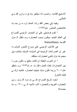 ‫ﺍﻻﺴﺎﺒﻴﻊ ﺍﻟﻘﺎﺩﻤﻪ. ﻭﺍﺤﺴﺏ ﺍﻨﻪ ﺴﻴﺘﻐﻴﺭ ﻭﻓـﻕ ﺘـﻭﺍﺯﻥ ﺍﻟﻘـﻭﻱ‬
                                               ‫ﺍﻟﻌﺎﻟﻤﻲ.‬
‫ﻭﻓﻴﻤﺎ ﻴﻠﻲ ﺒﻌﺽ ﺍﻟﻔﻘـﺭﺍﺕ ﺍﻟﻤﺨﺘـﺎﺭﻩ ﻤـﻥ ﺒﺤـﺙ‬
                          ‫ﻫﺎﻨﺘﻨﺠﺘﻭﻥ ﺍﻟﻤﻨﺸﻭﺭ ﻋﺎﻡ٣٩٩١:‬
‫* ﺘﻘﻭﻡ ﻓﺭﻀﻴﺘﻲ ﻋﻠﻲ ﺍﻥ ﺍﻟﻤﺼﺩﺭ ﺍﻟﺭﺌﻴﺴﻲ ﻟﻠﺼﺭﺍﻉ‬
‫ﻓﻲ ﺍﻟﻌﺎﻟﻡ ﺍﻟﺠﺩﻴﺩ ﺴﻴﻜﻭﻥ ﺒﺴﺒﺏ ﺍﻟﺤﻀﺎﺭﻩ، ﻭﺴـﺘﻅل ﺍﻟـﺩﻭل‬
                                ‫ﺍﻟﻘﻭﻤﻴﻪ ‪NationStates‬‬
‫ﻫﻲ ﺍﻟﻼﻋﺏ ﺍﻟﺭﺌﻴﺴﻲ ﻋﻠﻲ ﻤﺴﺭﺡ ﺍﻟﺸﺌﻭﻥ ﺍﻟﺩﻭﻟﻴـﻪ،‬
‫ﻏﻴﺭ ﺍﻥ ﺍﻟﺼﺭﺍﻋﺎﺕ ﺍﻟﺭﺌﻴﺴﻴﻪ ﻓﻲ ﺍﻟﺴﻴﺎﺴﻪ ﺍﻟﺩﻭﻟﻴﻪ ﺴﺘﻨﺸﺏ ﺒﻴﻥ‬
                  ‫ﻤﺠﻤﻭﻋﻪ ﺩﻭل ﺘﻨﺘﻤﻲ ﻟﺤﻀﺎﺭﺍﺕ ﻤﺨﺘﻠﻔﻪ.‬
‫* ﺍﻥ ﺍﻟﺤﺭﺏ ﺍﻟﻤﻘﺒﻠﻪ ﺍﻥ ﻜﺎﻨﺕ ﺴﺘﻘﻊ ﺴـﺘﻜﻭﻥ ﺤﺭﺒـﺎ‬
‫ﺒﻴﻥ ﺍﻟﺤﻀﺎﺭﺍﺕ )ﻫﺫﻩ ﺍﻟﻌﺒﺎﺭﻩ ﻗﻴﻠـﺕ ﻋـﺎﻡ٣٩٩١ ﻭﺴـﺘﺤﻘﻕ‬
‫ﻋﺎﻡ١٠٠٢ ﻭﺭﺒﻤﺎ ﺘﻜﻭﻥ ﺒﺩﺍﻴﻪ ﺠﻨﻴﻨﻴﻪ ﻟﺤﻀﺎﺭﻩ ﻋﺎﻟﻤﻴﻪ ﺍﺭﻗـﻲ‬
                                         ‫ﻗﺎﺒﻠﻪ ﻟﻼﺨﺭ(.‬
‫*ﻴﻌﻭﺩ ﺘﺎﺭﻴﺦ ﺍﻟﺼﺭﺍﻉ ﻋﻠـﻲ ﺤـﺩﻭﺩ ﺍﻟﺘـﻭﺘﺭ ﺒـﻴﻥ‬
‫ﺍﻟﺤﻀﺎﺭﻩ ﺍﻟﻐﺭﺒﻴﻪ ﻭﺍﻟﺤﻀﺎﺭﻩ ﺍﻻﺴـﻼﻤﻴﻪ ﺍﻟـﻲ٠٠٣١ ﺴـﻨﻪ‬
                                               ‫ﻤﻀﺕ!!‬
 