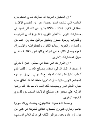 ‫* ﺍﻥ ﺍﻟﺤﻀﺎﺭﻩ ﺍﻟﻐﺭﺒﻴﻪ ﻗﺩ ﺼﺎﺭﺕ ﻫـﻲ ﺍﻟﺤﻀـﺎﺭﻩ‬
‫ﺍﻟﻌﺎﻟﻤﻴﻪ ﺍﻟﺘﻲ ﺘﻨﺎﺴﺏ ﺍﻟﺒﺸﺭ ﺠﻤﻴﻌﺎ، ﻏﻴﺭ ﺍﻥ ﺍﻟﻤﻔﺎﻫﻴﻡ ﺍﻻﻜﺜـﺭ‬
‫ﻋﻤﻘﺎ ﻓﻲ ﺍﻟﻐﺭﺏ ﺘﺨﺘﻠﻑ ﺍﺨﺘﻼﻓﺎ ﺠﺫﺭﻴﺎ ﻋﻥ ﺘﻠﻙ ﺍﻟﺘﻲ ﺘﺴﻭﺩ ﻓﻲ‬
‫ﺤﻀﺎﺭﺍﺕ ﺍﺨﺭﻱ، ﻓﺎﻻﻓﻜﺎﺭ ﺍﻟﻐﺭﺒﻴـﻪ ﺘﻨـﺯﻉ ﺍﻟـﻲ ﺍﻟﻔﺭﺩﻴـﻪ‬
‫ﻭﺍﻟﻠﻴﺒﺭﺍﻟﻴﻪ ﻭﻭﺠﻭﺩ ﺩﺴﺘﻭﺭ ﻭﺘﻁﺒﻴﻕ ﻤﻭﺍﺜﻴﻕ ﺤﻘـﻭﻕ ﺍﻻﻨﺴـﺎﻥ‬
‫ﻭﺍﻟﻤﺴﺎﻭﺍﻩ ﻭﺍﻟﺤﺭﻴﻪ ﻭﺴﻴﺎﺩﻩ ﺍﻟﻘﺎﻨﻭﻥ ﻭﺍﻟﺩﻴﻤﻘﺭﺍﻁﻴﻪ ﻭﺍﻻﺴـﻭﺍﻕ‬
‫ﺍﻟﺤﺭﻩ ﻭﻓﺼل ﺍﻟﻜﻨﻴﺴﻪ ﻋﻥ ﺍﻟﺩﻭﻟﻪ، ﻭﻜﻠﻬﺎ ﺍﻤﻭﺭ ﺘﺨﺘﻠـﻑ ﻋـﻥ‬
                               ‫ﺴﻴﺎﻕ ﺍﻟﺤﻀﺎﺭﺍﺕ ﺍﻻﺨﺭﻱ.‬
‫* ﺍﻥ ﺍﻟﻘﺭﺍﺭﺍﺕ ﺍﻟﺘﻲ ﺘﺘﺨﺫ ﻓﻲ ﻤﺠﻠﺱ ﺍﻻﻤﻥ ﺍﻟـﺩﻭﻟﻲ‬
‫ﺍﻭ ﺼﻨﺩﻭﻕ ﺍﻟﻨﻘﺩ ﺍﻟﺩﻭﻟﻲ، ﺘﻌﻜﺱ ﻤﺼﺎﻟﺢ ﺍﻟﻐﺭﺏ، ﻭﻟﻜﻨﻬﺎ ﺘﻘﺩﻡ‬
‫ﻟﻠﻌﺎﻟﻡ ﺒﺎﻋﺘﺒﺎﺭﻫﺎ ﺭﻏﺒﺎﺕ ﺍﻟﻤﺠﺘﻤـﻊ ﺍﻟـﺩﻭﻟﻲ ﺒـل ﺍﻥ ﻋﺒـﺎﺭﻩ‬
‫ﺍﻟﻤﺠﺘﻤﻊ ﺍﻟﺩﻭﻟﻲ ﺫﺍﺘﻬﺎ ﺼﺎﺭﺕ ﺘﻌﺒﻴﺭﺍ ﻤﻠﻁﻔﺎ ﻟﻤﺎ ﻜﻨﺎ ﻨﻁﻠﻕ ﻋﻠﻴﻪ‬
‫ﻋﺒﺎﺭﻩ ﺍﻟﻌﺎﻟﻡ ﺍﻟﺤﺭ ﻭﻴﺴﺘﻬﺩﻑ ﺫﻟﻙ ﺍﻀـﻔﺎﺀ ﺼـﻔﻪ ﺍﻟﺸـﺭﻋﻴﻪ‬
‫ﺍﻟﺩﻭﻟﻴﻪ ﻋﻠﻲ ﻤﺎﻴﻌﺒﺭ ﻋﻥ ﻤﺼﺎﻟﺢ ﺍﻟﻭﻻﻴﺎﺕ ﺍﻟﻤﺘﺤـﺩﻩ ﻭﺍﻟﻘـﻭﻱ‬
                                        ‫ﺍﻟﻐﺭﺒﻴﻪ ﺍﻻﺨﺭﻱ.‬
‫ﻭﻋﻨﺩﻤﺎ ﺫﺍﻉ ﺼﻴﺕ ﻫﺎﻨﺘﻨﺠﺘﻭﻥ، ﻭﻓﺘﺤﺕ ﻭﺭﻗﺘﻪ ﺤﻭﺍﺭﺍ‬
‫ﻋﺎﻟﻤﻴﺎ ﻭﺘﺒﺎﺭﻱ ﻜﺜﻴﺭﻭﻥ ﻟﻠﺘﺼﺩﻱ ﺍﻟﺜﻘﺎﻓﻲ ﻟﻨﻅﺭﻴﺘﻪ ﻓﻲ ﻜﺜﻴﺭ ﻤﻥ‬
‫ﺩﻭل ﺍﻭﺭﻭﺒﺎ، ﻭﺒﻌﺽ ﻤﺭﺍﻜﺯ ﺍﻟﺜﻘﺎﻓﻪ ﻓﻲ ﺩﻭل ﺍﻟﻌﺎﻟﻡ ﺍﻟﻨـﺎﻤﻲ،‬
 