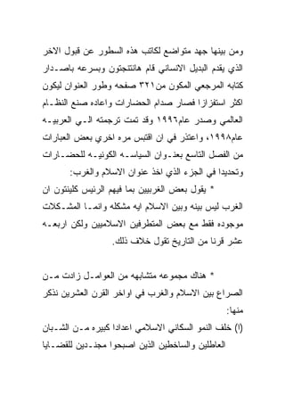 ‫ﻭﻤﻥ ﺒﻴﻨﻬﺎ ﺠﻬﺩ ﻤﺘﻭﺍﻀﻊ ﻟﻜﺎﺘﺏ ﻫﺫﻩ ﺍﻟﺴﻁﻭﺭ ﻋﻥ ﻗﺒﻭل ﺍﻻﺨﺭ‬
‫ﺍﻟﺫﻱ ﻴﻘﺩﻡ ﺍﻟﺒﺩﻴل ﺍﻻﻨﺴﺎﻨﻲ ﻗﺎﻡ ﻫﺎﻨﺘﻨﺠﺘﻭﻥ ﻭﺒﺴﺭﻋﻪ ﺒﺎﺼـﺩﺍﺭ‬
‫ﻜﺘﺎﺒﻪ ﺍﻟﻤﺭﺠﻌﻲ ﺍﻟﻤﻜﻭﻥ ﻤﻥ١٢٣ ﺼﻔﺤﻪ ﻭﻁﻭﺭ ﺍﻟﻌﻨﻭﺍﻥ ﻟﻴﻜﻭﻥ‬
‫ﺍﻜﺜﺭ ﺍﺴﺘﻔﺯﺍﺯﺍ ﻓﺼﺎﺭ ﺼﺩﺍﻡ ﺍﻟﺤﻀﺎﺭﺍﺕ ﻭﺍﻋﺎﺩﻩ ﺼﻨﻊ ﺍﻟﻨﻅـﺎﻡ‬
‫ﺍﻟﻌﺎﻟﻤﻲ ﻭﺼﺩﺭ ﻋﺎﻡ٦٩٩١ ﻭﻗﺩ ﺘﻤﺕ ﺘﺭﺠﻤﺘﻪ ﺍﻟـﻲ ﺍﻟﻌﺭﺒﻴـﻪ‬
‫ﻋﺎﻡ٨٩٩١، ﻭﺍﻋﺘﺫﺭ ﻓﻲ ﺍﻥ ﺍﻗﺘﺒﺱ ﻤﺭﻩ ﺍﺨﺭﻱ ﺒﻌﺽ ﺍﻟﻌﺒﺎﺭﺍﺕ‬
‫ﻤﻥ ﺍﻟﻔﺼل ﺍﻟﺘﺎﺴﻊ ﺒﻌﻨـﻭﺍﻥ ﺍﻟﺴﻴﺎﺴـﻪ ﺍﻟﻜﻭﻨﻴـﻪ ﻟﻠﺤﻀـﺎﺭﺍﺕ‬
       ‫ﻭﺘﺤﺩﻴﺩﺍ ﻓﻲ ﺍﻟﺠﺯﺀ ﺍﻟﺫﻱ ﺍﺨﺫ ﻋﻨﻭﺍﻥ ﺍﻻﺴﻼﻡ ﻭﺍﻟﻐﺭﺏ:‬
‫* ﻴﻘﻭل ﺒﻌﺽ ﺍﻟﻐﺭﺒﻴﻴﻥ ﺒﻤﺎ ﻓﻴﻬﻡ ﺍﻟﺭﺌﻴﺱ ﻜﻠﻴﻨﺘﻭﻥ ﺍﻥ‬
‫ﺍﻟﻐﺭﺏ ﻟﻴﺱ ﺒﻴﻨﻪ ﻭﺒﻴﻥ ﺍﻻﺴﻼﻡ ﺍﻴﻪ ﻤﺸﻜﻠﻪ ﻭﺍﻨﻤـﺎ ﺍﻟﻤﺸـﻜﻼﺕ‬
‫ﻤﻭﺠﻭﺩﻩ ﻓﻘﻁ ﻤﻊ ﺒﻌﺽ ﺍﻟﻤﺘﻁﺭﻓﻴﻥ ﺍﻻﺴﻼﻤﻴﻴﻥ ﻭﻟﻜﻥ ﺍﺭﺒﻌـﻪ‬
                  ‫ﻋﺸﺭ ﻗﺭﻨﺎ ﻤﻥ ﺍﻟﺘﺎﺭﻴﺦ ﺘﻘﻭل ﺨﻼﻑ ﺫﻟﻙ.‬


‫* ﻫﻨﺎﻙ ﻤﺠﻤﻭﻋﻪ ﻤﺘﺸﺎﺒﻬﻪ ﻤﻥ ﺍﻟﻌﻭﺍﻤـل ﺯﺍﺩﺕ ﻤـﻥ‬
‫ﺍﻟﺼﺭﺍﻉ ﺒﻴﻥ ﺍﻻﺴﻼﻡ ﻭﺍﻟﻐﺭﺏ ﻓﻲ ﺍﻭﺍﺨﺭ ﺍﻟﻘﺭﻥ ﺍﻟﻌﺸﺭﻴﻥ ﻨﺫﻜﺭ‬
                                                   ‫ﻤﻨﻬﺎ:‬
‫)ﺍ( ﺨﻠﻑ ﺍﻟﻨﻤﻭ ﺍﻟﺴﻜﺎﻨﻲ ﺍﻻﺴﻼﻤﻲ ﺍﻋﺩﺍﺩﺍ ﻜﺒﻴﺭﻩ ﻤـﻥ ﺍﻟﺸـﺒﺎﻥ‬
‫ﺍﻟﻌﺎﻁﻠﻴﻥ ﻭﺍﻟﺴﺎﺨﻁﻴﻥ ﺍﻟﺫﻴﻥ ﺍﺼﺒﺤﻭﺍ ﻤﺠﻨـﺩﻴﻥ ﻟﻠﻘﻀـﺎﻴﺎ‬
 