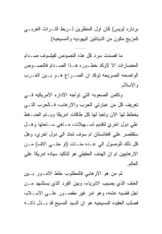 ‫ﺒﺭﻨﺎﺭﺩ ﻟﻭﻴﺱ( ﻜﺎﻥ ﺍﻭل ﺍﻟﻤﻨﻅﺭﻴﻥ ﻟـﺭﺒﻁ ﺍﻟﺘـﺭﺍﺙ ﺍﻟﻐﺭﺒـﻲ‬
            ‫ﻜﻤﺯﻴﺞ ﻤﻜﻭﻥ ﻤﻥ ﺍﻟﺩﻴﺎﻨﺘﻴﻥ ﺍﻟﻴﻬﻭﺩﻴﻪ ﻭﺍﻟﻤﺴﻴﺤﻴﻪ(.‬
                         ‫.........‬

‫ﻤﺎ ﻗﺼﺩﺕ ﺴﺭﺩ ﻜل ﻫﺫﻩ ﺍﻟﻨﺼﻭﺹ ﻟﻔﻴﻠﺴﻭﻑ ﺼـﺩﺍﻡ‬
‫ﺍﻟﺤﻀﺎﺭﺍﺕ ﺍﻻ ﻻﻭﻜﺩ ﺨﻁـﻭﺭﻩ ﻫـﺫﺍ ﺍﻟﺼـﺩﺍﻡ ﻓﺎﻟﻨﺼـﻭﺹ‬
‫ﺍﻟﻭﺍﻀﺤﻪ ﺍﻟﺼﺭﻴﺤﻪ ﺘﻭﻜﺩ ﺍﻥ ﺍﻟﺼـﺭﺍﻉ ﻫـﻭ ﺒـﻴﻥ ﺍﻟﻐـﺭﺏ‬
                                               ‫ﻭﺍﻻﺴﻼﻡ.‬
‫ﻭﺘﻜﻤﻥ ﺍﻟﺼﻌﻭﺒﻪ ﺍﻟﺘﻲ ﺘﻭﺍﺠﻪ ﺍﻻﺩﺍﺭﻩ ﺍﻻﻤﺭﻴﻜﻴﻪ ﻓـﻲ‬
‫ﺘﻌﺭﻴﻑ ﻜل ﻤﻥ ﻋﺒﺎﺭﺘﻲ ﺍﻟﺤﺭﺏ ﻭﺍﻻﺭﻫﺎﺏ، ﻓـﺎﻟﺤﺭﺏ ﺍﻟﺘـﻲ‬
‫ﻴﺨﻁﻁ ﻟﻬﺎ ﺍﻻﻥ ﻭﺘﻌﺒﺎ ﻟﻬﺎ ﻜل ﻁﺎﻗﺎﺕ ﺍﻤﺭﻴﻜﺎ ﻭﻴـﺘﻡ ﺍﻟﻀـﻐﻁ‬
‫ﻋﻠﻲ ﺩﻭل ﺍﺨﺭﻱ ﻟﺘﻘﺩﻴﻡ ﺘﺴـﻬﻴﻼﺕ، ﻤـﺎﻫﻲ ﺴـﺎﺤﺘﻬﺎ ﻭﻫـل‬
‫ﺴﺘﻘﺘﺼﺭ ﻋﻠﻲ ﺍﻓﻐﺎﻨﺴﺘﺎﻥ ﺍﻡ ﺴﻭﻑ ﺘﻤﺘﺩ ﺍﻟﻲ ﺩﻭل ﺍﺨﺭﻱ، ﻭﻫل‬
‫ﻜل ﺫﻟﻙ ﻟﻠﻭﺼﻭل ﺍﻟﻲ ﻋـﺩﻩ ﻤﺌـﺎﺕ )ﺍﻭ ﺤﺘـﻲ ﺍﻻﻑ( ﻤـﻥ‬
‫ﺍﻻﺭﻫﺎﺒﻴﻴﻥ ﺍﻡ ﺍﻥ ﺍﻟﻬﺩﻑ ﺍﻟﺤﻘﻴﻘﻲ ﻫﻭ ﻟﺘﺎﻜﻴﺩ ﺴﻴﺎﺩﻩ ﺍﻤﺭﻴﻜﺎ ﻋﻠﻲ‬
                                                  ‫ﺍﻟﻌﺎﻟﻡ.‬
‫ﺜﻡ ﻤﻥ ﻫﻭ ﺍﻻﺭﻫﺎﺒﻲ ﻓﺎﻟﻤﻁﻠﻭﺏ ﺨﻠﻁ ﺍﻻﻤـﻭﺭ ﺒـﻴﻥ‬
‫ﺍﻟﻌﻨﻑ ﺍﻟﺫﻱ ﻴﺼﻴﺏ ﺍﻻﺒﺭﻴﺎﺀ، ﻭﺒﻴﻥ ﺍﻟﻔﺭﺩ ﺍﻟﺫﻱ ﻴﺴﺘﺸﻬﺩ ﻤـﻥ‬
‫ﺍﺠل ﻗﻀﻴﻪ ﻋﺎﻤﻪ، ﻭﻫﻭ ﺍﻤﺭ ﻏﻴﺭ ﻤﻘﺼـﻭﺭ ﻋﻠـﻲ ﺍﻻﺴـﻼﻡ،‬
‫ﻓﺼﻠﺏ ﺍﻟﻌﻘﻴﺩﻩ ﺍﻟﻤﺴﻴﺤﻴﻪ ﻫﻭ ﺍﻥ ﺍﻟﺴﻴﺩ ﺍﻟﻤﺴﻴﺢ ﻗﺩ ﺒـﺫل ﺫﺍﺘـﻪ‬
 