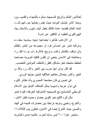 ‫ﻟﺨﻼﺹ ﺍﻟﻌﺎﻟﻡ ﻭﺘﺎﺭﻴﺦ ﺍﻟﻤﺴﻴﺤﻴﻪ ﻤﻤﻠﻭﺀ ﺒﺎﻟﺸﻬﺩﺍﺀ ﻭﺍﻟﻘﺩﻴﺴـﻴﻥ،‬
‫ﻭﻴﻤﺘﺩ ﺍﻻﻤﺭ ﻟﻴﺸﻤل ﺍﻟﺒﻭﺫﻴﻪ ﺤﻴﺙ ﻴﻘﺩﻡ ﺭﻫﺒﺎﻨﻬﺎ ﺤﻴـﺎﺘﻬﻡ ﻟﺸـﺩ‬
‫ﺍﻨﺘﺒﺎﻩ ﺍﻟﻌﺎﻟﻡ ﻟﻘﻀﻴﻪ ﻋﺎﻤﻪ ﻜﺫﻟﻙ ﻴﻔﻌل ﺍﻟﻴﺎﺒـﺎﻨﻴﻭﻥ ﺒﺎﻻﺴﺘﺸـﻬﺎﺩ‬
                    ‫ﺍﻟﻬﻴﺭﺍﻜﻴﺭﻱ ﻜﻌﻘﻴﺩﻩ ﺍﻭ ﻟﻠﺘﻜﻔﻴﺭ ﻋﻥ ﺫﻨﺏ!‬
‫ﺍﻥ ﺍﻻﺭﻫﺎﺏ ﻅﺎﻫﺭﻩ ﺍﺠﺘﻤﺎﻋﻴﻪ ﺩﻴﻨﻴﻪ ﺴﻴﺎﺴﻴﻪ ﻤﻌﻘـﺩﻩ‬
‫ﻭﻤﺭﻜﺒﻪ ﺘﻌﺒﺭ ﻋﻥ ﺍﺤﺴﺎﺱ ﻓﺭﺩ ﺍﻭ ﻤﺠﻤﻭﻋﻪ ﻤﻥ ﺍﻟﺒﺸﺭ ﺒﺎﻟﻅﻠﻡ‬
‫ﻭﻟﻥ ﺘﻭﻗﻑ ﺒﺎﻟﻘﻨﺎﺒل ﻭﺍﻟﺼـﻭﺍﺭﻴﺦ، ﻓﺎﻻﺭﻫـﺎﺏ ﻴﺒـﺩﺍ ﻓﻜـﺭﺍ،‬
‫ﻭﻤﻌﺎﻟﺠﺘﻪ ﻓﻲ ﺍﻻﺴﺎﺱ ﻴﻨﺒﻐﻲ ﺍﻥ ﺘﻜﻭﻥ ﺜﻘﺎﻓﻴﻪ ﺘﻨﻭﻴﺭﻴﻪ ﻤﺼﺎﺤﺒﻪ‬
‫ﻟﺨﻁﻁ ﻤﺘﻌﻤﻘﻪ ﻟﺤل ﻤﺸﺎﻜل ﺍﻟﻔﻘﺭ ﻭﺍﻟﺘﺨﻠﻑ ﺍﻟﻤﻭﻟﺩﻴﻥ ﻟﻠﺘﻌﺼﺏ.‬
‫ﻟﻘﺩ ﻗﺎل ﺒﻭﺵ ﺍﻨﻬﺎ ﺤﺭﺏ ﺒﻴﻥ ﺍﻟﺨﻴﺭ ﻭﺍﻟﺸـﺭ، ﻭﻟﻜـﻥ‬
   ‫ﺍﻟﺨﻴﺭ ﻭﺍﻟﺸﺭ ﻴﺤﻤﻼﻥ ﻤﻔﺎﻫﻴﻡ ﺍﺨﻼﻗﻴﻪ ﺘﺘﺒﺎﻴﻥ ﺤﻭﻟﻬﺎ ﺍﻟﺭﻭﻱ.‬
‫ﻓﻲ ﺘﺼﻭﺭﻱ ﻓﺎﻥ ﻤﺠﺘﻤﻌﻨﺎ ﺍﻟﻤﺼﺭﻱ ﻭﻟﻪ ﻨﻅﺎﺌﺭ ﻜﺜﻴﺭﻩ‬
‫ﻓﻲ ﺩﻭل ﻋﺭﺒﻴﻪ ﻭﺍﺴﻴﻭﻴﻪ ﻴﻤﺜل ﺍﻟﺘﺤﺎﻟﻑ ﺍﻟﺒﺩﻴل ﺒﻴﻥ ﺍﻻﺴﻼﻡ‬
‫ﺍﻟﻭﺴﻁﻲ ﺍﻟﻤﺘﺴﺎﻤﺢ ﻤﻊ ﺍﻟﻤﺴﻴﺤﻴﻪ ﺍﻟﻤﺸﺭﻗﻴﻪ ﺍﻟﻌﺭﻴﻘﻪ، ﻜﻨﻭﺍﻩ ﺘﻨﻤﻭ‬
‫ﻤﺜل ﻜﺭﻩ ﺍﻟﺜﻠﺞ ﻨﺤﻭ ﺘﻜﻭﻴﻥ ﺤﻀﺎﺭﻩ ﺠﺩﻴﺩﻩ ﺘﻘﺒل ﺍﻻﺨﺭ،‬
‫ﻭﺍﻟﺘﻨﻭﻉ، ﻭﺘﺤﻴﻲ ﻭﺘﻭﺠﺩ ﺘﺭﺍﺒﻁﺎ ﺒﻴﻥ ﺤﻀﺎﺭﺍﺕ ﻗﺩﻴﻤﻪ ﻓﻲ ﺍﻟﻬﻨﺩ‬
‫ﻭﺍﻟﺼﻴﻥ ﺤﻴﺙ ﺍﻟﺘﻨﻭﻉ ﺍﻴﻀﺎ ﻓﻲ ﺍﻻﺩﻴﺎﻥ، ﻓﻴﻜﻭﻥ ﻴﻭﻡ ﺍﻟﺜﻼﺜﺎﺀ١١‬
‫ﺴﺒﺘﻤﺒﺭ ﻋﺎﻡ١٠٠٢ ﻟﻴﺱ ﺒﺩﺍﻴﻪ ﻟﺤﺭﺏ ﻋﺎﻟﻤﻴﻪ ﻤﺩﻤﺭﻩ ﻟﻠﺒﺸﺭﻴﻪ‬
 