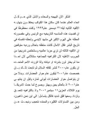 ‫ﺍﺘﺫﻜﺭ ﺍﻻﻥ ﺍﻟﺒﻬﺠﻪ ﻭﺍﻟﺴﻌﺎﺩﻩ ﻭﺍﻻﻤل ﺍﻟﺫﻱ ﻋـﻡ ﻜـل‬
‫ﺍﻨﺤﺎﺀ ﺍﻟﻌﺎﻟﻡ ﻋﻨﺩﻤﺎ ﻜﺎﻥ ﺴﻜﺎﻥ ﻫﺫﺍ ﺍﻟﻜﻭﻜﺏ ﻴﺤﺘﻔﻠـﻭﻥ ﺒﻨﻬﺎﻴـﻪ‬
‫ﺍﻻﻟﻔﻴﻪ ﺍﻟﺜﺎﻨﻴﻪ ﻟﻴﻠﻪ١٣ ﺩﻴﺴﻤﺒﺭ ﻋﺎﻡ٩٩٩١ ﻭﻜﻨﺕ ﻤﺤﻅﻭﻅﺎ ﻓﻲ‬
‫ﺍﻥ ﻗﻀﻴﺕ ﻫﺫﻩ ﺍﻟﻤﻨﺎﺴﺒﻪ ﺍﻟﺘﺎﺭﻴﺨﻴﻪ ﻤﻊ ﺍﻟﺭﺌﻴﺱ ﻭﻓﻲ ﻤﻘﺼﻭﺭﺘﻪ‬
‫ﺍﻟﻤﻁﻠﻪ ﻋﻠﻲ ﺍﻟﻬﺭﻡ ﺍﻻﻜﺒﺭ ﻓﻲ ﻤﺸﻬﺩ ﻻﻴﻨﺴﻲ ﻭﻟﺤﻅﻪ ﻓﺎﺼﻠﻪ ﻓﻲ‬
‫ﺘﺎﺭﻴﺦ ﺍﻟﺒﺸﺭ ﻓﻜل ﺍﻻﻤﺎل ﻜﺎﻨﺕ ﻤﺘﻌﻠﻘﻪ ﺒﺎﺤﻼﻡ ﻭﺭﺩﻴﻪ ﻤﺘﻭﻗﻌﻴﻥ‬
‫ﺍﻥ ﺍﻻﻟﻔﻴﻪ ﺍﻟﺜﺎﻟﺜﻪ ﻟﻥ ﺘﺭﻱ ﺤﺭﺒﺎ ﻋﺎﻟﻤﻴﻪ ﻭﺴﺘﺘﺨﻠﺹ ﺘﺩﺭﻴﺠﻴﺎ ﻤﻥ‬
‫ﺍﻟﺤﺭﻭﺏ ﺍﻻﻫﻠﻴﻪ ﻻﻥ ﺍﻟﻜﺭﺍﻫﻴﻪ ﺍﻟﺠﻤﺎﻋﻴﻪ ﺴﺘﺘﻼﺸﻲ ﻻﻥ ﺍﺤـﺩﺍ‬
‫ﻤﻨﺎ ﻟﻡ ﻴﺨﺘﺭ ﻟﻭﻥ ﺒﺸﺭﺘﻪ ﺍﻭ ﺩﻴﺎﻨﺘﻪ ﻭﻟﺫﺍ ﻗﺭﺭﺕ ﺍﻻﻤﻡ ﺍﻟﻤﺘﺤـﺩﻩ‬
‫ﺍﻥ ﻴﻜﻭﻥ ﻋﺎﻡ٠٠٠٢ ﻟﻨﺸﺭ ﺜﻘﺎﻓﻪ ﺍﻟﺴﻼﻡ ﺜﻡ ﺘﺎﺒﻌﺕ ﺫﻟـﻙ ﺒـﺎﻥ‬
‫ﺨﺼﺼﺕ ﻋﺎﻡ١٠٠٢ ﻟﻴﻜﻭﻥ ﻋﺎﻡ ﺤﻭﺍﺭ ﺍﻟﺤﻀﺎﺭﺍﺕ. ﻭﺒﺩﻻ ﻤﻥ‬
‫ﺍﻥ ﻴﺘﻭﺍﺼل ﺤﻭﺍﺭ ﺍﻟﺤﻀﺎﺭﺍﺕ ﻟﻴﻭﺘﻲ ﺜﻤﺎﺭﻩ ﻭﻗﺒل ﺍﻥ ﻴﻨﺘﻬـﻲ‬
‫ﻋﺎﻡ١٠٠٢ ﺍﺫ ﺒﺎﻟﻌﺎﻟﻡ ﻴﺠﻥ ﻭﻴﻬﺘﺯ ﻭﻴﺼﺭﺥ ﻟﻤﺎ ﺤﺩﺙ ﻻﻤﺭﻴﻜـﺎ‬
‫ﻴﻭﻡ ﺍﻟﺜﻼﺜﺎﺀ ﺍﻟﺤﺯﻴﻥ١١ ﺴﺒﺘﻤﺒﺭ١٠٠٢ ﻭﺍﺫ ﺒﺎﻟﻜﺭﺍﻫﻴﻪ ﺘﺘﻌﻤـﻕ‬
‫ﻭﺘﺯﺩﺍﺩ ﻭﻤﻌﻬﺎ ﻗﻠﻕ ﺸﺩﻴﺩ ﻓﺎﻟﻜل ﻴﺘﺴﺎﺀل: ﺍﻟﻲ ﺍﻴﻥ ﻨﺤﻥ ﺫﺍﻫﺒﻭﻥ،‬
‫ﻭﻤﻥ ﺒﻴﻥ ﺍﻟﺘﺴﺎﻭﻻﺕ ﺍﻟﻜﺜﻴﺭﻩ ﻭﺍﻟﻤﻤﺘﺩﻩ ﻨﺘﻌﺠﺏ ﻭﻨﺒﺤـﺙ ﻋـﻥ‬
                                                 ‫ﺍﻟﺤل.‬
 