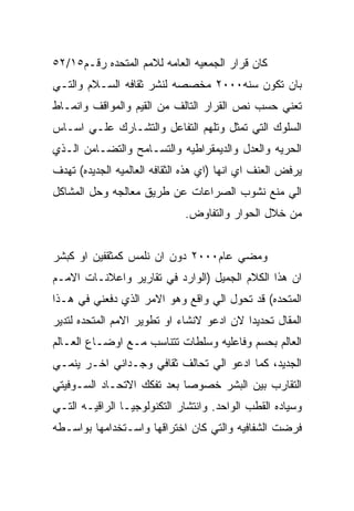 ‫ﻜﺎﻥ ﻗﺭﺍﺭ ﺍﻟﺠﻤﻌﻴﻪ ﺍﻟﻌﺎﻤﻪ ﻟﻼﻤﻡ ﺍﻟﻤﺘﺤﺩﻩ ﺭﻗـﻡ٥١/٢٥‬
‫ﺒﺎﻥ ﺘﻜﻭﻥ ﺴﻨﻪ٠٠٠٢ ﻤﺨﺼﺼﻪ ﻟﻨﺸﺭ ﺜﻘﺎﻓﻪ ﺍﻟﺴـﻼﻡ ﻭﺍﻟﺘـﻲ‬
‫ﺘﻌﻨﻲ ﺤﺴﺏ ﻨﺹ ﺍﻟﻘﺭﺍﺭ ﺍﻟﺘﺎﻟﻑ ﻤﻥ ﺍﻟﻘﻴﻡ ﻭﺍﻟﻤﻭﺍﻗﻑ ﻭﺍﻨﻤـﺎﻁ‬
‫ﺍﻟﺴﻠﻭﻙ ﺍﻟﺘﻲ ﺘﻤﺜل ﻭﺘﻠﻬﻡ ﺍﻟﺘﻔﺎﻋل ﻭﺍﻟﺘﺸـﺎﺭﻙ ﻋﻠـﻲ ﺍﺴـﺎﺱ‬
‫ﺍﻟﺤﺭﻴﻪ ﻭﺍﻟﻌﺩل ﻭﺍﻟﺩﻴﻤﻘﺭﺍﻁﻴﻪ ﻭﺍﻟﺘﺴـﺎﻤﺢ ﻭﺍﻟﺘﻀـﺎﻤﻥ ﺍﻟـﺫﻱ‬
‫ﻴﺭﻓﺽ ﺍﻟﻌﻨﻑ ﺍﻱ ﺍﻨﻬﺎ )ﺍﻱ ﻫﺫﻩ ﺍﻟﺜﻘﺎﻓﻪ ﺍﻟﻌﺎﻟﻤﻴﻪ ﺍﻟﺠﺩﻴﺩﻩ( ﺘﻬﺩﻑ‬
‫ﺍﻟﻲ ﻤﻨﻊ ﻨﺸﻭﺏ ﺍﻟﺼﺭﺍﻋﺎﺕ ﻋﻥ ﻁﺭﻴﻕ ﻤﻌﺎﻟﺠﻪ ﻭﺤل ﺍﻟﻤﺸﺎﻜل‬
                              ‫ﻤﻥ ﺨﻼل ﺍﻟﺤﻭﺍﺭ ﻭﺍﻟﺘﻔﺎﻭﺽ.‬


‫ﻭﻤﻀﻲ ﻋﺎﻡ٠٠٠٢ ﺩﻭﻥ ﺍﻥ ﻨﻠﻤﺱ ﻜﻤﺜﻘﻔﻴﻥ ﺍﻭ ﻜﺒﺸﺭ‬
‫ﺍﻥ ﻫﺫﺍ ﺍﻟﻜﻼﻡ ﺍﻟﺠﻤﻴل )ﺍﻟﻭﺍﺭﺩ ﻓﻲ ﺘﻘﺎﺭﻴﺭ ﻭﺍﻋﻼﻨـﺎﺕ ﺍﻻﻤـﻡ‬
‫ﺍﻟﻤﺘﺤﺩﻩ( ﻗﺩ ﺘﺤﻭل ﺍﻟﻲ ﻭﺍﻗﻊ ﻭﻫﻭ ﺍﻻﻤﺭ ﺍﻟﺫﻱ ﺩﻓﻌﻨﻲ ﻓﻲ ﻫـﺫﺍ‬
‫ﺍﻟﻤﻘﺎل ﺘﺤﺩﻴﺩﺍ ﻻﻥ ﺍﺩﻋﻭ ﻻﻨﺸﺎﺀ ﺍﻭ ﺘﻁﻭﻴﺭ ﺍﻻﻤﻡ ﺍﻟﻤﺘﺤﺩﻩ ﻟﺘﺩﻴﺭ‬
‫ﺍﻟﻌﺎﻟﻡ ﺒﺤﺴﻡ ﻭﻓﺎﻋﻠﻴﻪ ﻭﺴﻠﻁﺎﺕ ﺘﺘﻨﺎﺴﺏ ﻤـﻊ ﺍﻭﻀـﺎﻉ ﺍﻟﻌـﺎﻟﻡ‬
‫ﺍﻟﺠﺩﻴﺩ، ﻜﻤﺎ ﺍﺩﻋﻭ ﺍﻟﻲ ﺘﺤﺎﻟﻑ ﺜﻘﺎﻓﻲ ﻭﺠـﺩﺍﻨﻲ ﺍﺨـﺭ ﻴﻨﻤـﻲ‬
‫ﺍﻟﺘﻘﺎﺭﺏ ﺒﻴﻥ ﺍﻟﺒﺸﺭ ﺨﺼﻭﺼﺎ ﺒﻌﺩ ﺘﻔﻜﻙ ﺍﻻﺘﺤـﺎﺩ ﺍﻟﺴـﻭﻓﻴﺘﻲ‬
‫ﻭﺴﻴﺎﺩﻩ ﺍﻟﻘﻁﺏ ﺍﻟﻭﺍﺤﺩ. ﻭﺍﻨﺘﺸﺎﺭ ﺍﻟﺘﻜﻨﻭﻟﻭﺠﻴـﺎ ﺍﻟﺭﺍﻗﻴـﻪ ﺍﻟﺘـﻲ‬
‫ﻓﺭﻀﺕ ﺍﻟﺸﻔﺎﻓﻴﻪ ﻭﺍﻟﺘﻲ ﻜﺎﻥ ﺍﺨﺘﺭﺍﻗﻬﺎ ﻭﺍﺴـﺘﺨﺩﺍﻤﻬﺎ ﺒﻭﺍﺴـﻁﻪ‬
 