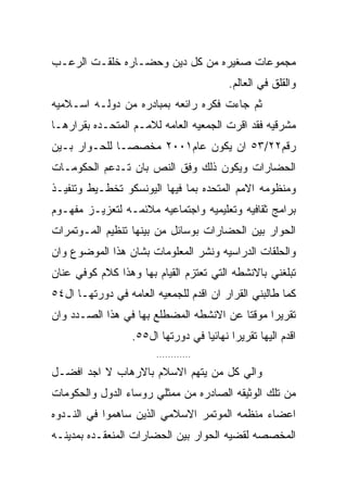 ‫ﻤﺠﻤﻭﻋﺎﺕ ﺼﻐﻴﺭﻩ ﻤﻥ ﻜل ﺩﻴﻥ ﻭﺤﻀـﺎﺭﻩ ﺨﻠﻘـﺕ ﺍﻟﺭﻋـﺏ‬
                                         ‫ﻭﺍﻟﻘﻠﻕ ﻓﻲ ﺍﻟﻌﺎﻟﻡ.‬
‫ﺜﻡ ﺠﺎﺀﺕ ﻓﻜﺭﻩ ﺭﺍﺌﻌﻪ ﺒﻤﺒﺎﺩﺭﻩ ﻤﻥ ﺩﻭﻟـﻪ ﺍﺴـﻼﻤﻴﻪ‬
‫ﻤﺸﺭﻗﻴﻪ ﻓﻘﺩ ﺍﻗﺭﺕ ﺍﻟﺠﻤﻌﻴﻪ ﺍﻟﻌﺎﻤﻪ ﻟﻼﻤـﻡ ﺍﻟﻤﺘﺤـﺩﻩ ﺒﻘﺭﺍﺭﻫـﺎ‬
‫ﺭﻗﻡ٢٢/٣٥ ﺍﻥ ﻴﻜﻭﻥ ﻋﺎﻡ١٠٠٢ ﻤﺨﺼﺼـﺎ ﻟﻠﺤـﻭﺍﺭ ﺒـﻴﻥ‬
‫ﺍﻟﺤﻀﺎﺭﺍﺕ ﻭﻴﻜﻭﻥ ﺫﻟﻙ ﻭﻓﻕ ﺍﻟﻨﺹ ﺒﺎﻥ ﺘـﺩﻋﻡ ﺍﻟﺤﻜﻭﻤـﺎﺕ‬
‫ﻭﻤﻨﻅﻭﻤﻪ ﺍﻻﻤﻡ ﺍﻟﻤﺘﺤﺩﻩ ﺒﻤﺎ ﻓﻴﻬﺎ ﺍﻟﻴﻭﻨﺴﻜﻭ ﺘﺨﻁـﻴﻁ ﻭﺘﻨﻔﻴـﺫ‬
‫ﺒﺭﺍﻤﺞ ﺜﻘﺎﻓﻴﻪ ﻭﺘﻌﻠﻴﻤﻴﻪ ﻭﺍﺠﺘﻤﺎﻋﻴﻪ ﻤﻼﺌﻤـﻪ ﻟﺘﻌﺯﻴـﺯ ﻤﻔﻬـﻭﻡ‬
‫ﺍﻟﺤﻭﺍﺭ ﺒﻴﻥ ﺍﻟﺤﻀﺎﺭﺍﺕ ﺒﻭﺴﺎﺌل ﻤﻥ ﺒﻴﻨﻬﺎ ﺘﻨﻅﻴﻡ ﺍﻟﻤـﻭﺘﻤﺭﺍﺕ‬
‫ﻭﺍﻟﺤﻠﻘﺎﺕ ﺍﻟﺩﺭﺍﺴﻴﻪ ﻭﻨﺸﺭ ﺍﻟﻤﻌﻠﻭﻤﺎﺕ ﺒﺸﺎﻥ ﻫﺫﺍ ﺍﻟﻤﻭﻀﻭﻉ ﻭﺍﻥ‬
‫ﺘﺒﻠﻐﻨﻲ ﺒﺎﻻﻨﺸﻁﻪ ﺍﻟﺘﻲ ﺘﻌﺘﺯﻡ ﺍﻟﻘﻴﺎﻡ ﺒﻬﺎ ﻭﻫﺫﺍ ﻜﻼﻡ ﻜﻭﻓﻲ ﻋﻨﺎﻥ‬
‫ﻜﻤﺎ ﻁﺎﻟﺒﻨﻲ ﺍﻟﻘﺭﺍﺭ ﺍﻥ ﺍﻗﺩﻡ ﻟﻠﺠﻤﻌﻴﻪ ﺍﻟﻌﺎﻤﻪ ﻓﻲ ﺩﻭﺭﺘﻬـﺎ ﺍل٤٥‬
‫ﺘﻘﺭﻴﺭﺍ ﻤﻭﻗﺘﺎ ﻋﻥ ﺍﻻﻨﺸﻁﻪ ﺍﻟﻤﻀﻁﻠﻊ ﺒﻬﺎ ﻓﻲ ﻫﺫﺍ ﺍﻟﺼـﺩﺩ ﻭﺍﻥ‬
                  ‫ﺍﻗﺩﻡ ﺍﻟﻴﻬﺎ ﺘﻘﺭﻴﺭﺍ ﻨﻬﺎﺌﻴﺎ ﻓﻲ ﺩﻭﺭﺘﻬﺎ ﺍل٥٥.‬
                        ‫............‬

‫ﻭﺍﻟﻲ ﻜل ﻤﻥ ﻴﺘﻬﻡ ﺍﻻﺴﻼﻡ ﺒﺎﻻﺭﻫﺎﺏ ﻻ ﺍﺠﺩ ﺍﻓﻀـل‬
‫ﻤﻥ ﺘﻠﻙ ﺍﻟﻭﺜﻴﻘﻪ ﺍﻟﺼﺎﺩﺭﻩ ﻤﻥ ﻤﻤﺜﻠﻲ ﺭﻭﺴﺎﺀ ﺍﻟﺩﻭل ﻭﺍﻟﺤﻜﻭﻤﺎﺕ‬
‫ﺍﻋﻀﺎﺀ ﻤﻨﻅﻤﻪ ﺍﻟﻤﻭﺘﻤﺭ ﺍﻻﺴﻼﻤﻲ ﺍﻟﺫﻴﻥ ﺴﺎﻫﻤﻭﺍ ﻓﻲ ﺍﻟﻨـﺩﻭﻩ‬
‫ﺍﻟﻤﺨﺼﺼﻪ ﻟﻘﻀﻴﻪ ﺍﻟﺤﻭﺍﺭ ﺒﻴﻥ ﺍﻟﺤﻀﺎﺭﺍﺕ ﺍﻟﻤﻨﻌﻘـﺩﻩ ﺒﻤﺩﻴﻨـﻪ‬
 