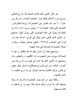 ‫ﻭﻟﻭ ﻜﺎﻥ ﺍﻻﻤﻴﻥ ﺍﻟﻌﺎﻡ ﻟﻼﻤﻡ ﺍﻟﻤﺘﺤﺩﻩ ﻗﺩ ﺴﺎﺭﻉ ﺍﻟﺨﻁﻲ‬
‫ﻭﻭﺴﻊ ﺩﺍﺌﺭﻩ ﺍﻻﻋﻼﻡ ﻟﺘﻨﻔﻴﺫ ﻗﺭﺍﺭ ﺍﻟﺠﻤﻌﻴﻪ ﺍﻟﻌﺎﻤﻪ ﺒـﺎﻥ ﻴﻜـﻭﻥ‬
‫ﻋﺎﻡ١٠٠٢ ﻫﻭ ﻋﺎﻡ ﺍﻟﺤﻭﺍﺭ ﺒﻴﻥ ﺍﻟﺤﻀﺎﺭﺍﺕ ﻭﺭﺒﻤﺎ ﻟﺘﺎﺠل ﻗﺭﺍﺭ‬
‫ﺍﻟﺠﻤﺎﻋﻪ ﺍﻟﺘﻲ ﻨﻔﺫﺕ ﺍﻨﻔﺠﺎﺭﺍﺕ١١ ﺴﺒﺘﻤﺒﺭ ﻭﺭﺒﻤـﺎ ﻟﻤـﺎ ﻜـﺎﻥ‬
‫ﺍﻟﻌﺎﻟﻡ ﻗﺩ ﻭﺼل ﺍﻟﻲ ﺤﺎﻟﻪ ﺍﻟﻬﺴﺘﻴﺭﻴﺎ ﺍﻟﺘﻲ ﻭﺼل ﺍﻟﻴﻬﺎ. ﺼﺤﻴﺢ‬
‫ﺍﻥ ﺍﻻﻤﻴﻥ ﺍﻟﻌﺎﻡ ﻜﻭﻓﻲ ﻋﻨﺎﻥ ﻴﺫﻜﺭ ﻓﻲ ﺘﻘﺭﻴﺭﻩ ﺍﻨﻪ ﻗﺩ ﺍﺼـﺩﺭ‬
‫ﻗﺭﺍﺭﺍ ﻓﻲ ﺍﻏﺴﻁﺱ ﺍﺏ٩٩٩١ ﺒﺘﻌﻴﻴﻥ ﺠﻴﺎﻨﺩﻭ ﻤﻴﻨﻴﻜـﻭ ﺒﻴﻜـﻭ‬
                 ‫ﻤﻤﺜﻼ ﺸﺨﺼﻴﺎ ﻟﻪ ﻟﻴﺴﺎﻋﺩﻩ ﻓﻲ ﻫﺫﻩ ﺍﻟﻤﻬﻤﻪ.‬
‫ﻭﺼﺤﻴﺢ ﺍﻴﻀﺎ ﺍﻥ ﻤﺴﺘﺭ ﺒﻴﻜﻭ ﻗﺩ ﻗﺎﻡ ﺒﺎﻟﻔﻌل ﺒـﺎﺠﺭﺍﺀ‬
‫ﺍﺘﺼﺎﻻﺕ ﻤﻊ ﺒﻌـﺽ ﺍﻟﻤﺠﻤﻭﻋـﺎﺕ ﺍﻻﻗﻠﻴﻤﻴـﻪ ﻭﺍﻟﺤﻜﻭﻤـﺎﺕ‬
‫ﻭﺼﺤﻴﺢ ﺍﻥ ﺍﻻﻤﻴﻥ ﺍﻟﻌﺎﻡ ﻗﺩ ﺍﺸﺎﺭ ﻓﻲ ﺘﻘﺭﻴـﺭﻩ ﺍﻟـﻲ ﻨﻘـﺹ‬
‫ﺍﻟﻤﻭﺍﺭﺩ ﺍﻟﻤﺎﻟﻴﻪ ﻭﺍﻥ ﺍﻱ ﻤﺸﺭﻭﻉ ﻴﻀﻁﻠﻊ ﺒﻪ ﻤﺴﺘﺭ ﺒﻴﻜﻭ ﻴﺘﻌﻴﻥ‬
‫ﺍﻥ ﻴﻜﻭﻥ ﻤﺭﻜﺯﺍ ﻟﻠﻐﺎﻴﻪ ﻭﻤﺩﻋﻤﺎ ﺒﺎﻤﻭﺍل ﻤﻥ ﺨـﺎﺭﺝ ﻤﻨﻅﻭﻤـﻪ‬
                                         ‫ﺍﻻﻤﻡ ﺍﻟﻤﺘﺤﺩﻩ.‬
‫ﻭﻫﻜﺫﺍ ﻴﺒﺩﻭ ﺍﻥ ﻋﺎﻡ ﺤﻭﺍﺭ ﺍﻟﺤﻀﺎﺭﺍﺕ ﻗﺩ ﻭﻟﺩ ﻫـﺯﻴﻼ‬
‫ﻀﻌﻴﻔﺎ ﻻﻨﻪ ﺒﻼ ﻤﻭﺍﺭﺩ ﻤﺎﻟﻴﻪ ﺘﺴﺎﻨﺩﻩ ﻓﻼ ﻋﺠـﺏ ﺍﻥ ﻓﺎﻋﻠﻴﺘـﻪ‬
                                         ‫ﻜﺎﻨﺕ ﻀﻌﻴﻔﻪ.‬
 