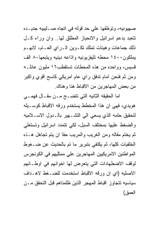 ‫ﺼﻬﻴﻭﻨﻴﻪ، ﻭﺘﻭﻅﻔﻬﺎ ﻋﻠﻲ ﺤﺩ ﻗﻭﻟﻪ ﻓﻲ ﺍﺘﺠﺎﻩ ﺼـﻠﻴﺒﻴﻪ ﺠﺩﻴـﺩﻩ‬
‫ﺘﺘﻌﺒﺩ ﺒﺩﻋﻡ ﺍﺴﺭﺍﺌﻴل ﻭﺍﻻﻨﺤﻴﺎﺯ ﺍﻟﻤﻁﻠﻕ ﻟﻬﺎ.. ﻭﺍﻥ ﻭﺭﺍﺀ ﻜـل‬
‫ﺫﻟﻙ ﺠﻤﺎﻋﺎﺕ ﻭﻫﻴﺌﺎﺕ ﺘﻤﻠﻙ ﺘﻜـﻭﻴﻥ ﺍﻟـﺭﺍﻱ ﺍﻟﻌـﺎﻡ، ﻻﻨﻬـﻡ‬
‫ﻴﻤﻠﻜﻭﻥ٠٠٤١ ﻤﺤﻁﻪ ﺘﻠﻴﻔﺯﻴﻭﻨﻴﻪ ﻭﺍﺫﺍﻋﻪ ﺩﻴﻨﻴﻪ ﻭﻴﺘﺒﻌﻬﺎ٠٨ ﺍﻟﻑ‬
‫ﻗﺴﻴﺱ، ﻭﻭﺍﺤﺩﻩ ﻤﻥ ﻫﺫﻩ ﺍﻟﻤﺤﻁﺎﺕ ﺘﺴﺘﻘﻁﺏ٦١ ﻤﻠﻴﻭﻥ ﻋﺎﺌﻠـﻪ‬
‫ﻭﻤﻥ ﺜﻡ ﻓﻨﺤﻥ ﺍﻤﺎﻡ ﺘﺩﻓﻕ ﺭﺍﻱ ﻋﺎﻡ ﺍﻤﺭﻴﻜﻲ ﻜﺎﺴﺢ ﺍﻗﻭﻱ ﻭﺍﻜﺒﺭ‬
               ‫ﻤﻥ ﺒﻌﺽ ﺍﻟﻤﻬﺎﺠﺭﻴﻥ ﻤﻥ ﺍﻻﻗﺒﺎﻁ ﻫﻨﺎ ﻭﻫﻨﺎﻙ.‬
‫ﺍﻤﺎ ﺍﻟﺤﻘﻴﻘﻪ ﺍﻟﺜﺎﻨﻴﻪ ﺍﻟﺘﻲ ﺘﺘﻀـﺢ ﻤـﻥ ﻤﻘـﺎل ﻓﻬﻤـﻲ‬
‫ﻫﻭﻴﺩﻱ، ﻓﻬﻲ ﺍﻥ ﻫﺫﺍ ﺍﻟﻤﺨﻁﻁ ﻴﺴﺘﺨﺩﻡ ﻭﺭﻗﻪ ﺍﻻﻗﺒﺎﻁ ﻜﻭﺴـﻴﻠﻪ‬
‫ﻟﺘﺤﻘﻴﻕ ﺤﻠﻤﻪ ﺍﻟﺫﻱ ﻴﺴﻌﻲ ﺍﻟﻲ ﺍﻟﺘﺸـﻬﻴﺭ ﺒﺎﻟـﺩﻭل ﺍﻻﺴـﻼﻤﻴﻪ‬
‫ﻭﺍﻟﻀﻐﻁ ﻋﻠﻴﻬﺎ ﺒﻤﺨﺘﻠﻑ ﺍﻟﺴﺒل، ﻟﻜﻲ ﺘﺘﻤﺩﺩ ﺍﺴﺭﺍﺌﻴل ﻭﺘﺴﺘﻌﻠﻲ‬
‫ﺜﻡ ﻴﺨﺘﻡ ﻤﻘﺎﻟﻪ ﻭﻤﻥ ﺍﻟﻐﺭﻴﺏ ﻭﺍﻟﻤﺭﻴﺏ ﺤﻘﺎ ﺍﻥ ﻴﺘﻡ ﺘﺠﺎﻫل ﻫـﺫﻩ‬
‫ﺍﻟﺨﻠﻔﻴﺎﺕ ﻜﻠﻬﺎ، ﺜﻡ ﻴﻜﺘﻔﻲ ﺒﺘﺒﺭﻴﺭ ﻤﺎ ﺘﻡ ﺒﺎﻟﺤﺩﻴﺙ ﻋﻥ ﻀـﻐﻭﻁ‬
‫ﺍﻟﻤﻭﺍﻁﻨﻴﻥ ﺍﻻﻤﺭﻴﻜﻴﻴﻥ ﺍﻟﻤﻬﺎﺠﺭﻴﻥ ﻋﻠﻲ ﻤﻤﺜﻠﻴﻬﻡ ﻓﻲ ﺍﻟﻜﻭﻨﺠﺭﺱ‬
‫ﻟﻭﻗﻑ ﺍﻻﻀﻁﻬﺎﺩﺍﺕ ﺍﻟﺘﻲ ﻴﺘﻌﺭﺽ ﻟﻬﺎ ﺍﺨﻭﺍﻨﻬﻡ ﻓﻲ ﺍﻭﻁـﺎﻨﻬﻡ‬
‫ﺍﻻﺼﻠﻴﻪ )ﺍﻱ ﺍﻥ ﻭﺭﻗﻪ ﺍﻻﻗﺒﺎﻁ ﺍﺴﺘﺨﺩﻤﺕ ﻟﻠﻀـﻐﻁ ﻻﻫـﺩﺍﻑ‬
‫ﺴﻴﺎﺴﻴﻪ ﺘﺘﺠﺎﻭﺯ ﺍﻗﺒﺎﻁ ﺍﻟﻤﻬﺠﺭ ﺍﻟﺫﻴﻥ ﻅﻠﻤﻨﺎﻫﻡ ﻗﺒل ﺍﻟﺘﺤﻘﻕ ﻤـﻥ‬
                                                 ‫ﺍﻟﻌﻤﻕ(‬
 