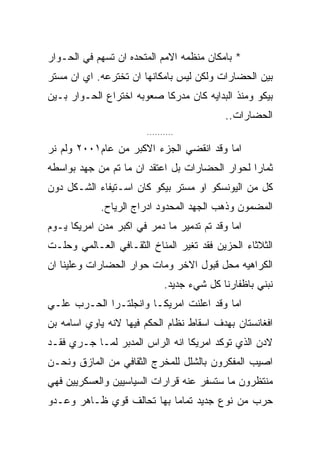 ‫* ﺒﺎﻤﻜﺎﻥ ﻤﻨﻅﻤﻪ ﺍﻻﻤﻡ ﺍﻟﻤﺘﺤﺩﻩ ﺍﻥ ﺘﺴﻬﻡ ﻓﻲ ﺍﻟﺤـﻭﺍﺭ‬
‫ﺒﻴﻥ ﺍﻟﺤﻀﺎﺭﺍﺕ ﻭﻟﻜﻥ ﻟﻴﺱ ﺒﺎﻤﻜﺎﻨﻬﺎ ﺍﻥ ﺘﺨﺘﺭﻋﻪ. ﺍﻱ ﺍﻥ ﻤﺴﺘﺭ‬
‫ﺒﻴﻜﻭ ﻭﻤﻨﺫ ﺍﻟﺒﺩﺍﻴﻪ ﻜﺎﻥ ﻤﺩﺭﻜﺎ ﺼﻌﻭﺒﻪ ﺍﺨﺘﺭﺍﻉ ﺍﻟﺤـﻭﺍﺭ ﺒـﻴﻥ‬
                                            ‫ﺍﻟﺤﻀﺎﺭﺍﺕ..‬
                        ‫..........‬

‫ﺍﻤﺎ ﻭﻗﺩ ﺍﻨﻘﻀﻲ ﺍﻟﺠﺯﺀ ﺍﻻﻜﺒﺭ ﻤﻥ ﻋﺎﻡ١٠٠٢ ﻭﻟﻡ ﻨﺭ‬
‫ﺜﻤﺎﺭﺍ ﻟﺤﻭﺍﺭ ﺍﻟﺤﻀﺎﺭﺍﺕ ﺒل ﺍﻋﺘﻘﺩ ﺍﻥ ﻤﺎ ﺘﻡ ﻤﻥ ﺠﻬﺩ ﺒﻭﺍﺴﻁﻪ‬
‫ﻜل ﻤﻥ ﺍﻟﻴﻭﻨﺴﻜﻭ ﺍﻭ ﻤﺴﺘﺭ ﺒﻴﻜﻭ ﻜﺎﻥ ﺍﺴـﺘﻴﻔﺎﺀ ﺍﻟﺸـﻜل ﺩﻭﻥ‬
            ‫ﺍﻟﻤﻀﻤﻭﻥ ﻭﺫﻫﺏ ﺍﻟﺠﻬﺩ ﺍﻟﻤﺤﺩﻭﺩ ﺍﺩﺭﺍﺝ ﺍﻟﺭﻴﺎﺡ.‬
‫ﺍﻤﺎ ﻭﻗﺩ ﺘﻡ ﺘﺩﻤﻴﺭ ﻤﺎ ﺩﻤﺭ ﻓﻲ ﺍﻜﺒﺭ ﻤﺩﻥ ﺍﻤﺭﻴﻜﺎ ﻴـﻭﻡ‬
‫ﺍﻟﺜﻼﺜﺎﺀ ﺍﻟﺤﺯﻴﻥ ﻓﻘﺩ ﺘﻐﻴﺭ ﺍﻟﻤﻨﺎﺥ ﺍﻟﺜﻘـﺎﻓﻲ ﺍﻟﻌـﺎﻟﻤﻲ ﻭﺤﻠـﺕ‬
‫ﺍﻟﻜﺭﺍﻫﻴﻪ ﻤﺤل ﻗﺒﻭل ﺍﻻﺨﺭ ﻭﻤﺎﺕ ﺤﻭﺍﺭ ﺍﻟﺤﻀﺎﺭﺍﺕ ﻭﻋﻠﻴﻨﺎ ﺍﻥ‬
                              ‫ﻨﺒﻨﻲ ﺒﺎﻅﻔﺎﺭﻨﺎ ﻜل ﺸﻲﺀ ﺠﺩﻴﺩ.‬
‫ﺍﻤﺎ ﻭﻗﺩ ﺍﻋﻠﻨﺕ ﺍﻤﺭﻴﻜـﺎ ﻭﺍﻨﺠﻠﺘـﺭﺍ ﺍﻟﺤـﺭﺏ ﻋﻠـﻲ‬
‫ﺍﻓﻐﺎﻨﺴﺘﺎﻥ ﺒﻬﺩﻑ ﺍﺴﻘﺎﻁ ﻨﻅﺎﻡ ﺍﻟﺤﻜﻡ ﻓﻴﻬﺎ ﻻﻨﻪ ﻴﺎﻭﻱ ﺍﺴﺎﻤﻪ ﺒﻥ‬
‫ﻻﺩﻥ ﺍﻟﺫﻱ ﺘﻭﻜﺩ ﺍﻤﺭﻴﻜﺎ ﺍﻨﻪ ﺍﻟﺭﺍﺱ ﺍﻟﻤﺩﺒﺭ ﻟﻤـﺎ ﺠـﺭﻱ ﻓﻘـﺩ‬
‫ﺍﺼﻴﺏ ﺍﻟﻤﻔﻜﺭﻭﻥ ﺒﺎﻟﺸﻠل ﻟﻠﻤﺨﺭﺝ ﺍﻟﺜﻘﺎﻓﻲ ﻤﻥ ﺍﻟﻤﺎﺯﻕ ﻭﻨﺤـﻥ‬
‫ﻤﻨﺘﻅﺭﻭﻥ ﻤﺎ ﺴﺘﺴﻔﺭ ﻋﻨﻪ ﻗﺭﺍﺭﺍﺕ ﺍﻟﺴﻴﺎﺴﻴﻴﻥ ﻭﺍﻟﻌﺴﻜﺭﻴﻴﻥ ﻓﻬﻲ‬
‫ﺤﺭﺏ ﻤﻥ ﻨﻭﻉ ﺠﺩﻴﺩ ﺘﻤﺎﻤﺎ ﺒﻬﺎ ﺘﺤﺎﻟﻑ ﻗﻭﻱ ﻅـﺎﻫﺭ ﻭﻋـﺩﻭ‬
 