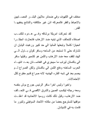 ‫ﻤﺨﺘﻑ ﻓﻲ ﺍﻟﻜﻬﻭﻑ ﻭﻓﻲ ﻀﻤﺎﺌﺭ ﻤﻼﻴﻴﻥ ﺍﻟﺒﺸـﺭ ﺍﻟﻤﺼـﺎﺒﻴﻴﻥ‬
‫ﺒﺎﻻﺤﺒﺎﻁ ﻭﺍﻟﻔﻘﺭ ﻓﺎﻟﻤﻌﺭﻜﻪ ﺍﺫﻥ ﻏﻴﺭ ﻤﺘﻜﺎﻓﺌﻪ ﻭﺍﻟﻨﺘﺎﺌﺞ ﻴﺨﻔﻴﻬـﺎ‬
                                                   ‫ﺍﻟﻘﺩﺭ.‬
‫ﻟﻘﺩ ﺘﺤﺭﻜﺕ ﺍﻤﺭﻴﻜﺎ ﺒﺭﺸﺎﻗﻪ ﻭﻓـﻲ ﻫـﺩﻭﺀ ﻟﺘﻜﺴـﺏ‬
‫ﺍﺼﺩﻗﺎﺀ ﻟﻠﺘﺤﺎﻟﻑ ﺍﻟﺫﻱ ﺘﺒﻨﻴﻪ ﻀﺩ ﺍﻻﺭﻫﺎﺏ ﻓﺎﻨﺤﺎﺯﺕ ﺍﻨﺠﻠﺘـﺭﺍ‬
‫ﺍﻨﺤﻴﺎﺯﺍ ﻜﺎﻤﻼ ﻭﺘﺒﻌﺘﻬﺎ ﺍﻟﻤﺎﻨﻴﺎ ﺍﻟﻲ ﺤﺩ ﻜﺒﻴﺭ ﻭﺭﻏﺒﺕ ﺍﻟﻴﺎﺒﺎﻥ ﺍﻥ‬
‫ﺘﺸﺎﺭﻙ ﺤﺘﻲ ﻻ ﺘﺴﺘﺒﻌﺩ ﻤﻥ ﺍﻟﺴﺎﺤﻪ ﻭﺴﺎﻓﺭ ﻜﻭﻟﻥ ﺒـﺎﻭل ﺍﻟـﻲ‬
‫ﺍﻟﻬﻨﺩ ﻟﺘﻘﻑ ﻤﻌﻪ ﻀﺩ ﺍﻻﺭﻫﺎﺏ ﻭﺍﻟﺜﻤﻥ ﻫﻭ ﻜﺸﻤﻴﺭ ﻭﻗﺒﻠﻬﺎ ﺴﺎﻓﺭ‬
‫ﺍﻟﻲ ﺒﺎﻜﺴﺘﺎﻥ ﻟﻴﺭﺘﺏ ﻤﺎ ﺴﻴﺠﺭﻱ ﻓﻲ ﺍﻓﻐﺎﻨﺴـﺘﺎﻥ ﺒﻌـﺩ ﺍﻨﺘﻬـﺎﺀ‬
‫ﺍﻟﺤﺭﺏ ﺍﻟﺴﺎﺨﻨﻪ ﻭﺩﻓﻊ ﺍﻟﺜﻤﻥ ﺍﻟﻲ ﺒﺎﻜﺴﺘﺎﻥ ﻭﻟﻜﻥ ﺍﻟﺼﺭﺍﻉ ﻟـﻡ‬
‫ﻴﺤﺴﻡ ﺒﻌﺩ ﻓﻲ ﺸﺒﻪ ﺍﻟﻘﺎﺭﻩ ﺍﻟﻬﻨﺩﻴﻪ ﻻﻨﻪ ﺼﺭﺍﻉ ﻗﺩﻴﻡ ﻤﻔﺘﻭﺡ ﻟﻜل‬
                                             ‫ﺍﻻﺤﺘﻤﺎﻻﺕ.‬
‫ﻭﺍﺨﻴﺭﺍ ﻭﻟﻴﺱ ﺍﺨﺭﺍ ﺴﺎﻓﺭ ﺍﻟﺭﺌﻴﺱ ﺠﻭﺭﺝ ﺒﻭﺵ ﺒﻨﻔﺴﻪ‬
‫ﻭﻤﻌﻪ ﺭﺠﺎﻟﻪ ﻟﻴﻜﺴﺏ ﺍﻟﺼﻴﻥ ﻭﺍﻟﺸﺭﻕ ﺍﻻﻗﺼﻲ ﻓـﻲ ﺍﻟﺘﺤـﺎﻟﻑ‬
‫ﻀﺩ ﺍﻻﺭﻫﺎﺏ، ﻭﻗﺒل ﺫﻟﻙ ﻜﺎﻨﺕ ﺭﻭﺴﻴﺎ ﺍﻻﺘﺤﺎﺩﻴﻪ ﻗﺩ ﺍﻋﻠﻨـﺕ‬
‫ﻤﻭﻗﻔﻬﺎ ﻟﺘﺴﺘﺭﺠﻊ ﺒﻌﻀﺎ ﻤﻥ ﻤﻜﺎﻨﻪ ﺍﻻﺘﺤﺎﺩ ﺍﻟﺴﻭﻓﻴﺘﻲ ﻭﻟﺘﺒﺭﺭ ﻤﺎ‬
                                    ‫ﻗﺎﻤﺕ ﺒﻪ ﻓﻲ ﺍﻟﺸﻴﺸﺎﻥ.‬
 