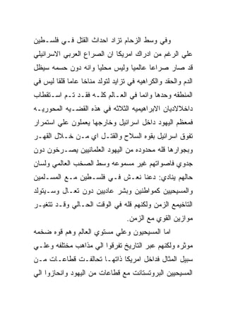 ‫ﻭﻓﻲ ﻭﺴﻁ ﺍﻟﺯﺤﺎﻡ ﺘﺯﺍﺩ ﺍﺤﺩﺍﺙ ﺍﻟﻘﺘل ﻓـﻲ ﻓﻠﺴـﻁﻴﻥ‬
‫ﻋﻠﻲ ﺍﻟﺭﻏﻡ ﻤﻥ ﺍﺩﺭﺍﻙ ﺍﻤﺭﻴﻜﺎ ﺍﻥ ﺍﻟﺼﺭﺍﻉ ﺍﻟﻌﺭﺒﻲ ﺍﻻﺴﺭﺍﺌﻴﻠﻲ‬
‫ﻗﺩ ﺼﺎﺭ ﺼﺭﺍﻋﺎ ﻋﺎﻟﻤﻴﺎ ﻭﻟﻴﺱ ﻤﺤﻠﻴﺎ ﻭﺍﻨﻪ ﺩﻭﻥ ﺤﺴﻤﻪ ﺴﻴﻅل‬
‫ﺍﻟﺩﻡ ﻭﺍﻟﺤﻘﺩ ﻭﺍﻟﻜﺭﺍﻫﻴﻪ ﻓﻲ ﺘﺯﺍﻴﺩ ﻟﺘﻭﻟﺩ ﻤﻨﺎﺨﺎ ﻋﺎﻤﺎ ﻗﻠﻘﺎ ﻟﻴﺱ ﻓﻲ‬
‫ﺍﻟﻤﻨﻁﻘﻪ ﻭﺤﺩﻫﺎ ﻭﺍﻨﻤﺎ ﻓﻲ ﺍﻟﻌـﺎﻟﻡ ﻜﻠـﻪ ﻓﻘـﺩ ﺘـﻡ ﺍﺴـﺘﻘﻁﺎﺏ‬
‫ﺩﺍﺨﻼﻻﺩﻴﺎﻥ ﺍﻻﺒﺭﺍﻫﻴﻤﻴﻪ ﺍﻟﺜﻼﺜﻪ ﻓﻲ ﻫﺫﻩ ﺍﻟﻘﻀـﻴﻪ ﺍﻟﻤﺤﻭﺭﻴـﻪ‬
‫ﻓﻤﻌﻅﻡ ﺍﻟﻴﻬﻭﺩ ﺩﺍﺨل ﺍﺴﺭﺍﺌﻴل ﻭﺨﺎﺭﺠﻬﺎ ﻴﻌﻤﻠﻭﻥ ﻋﻠﻲ ﺍﺴﺘﻤﺭﺍﺭ‬
‫ﺘﻔﻭﻕ ﺍﺴﺭﺍﺌﻴل ﺒﻘﻭﻩ ﺍﻟﺴﻼﺡ ﻭﺍﻟﻘﺘـل ﺍﻱ ﻤـﻥ ﺨـﻼل ﺍﻟﻘﻬـﺭ‬
‫ﻭﺒﺠﻭﺍﺭﻫﺎ ﻗﻠﻪ ﻤﺤﺩﻭﺩﻩ ﻤﻥ ﺍﻟﻴﻬﻭﺩ ﺍﻟﻌﻠﻤﺎﻨﻴﻴﻥ ﻴﺼـﺭﺨﻭﻥ ﺩﻭﻥ‬
‫ﺠﺩﻭﻱ ﻓﺎﺼﻭﺍﺘﻬﻡ ﻏﻴﺭ ﻤﺴﻤﻭﻋﻪ ﻭﺴﻁ ﺍﻟﺼﺨﺏ ﺍﻟﻌﺎﻟﻤﻲ ﻭﻟﺴﺎﻥ‬
‫ﺤﺎﻟﻬﻡ ﻴﻨﺎﺩﻱ: ﺩﻋﻨﺎ ﻨﻌـﺵ ﻓـﻲ ﻓﻠﺴـﻁﻴﻥ ﻤـﻊ ﺍﻟﻤﺴـﻠﻤﻴﻥ‬
‫ﻭﺍﻟﻤﺴﻴﺤﻴﻴﻥ ﻜﻤﻭﺍﻁﻨﻴﻥ ﻭﺒﺸﺭ ﻋﺎﺩﻴﻴﻥ ﺩﻭﻥ ﺘﻌـﺎل ﻭﺴـﻴﺘﻭﻟﺩ‬
‫ﺍﻟﺘﺎﺨﻴﻤﻊ ﺍﻟﺯﻤﻥ ﻭﻟﻜﻨﻬﻡ ﻗﻠﻪ ﻓﻲ ﺍﻟﻭﻗﺕ ﺍﻟﺤـﺎﻟﻲ ﻭﻗـﺩ ﺘﺘﻐﻴـﺭ‬
                                  ‫ﻤﻭﺍﺯﻴﻥ ﺍﻟﻘﻭﻱ ﻤﻊ ﺍﻟﺯﻤﻥ.‬
‫ﺍﻤﺎ ﺍﻟﻤﺴﻴﺤﻴﻭﻥ ﻭﻋﻠﻲ ﻤﺴﺘﻭﻱ ﺍﻟﻌﺎﻟﻡ ﻭﻫﻡ ﻗﻭﻩ ﻀﺨﻤﻪ‬
‫ﻤﻭﺜﺭﻩ ﻭﻟﻜﻨﻬﻡ ﻋﺒﺭ ﺍﻟﺘﺎﺭﻴﺦ ﺘﻔﺭﻗﻭﺍ ﺍﻟﻲ ﻤﺫﺍﻫﺏ ﻤﺨﺘﻠﻔﻪ ﻭﻋﻠـﻲ‬
‫ﺴﺒﻴل ﺍﻟﻤﺜﺎل ﻓﺩﺍﺨل ﺍﻤﺭﻴﻜﺎ ﺫﺍﺘﻬـﺎ ﺘﺤﺎﻟﻔـﺕ ﻗﻁﺎﻋـﺎﺕ ﻤـﻥ‬
‫ﺍﻟﻤﺴﻴﺤﻴﻴﻥ ﺍﻟﺒﺭﻭﺘﺴﺘﺎﻨﺕ ﻤﻊ ﻗﻁﺎﻋﺎﺕ ﻤﻥ ﺍﻟﻴﻬﻭﺩ ﻭﺍﻨﺤﺎﺯﻭﺍ ﺍﻟﻲ‬
 