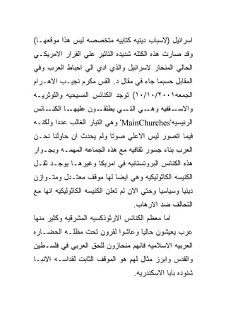 ‫ﺍﺴﺭﺍﺌﻴل )ﻻﺴﺒﺎﺏ ﺩﻴﻨﻴﻪ ﻜﺘﺎﺒﻴﻪ ﻤﺘﺨﺼﺼﻪ ﻟﻴﺱ ﻫﺫﺍ ﻤﻭﻗﻌﻬـﺎ(‬
‫ﻭﻗﺩ ﺼﺎﺭﺕ ﻫﺫﻩ ﺍﻟﻜﺘﻠﻪ ﺸﺩﻴﺩﻩ ﺍﻟﺘﺎﺜﻴﺭ ﻋﻠﻲ ﺍﻟﻘﺭﺍﺭ ﺍﻻﻤﺭﻴﻜـﻲ‬
‫ﺍﻟﺤﺎﻟﻲ ﺍﻟﻤﻨﺤﺎﺯ ﻻﺴﺭﺍﺌﻴل ﻭﺍﻟﺫﻱ ﺍﺩﻱ ﺍﻟﻲ ﺍﺤﺒﺎﻁ ﺍﻟﻌﺭﺏ ﻭﻓﻲ‬
‫ﺍﻟﻤﻘﺎﺒل ﺤﺴﺒﻤﺎ ﺠﺎﺀ ﻓﻲ ﻤﻘﺎل ﺩ. ﺍﻟﻘﺱ ﻤﻜﺭﻡ ﻨﺠﻴـﺏ ﺍﻻﻫـﺭﺍﻡ‬
‫ﺍﻟﺠﻤﻌﻪ١٠٠٢/٠١/٠١( ﺘﻭﺠﺩ ﺍﻟﻜﻨﺎﺌﺱ ﺍﻟﻤﺴﻴﺤﻴﻪ ﻭﺍﻟﻠﻭﺜﺭﻴـﻪ‬
‫ـﺎﺌﺱ‬‫ـﺎ ﺍﻟﻜﻨـ‬‫ـﻭﻥ ﻋﻠﻴﻬـ‬‫ـﻲ ـﻲ ﻴﻁﻠﻘـ‬
                             ‫ـﻘﻔﻴﻪ ﻭﻫـ ﺍﻟﺘـ‬‫ﻭﺍﻻﺴـ‬
‫ﺍﻟﺭﺌﻴﺴﻴﻪ'‪ 'MainChurches‬ﻭﻫﻲ ﺍﻟﺘﻴﺎﺭ ﺍﻟﻐﺎﻟﺏ ﻋﺩﺩﺍ ﻭﻟﻜﻨـﻪ‬
‫ﻓﻴﻤﺎ ﺍﺘﺼﻭﺭ ﻟﻴﺱ ﺍﻻﻋﻠﻲ ﺼﻭﺘﺎ ﻭﻟﻡ ﻴﺤﺩﺙ ﺍﻥ ﺤﺎﻭﻟﻨﺎ ﻨﺤـﻥ‬
‫ﺍﻟﻌﺭﺏ ﺒﻨﺎﺀ ﺠﺴﻭﺭ ﺜﻘﺎﻓﻴﻪ ﻤﻊ ﻫﺫﻩ ﺍﻟﺠﻤﺎﻋﻪ ﺍﻟﻤﻬﻤـﻪ ﻭﺒﺠـﻭﺍﺭ‬
‫ﻫﺫﻩ ﺍﻟﻜﻨﺎﺌﺱ ﺍﻟﺒﺭﻭﺘﺴﺘﺎﻨﻴﻪ ﻓﻲ ﺍﻤﺭﻴﻜﺎ ﻭﻏﻴﺭﻫـﺎ ﻴﻭﺠـﺩ ﺜﻘـل‬
‫ﺍﻟﻜﻨﻴﺴﻪ ﺍﻟﻜﺎﺜﻭﻟﻴﻜﻴﻪ ﻭﻫﻲ ﺍﻴﻀﺎ ﻟﻬﺎ ﻤﻭﻗﻑ ﻤﻌﺘـﺩل ﻭﻤﺘـﻭﺍﺯﻥ‬
‫ﺩﻴﻨﻴﺎ ﻭﺴﻴﺎﺴﻴﺎ ﻭﺤﺘﻲ ﺍﻻﻥ ﻟﻡ ﺘﻌﻠﻥ ﺍﻟﻜﻨﻴﺴﻪ ﺍﻟﻜﺎﺜﻭﻟﻴﻜﻴﻪ ﺍﻨﻬﺎ ﻤﻊ‬
                                    ‫ﺍﻟﺘﺤﺎﻟﻑ ﻀﺩ ﺍﻻﺭﻫﺎﺏ.‬
‫ﺍﻤﺎ ﻤﻌﻅﻡ ﺍﻟﻜﻨﺎﺌﺱ ﺍﻻﺭﺜﻭﺫﻜﺴﻴﻪ ﺍﻟﻤﺸﺭﻗﻴﻪ ﻭﻜﺜﻴﺭ ﻤﻨﻬﺎ‬
‫ﻋﺭﺏ ﻴﻌﻴﺸﻭﻥ ﺤﺎﻟﻴﺎ ﻭﻋﺎﺸﻭﺍ ﻟﻘﺭﻭﻥ ﺘﺤﺕ ﻤﻅﻠـﻪ ﺍﻟﺤﻀـﺎﺭﻩ‬
‫ﺍﻟﻌﺭﺒﻴﻪ ﺍﻻﺴﻼﻤﻴﻪ ﻓﺎﻨﻬﻡ ﻤﻨﺤﺎﺯﻭﻥ ﻟﻠﺤﻕ ﺍﻟﻌﺭﺒﻲ ﻓﻲ ﻓﻠﺴـﻁﻴﻥ‬
‫ﻭﺍﻟﻘﺩﺱ ﻭﺍﺒﺭﺯ ﻤﺜﺎل ﻟﻬﻡ ﻫﻭ ﺍﻟﻤﻭﻗﻑ ﺍﻟﺜﺎﺒﺕ ﻟﻘﺩﺍﺴـﻪ ﺍﻻﻨﺒـﺎ‬
                                    ‫ﺸﻨﻭﺩﻩ ﺒﺎﺒﺎ ﺍﻻﺴﻜﻨﺩﺭﻴﻪ.‬
 